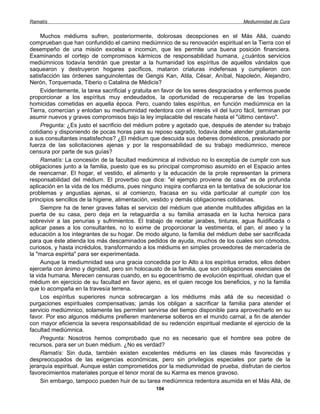 Ramatís                                                                             Mediumnidad de Cura


     Muchos médiums sufren, posteriormente, dolorosas decepciones en el Más Allá, cuando
comprueban que han confundido el camino mediúmnico de su renovación espiritual en la Tierra con el
desempeño de una misión excelsa e incomún, que les permite una buena posición financiera.
Examinando el cortejo de compromisos kármicos de responsabilidad humana, ¿cuántos servicios
mediúmnicos todavía tendrán que prestar a la humanidad los espíritus de aquellos vándalos que
saquearon y destruyeron hogares pacíficos, mataron criaturas indefensas y cumplieron con
satisfacción las órdenes sanguinolentas de Gengis Kan, Atila, César, Aníbal, Napoleón, Alejandro,
Nerón, Torquemada, Tiberio o Catalina de Médicis?
     Evidentemente, la tarea sacrificial y gratuita en favor de los seres desgraciados y enfermos puede
proporcionar a los espíritus muy endeudados, la oportunidad de recuperarse de las tropelías
homicidas cometidas en aquella época. Pero, cuando tales espíritus, en función mediúmnica en la
Tierra, comercian y enlodan su mediumnidad redentora con el interés vil del lucro fácil, terminan por
asumir nuevos y graves compromisos bajo la ley implacable del rescate hasta el "último centavo".
     Pregunta: ¿Es justo el sacrificio del médium pobre y agotado que, después de atender su trabajo
cotidiano y disponiendo de pocas horas para su reposo sagrado, todavía debe atender gratuitamente
a sus consultantes insatisfechos? ¿El médium que descuida sus deberes domésticos, presionado por
fuerza de las solicitaciones ajenas y por la responsabilidad de su trabajo mediúmnico, merece
censura por parte de sus guías?
     Ramatís: La concesión de la facultad mediúmnica al individuo no lo exceptúa de cumplir con sus
obligaciones junto a la familia, puesto que es su principal compromiso asumido en el Espacio antes
de reencarnar. El hogar, el vestido, el alimento y la educación de la prole representan la primera
responsabilidad del médium. El proverbio que dice: "el ejemplo proviene de casa" es de profunda
aplicación en la vida de los médiums, pues ninguno inspira confianza en la tentativa de solucionar los
problemas y angustias ajenas, si al comienzo, fracasa en su vida particular al cumplir con los
principios sencillos de la higiene, alimentación, vestido y demás obligaciones cotidianas.
     Siempre ha de tener graves fallas el servicio del médium que atiende multitudes afligidas en la
puerta de su casa, pero deja en la retaguardia a su familia arrasada en la lucha heroica para
sobrevivir a las penurias y sufrimientos. El trabajo de recetar jarabes, tinturas, agua fluidificada o
aplicar pases a los consultantes, no lo exime de proporcionar la vestimenta, el pan, el aseo y la
educación a los integrantes de su hogar. De modo alguno, la familia del médium debe ser sacrificada
para que éste atienda los más descaminados pedidos de ayuda, muchos de los cuales son cómodos,
curiosos, y hasta incrédulos, transformando a los médiums en simples proveedores de mercadería de
la "marca espirita" para ser experimentada.
     Aunque la mediumnidad sea una gracia concedida por lo Alto a los espíritus errados, ellos deben
ejercerla con ánimo y dignidad, pero sin holocausto de la familia, que son obligaciones esenciales de
la vida humana. Merecen censuras cuando, en su egocentrismo de evolución espiritual, olvidan que el
médium en ejercicio de su facultad en favor ajeno, es el quien recoge los beneficios, y no la familia
que lo acompaña en la travesía terrena.
     Los espíritus superiores nunca sobrecargan a los médiums más allá de su necesidad o
purgaciones espirituales compensativas; jamás los obligan a sacrificar la familia para atender el
servicio mediúmnico, solamente les permiten servirse del tiempo disponible para aprovecharlo en su
favor. Por eso algunos médiums prefieren mantenerse solteros en el mundo carnal, a fin de atender
con mayor eficiencia la severa responsabilidad de su redención espiritual mediante el ejercicio de la
facultad mediúmnica.
     Pregunta: Nosotros hemos comprobado que no es necesario que el hombre sea pobre de
recursos, para ser un buen médium. ¿No es verdad?
     Ramatís: Sin duda, también existen excelentes médiums en las clases más favorecidas y
despreocupados de las exigencias económicas, pero sin privilegios especiales por parte de la
jerarquía espiritual. Aunque están comprometidos por la mediumnidad de prueba, disfrutan de ciertos
favorecimientos materiales porque el tenor moral de su Karma es menos gravoso.
     Sin embargo, tampoco pueden huir de su tarea mediúmnica redentora asumida en el Más Allá, de
                                                 104
 