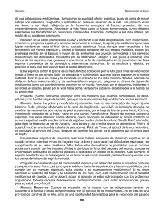 Ramatís                                                                               Mediumnidad de Cura


de sus obligaciones mediúmnicas, demuestran su cualidad inferior espiritual, pues los seres de mejor
estirpe son valerosos, resignados y optimistas en cualquier situación de la vida. Los primeros viven
sin ánimo y sin ideal, reflejando en la fisonomía amargada el fracaso prematuro de sus
emprendimientos cotidianos. Atraviesan la vida física como si fueran sentenciados, cuyos deberes
espirituales los transforman en puniciones inmerecidas. Entonces, contagian a los más débiles por
medio de su constante pesimismo.
     Renacen en la carne prometiendo ayudar y confortar a los más desgraciados, pero infelizmente,
invierten su programa espiritual y terminan requiriendo el consejo, la ayuda y la asistencia ajena para
lograr mantenerse hasta el final de su azorada existencia física. Aunque sean receptivos a los
fenómenos del mundo espiritual y sientan el llamado constante de sus amigos invisibles, eluden las
promesas hechas en el Espacio y huyen de los ambientes que puedan convocarlos a los servicios
mediúmnicos tan detestados. Incurables por su obstinación, obligan a sus guías a rodearlos con
fluidos de los espíritus mas groseros y coercitivos, a fin de mantenerlos en la proximidad del área
espirita y proveerlos de los consejos o advertencias correctivas. En su estulticia y rebeldía, se
parecen al buey que solo avanza bajo la picana del boyero.
     Esos espíritus toman la gracia de la mediumnidad concedida por lo Alto, para fines de renovación
moral, a forma de un penoso fardo de amarguras y sufrimientos, que mal logran soportar en el mundo
material. Todo lo que les rodea y le incomoda es criticado en los más mínimos detalles, además de
darle un énfasis melodramático y de sentimentalismo suspiroso; pregonan su drama de desarrollo
mediúmnico como un acontecimiento incomún en el mundo. Vencidos por el desánimo, indolentes y
adversos al estudio, pasan por la vida física como verdaderos esclavos encadenados a la fuente de
su propio mal.
     Pregunta: ¿Cómo podríamos distinguir entre los médiums que estamos comentando, es decir,
pobres y con fuertes cargas de familia, pero que no se encuentran bajo el doloroso rescate kármico?
     Ramatís: Jesús fue pobre y crucificado injustamente, mas no era merecedor de ningún ajuste
kármico; Buda, príncipe afortunado en la corte de Kapilavastu, se volvió un iluminado después de
cambiar las vestimentas adornadas de piedras preciosas, por el traje de lino del paria hindú; Krishna,
inmejorable instructor de la India, nació en una cárcel; Ramakrishna, filósofo de elevada categoría
espiritual, mal sabia deletrear; Rama Maharsi, cuyos discípulos se extasiaban al simple contacto de
su aura espiritual, vestía simples túnicas de algodón que le cubrían la cintura; Gandhi liberó a la India,
pero dejó de herencia un par de zapatos, unos lentes y una concha donde se alimentaba. Pedro, el
apóstol, nació en una humilde cabaña de pescadores; Pablo de Tarso, el apóstol de la muchedumbre,
se consagró al servicio del Cristo, después de cambiar las glorias de la academia por el simple traje
de tejido.
     Innumerables espíritus de renombre realizaron loables empresas de liberación espiritual en el
mundo terreno, mientras vivían en hogares muy pobres y soportaban las dificultades espinosas, en
cumplimiento de su tarea mesiánica. Más, todos ellos demostraron la posibilidad que el hombre
posee para cumplir con los trabajos difíciles o gloriosos en favor del progreso del mundo, aunque se
encontraban destituidos de poderes políticos o colocados en medio de la pobreza. Casi siempre, el
espíritu benefactor es un desapegado de los tesoros del mundo material, prefiriendo enriquecerse con
los bienes definitivos del espíritu inmortal.
     Pregunta: Considerando que la mediumnidad inactiva y sin desarrollo afecta el equilibrio psíquico
y perjudica la salud física, ¿es justo que el médium bastante empobrecido y hasta imposibilitado para
cumplir con su mandato espiritual; sufra debido a su estancamiento mediúmnico? Si no debe
sacrificar el sustento del hogar y la educación de los hijos, pero está comprometido con la facultad
mediúmnica de prueba, ¿cómo deberá actuar si además de estar sobrecargado con los problemas
angustiosos, todavía necesita desenvolverse mediúmnicamente, para evitar consecuencias graves
para su salud psico-física?
     Ramatís: Repetimos: Cuando os encarnáis en la materia con las obligaciones severas de
sustentar a la familia y estáis comprometidos; por el ejercicio de la mediumnidad, no se trata de una
providencia punitiva de lo Alto, sino de una oportunidad benefactora para la redención del pasado
                                                   106
 