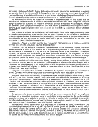 Ramatís                                                                              Mediumnidad de Cura


oprobioso. Es la manifestación de una deliberación personal y espontánea que aceptáis en vuestra
conciencia, durante la vida más allá de la sepultura, para la elevación de vuestro padrón espiritual.
Hemos dicho que la facultad mediúmnica es la oportunidad brindada por los espíritus protectores en
favor de sus pupilos extremadamente comprometidos con la Ley de la Evolución.
     La Administración sideral no puede ser censurada ni responsabilizada por eso, puesto que los
espíritus son beneficiados con el usufructo de la mediumnidad en la vida física y dejan de cumplirla
porque suponen que su karma los coloca en extremada pobreza de recursos. Ningún espíritu renace
en la materia con la obligación de cargar una cruz más pesada que la medida de su capacidad de so-
portarla, pues los psicólogos siderales conocen todas las debilidades y negligencias de sus tutelados
pecadores.
     Las pruebas redentoras son ajustadas en el Espacio dentro de un límite soportable para el mejor
aprovechamiento psíquico y redención espiritual, sin que sobrepasen las necesidades de las distintas
graduaciones espirituales aconsejadas para el momento. En consecuencia, el médium puede usar su
libre albedrío, ya sea, agravando su prueba mediúmnica, ya sea, suavizándola en las relaciones
educativas con el contacto del mundo carnal.
     Pregunta: ¿Acaso no existen espíritus que reencarnan inconscientes de si mismos, conforme
tuvimos conocimiento a través de algunas obras espiritas?
     Ramatís: Sólo los espíritus dominados completamente por la animalidad inferior, encarnan
inconscientes de sí mismos. Son atraídos por el magnetismo vigoroso de la carne humana, después
del acto sexual y, obedientes a la ley de "que los semejantes atraen a los semejantes". En sentido
opuesto, los espíritus más conscientes y de mejor graduación espiritual, son obligados a un auto-
esfuerzo intenso y vigoroso para encarnarse, movilizando su voluntad férrea que los hace sumergir
en los fluidos densos del mundo físico y fijarse en el escenario de un mundo de vibración letárgica.
     Bajo tal condición, el médium es el que decide y acepta de sus rectores el mandato mediúmnico,
aunque ellos mismos, a veces, se reconozcan casi incapacitados paja cumplirlo integralmente, ante la
necesidad de una vida pobre, y los compromisos graves del pasado. La facultad mediúmnica es,
entonces, una "posibilidad" ofrecida por lo Alto, y ha de ejercerla en la carne, si así lo exigieran sus
obligaciones y gran responsabilidad.
     Pregunta: En nuestra actual condición de habitantes de un planeta todavía primario, como lo es la
Tierra, ¿puede la mediumnidad de prueba favorecernos para una mejor graduación espiritual?
     Ramatís: Evidentemente, esa mejor graduación espiritual depende fundamentalmente de la mejor
aplicación y del buen uso que hicierais de dicha facultad, pues el terrícola, en general, es aún muy
descuidado consigo mismo, y bastante indiferente al conocimiento de su destino en el seno de la vida
cósmica. Vive demasiado esclavizado por los fenómenos prosaicos e inmediatos de la vida animal
instintiva, por eso, se desinteresa de lo que podrá sucederle después de la muerte del cuerpo físico.
En general, atraviesa la existencia física, inconsciente de sus necesidades espirituales, como
ciudadano perdido en medio de la floresta inhóspita y peligrosa, que en vez de emplear su tiempo
precioso en alcanzar la salida liberadora, prefiere entretenerse con las cosas inútiles y tontas que lo
rodean.
     En consecuencia, debido a vuestro grado espiritual, y a vuestra necesidad de vivir en un planeta
inestable en su estructura geológica, como lo es el globo terreno, participando de una humanidad
bastante ¿ominada por la codicia, la avaricia, la violencia, la crueldad y la sensualidad, la concesión
de la facultad mediúmnica de "prueba" es el camino de apresuramiento angélico, en favor de aquellos
que realmente están interesados en su pronta liberación espiritual.
     El médium de prueba es el hombre que, amparado por la Bondad: del Señor, usufructúa de una
condición psíquica especial que lo ayuda a liquidar sus débitos graves del pasado, al mismo tiempo
que intenta mejorar la siembra para el futuro. Y si pudiera analizar sus vicisitudes actuales o
desventuras cotidianas, también conseguiría justipreciar la suma y naturaleza de los pecados que
cometió en el pasado, y por lo tanto, descubriría que, en la regencia equitativa de la Ley del Karma,
los efectos de hoy corresponden exactamente a las causas de ayer.

                                                  107
 