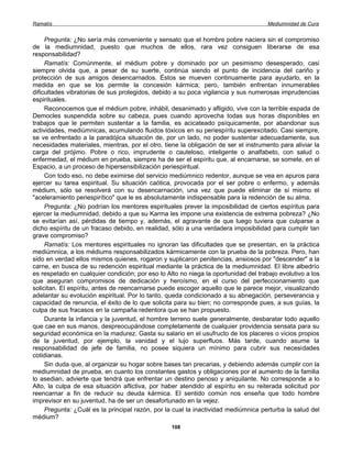 Ramatís                                                                              Mediumnidad de Cura


     Pregunta: ¿No sería más conveniente y sensato que el hombre pobre naciera sin el compromiso
de la mediumnidad, puesto que muchos de ellos, rara vez consiguen liberarse de esa
responsabilidad?
     Ramatís: Comúnmente, el médium pobre y dominado por un pesimismo desesperado, casi
siempre olvida que, a pesar de su suerte, continúa siendo el punto de incidencia del cariño y
protección de sus amigos desencarnados. Éstos se mueven continuamente para ayudarlo, en la
medida en que se los permite la concesión kármica; pero, también enfrentan innumerables
dificultades vibratorias de sus protegidos, debido a su poca vigilancia y sus numerosas imprudencias
espirituales.
     Reconocemos que el médium pobre, inhábil, desanimado y afligido, vive con la terrible espada de
Democles suspendida sobre su cabeza, pues cuando aprovecha todas sus horas disponibles en
trabajos que le permiten sustentar a la familia, es acicateado psíquicamente, por abandonar sus
actividades, mediúmnicas, acumulando fluidos tóxicos en su periespíritu superexcitado. Casi siempre,
se ve enfrentado a la paradójica situación de, por un lado, no poder sustentar adecuadamente, sus
necesidades materiales, mientras, por el otro, tiene la obligación de ser el instrumento para aliviar la
carga del prójimo. Pobre o rico, imprudente o cauteloso, inteligente o analfabeto, con salud o
enfermedad, el médium en prueba, siempre ha de ser el espíritu que, al encarnarse, se somete, en el
Espacio, a un proceso de hipersensibilización periespiritual.
     Con todo eso, no debe eximirse del servicio mediúmnico redentor, aunque se vea en apuros para
ejercer su tarea espiritual. Su situación caótica, provocada por el ser pobre o enfermo, y además
médium, sólo se resolverá con su desencarnación, una vez que puede eliminar de sí mismo el
"aceleramiento periespirítico" que le es absolutamente indispensable para la redención de su alma.
     Pregunta: ¿No podrían los mentores espirituales prever la imposibilidad de ciertos espíritus para
ejercer la mediumnidad, debido a que su Karma les impone una existencia de extrema pobreza? ¿No
se evitarían así, pérdidas de tiempo y, además, el agravante de que luego tuviera que culparse a
dicho espíritu de un fracaso debido, en realidad, sólo a una verdadera imposibilidad para cumplir tan
grave compromiso?
     Ramatís: Los mentores espirituales no ignoran las dificultades que se presentan, en la práctica
mediúmnica, a los médiums responsabilizados kármicamente con la prueba de la pobreza. Pero, han
sido en verdad ellos mismos quienes, rogaron y suplicaron penitencias, ansiosos por "descender" a la
carne, en busca de su redención espiritual mediante la práctica de la mediumnidad. El libre albedrío
es respetado en cualquier condición; por eso lo Alto no niega la oportunidad del trabajo evolutivo a los
que aseguran compromisos de dedicación y heroísmo, en el curso del perfeccionamiento que
solicitan. El espíritu, antes de reencarnarse puede escoger aquello que le parece mejor, visualizando
adelantar su evolución espiritual. Por lo tanto, queda condicionado a su abnegación, perseverancia y
capacidad de renuncia, el éxito de lo que solicita para su bien; no corresponde pues, a sus guías, la
culpa de sus fracasos en la campaña redentora que se han propuesto.
     Durante la infancia y la juventud, el hombre terreno suele generalmente, desbaratar todo aquello
que cae en sus manos, despreocupándose completamente de cualquier providencia sensata para su
seguridad económica en la madurez. Gasta su salario en el usufructo de los placeres o vicios propios
de la juventud, por ejemplo, la vanidad y el lujo superfluos. Más tarde, cuando asume la
responsabilidad de jefe de familia, no posee siquiera un mínimo para cubrir sus necesidades
cotidianas.
     Sin duda que, al organizar su hogar sobre bases tan precarias, y debiendo además cumplir con la
mediumnidad de prueba, en cuanto los constantes gastos y obligaciones por el aumento de la familia
lo asedian, advierte que tendrá que enfrentar un destino penoso y aniquilante. No corresponde a lo
Alto, la culpa de esa situación aflictiva, por haber atendido al espíritu en su reiterada solicitud por
reencarnar a fin de reducir su deuda kármica. El sentido común nos enseña que todo hombre
imprevisor en su juventud, ha de ser un desafortunado en la vejez.
     Pregunta: ¿Cuál es la principal razón, por la cual la inactividad mediúmnica perturba la salud del
médium?
                                                  108
 