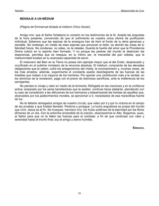 Ramatís                                                                              Mediumnidad de Cura


    MENSAJE A UN MÉDIUM

    (Página de Emmanuel dictada al médium Chico Xavier)

     Amigo mío: que el Señor fortalezca tu corazón en los testimonios de la fe. Acepta las angustias
de la hora presente, convencido de que el sufrimiento es nuestra única oficina de purificación
individual. Sabemos que las espinas de la amargura han de herir el fondo de tu alma generosa y
sensible. Sin embargo, en medio de esas espinas que provocan el dolor, se abrirán las rosas de tu
felicidad futura. No condenes, no odies, no te rebeles. Guarda la fuente del amor que la Providencia
Divina colocó en tu espíritu bien formado. Y no porque las piedras del mundo te destrocen las
esperanzas, permitas que se reseque, en tu íntimo ser, el manantial del pan celeste, que la
mediumnidad localizó en tu avanzada capacidad de servir.
     El misionero del Bien en la Tierra no posee otro ejemplo mayor que el del Cristo, despreciado y
crucificado en el sublime ministerio de la renuncia absoluta. El médium, consciente de las elevadas
obligaciones que le caben, sufre los antagonismos del miedo, la incomprensión y, muchas veces, de
los más amados; además, experimenta el constante asedio desintegrante de las fuerzas de las
tinieblas que rodean a la mayoría de los hombres. Por aportar una contribución más a la verdad, en
los dominios de la revelación, paga con el precio de dolorosos sacrificios, ante la indiferencia de los
semejantes.
     No pierdas tu coraje y valor en medio de la tormenta. Refúgiate en las oraciones y en la confianza
activa; amparado por los seres benefactores que te asisten, continúa hacia adelante, atendiendo con
tu vaso de consolación a las aflicciones de tus hermanos y balsamizando las heridas de aquéllos que,
alcanzados por los padecimientos morales, se aproximan a ti, necesitados de esa maravillosa fuente
de luz.
     No te faltarán abnegados amigos de nuestro círculo, que velen por ti y por tu victoria en el campo
de las pruebas a que fuisteis llamado. Perdona y prosigue. La lucha angustiosa es propia del mundo
que vivís. Jesús es el fin. No trueques, hermano mío, los frutos sublimes de la eternidad por las flores
efímeras de un día. Con la antorcha encendida de la oración, alcanzaremos lo Alto, Rogamos, pues,
al Señor para que no te falten las fuerzas para el combate, a fin de que continúes con valor y
serenidad hasta el triunfo final; soy el amigo y siervo humilde,

                                                                                              EMMANUEL




                                                  11
 