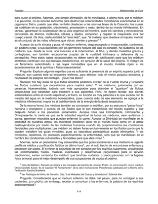 Ramatís                                                                                                 Mediumnidad de Cura


para curar al prójimo. Además, una simple afirmación, de fe movilizada, a última hora, por el médium
o el paciente, no es recurso suficiente para destruir las colectividades microbianas exacerbadas en el
organismo físico, puesto que ellas también obedecen a las mismas leyes de la Creación, las cuales
las codifican en su gestación, crecimiento, procreación y vejez, dentro de su mundo infinitesimal. En
verdad, garantizan la sustentación de la vida orgánica del hombre, pues los cambios y renovaciones
constantes de átomos, moléculas, células y tejidos, componen y regulan la maquinaria viva del
cuerpo carnal. Os dice, cierta entidad de "este lado", que: "la materia, que obedece al impulso mental,
es el conjunto de las vidas inferiores que vibran, sienten y piensan" 1.
     A pesar de su fe sincera y pura, el médium enfermo, despreocupado o irresponsable, contamina,
sin poderlo evitar, a sus pacientes con los gérmenes nocivos del cual es portador. No dudamos de las
criaturas que, desde la cuna, son inmunes a la tuberculosis, al tifus, y demás molestias graves y
contagiosas; son también excepciones propias de la cualidad intrínseca y defensiva de su
periespíritu. Pero estos casos excepcionales no deben servir de justificación para que los médium
enfermos continúen con sus trabajos mediúmnicos, en perjuicio de la salud del prójimo. El milagro es
un fenómeno subordinado a las leyes inmutables que en el mundo invisible rigen a los
acontecimientos de la química o física trascendental.
     Pregunta: Explican algunos espiritas que es suficiente la presencia de un espíritu superior junto al
médium, aun cuando éste se encuentre enfermo, para eliminar todo el morbo psíquico existente, y
neutralizar los peligros del contagio. ¿Qué nos decís?
     Ramatís: No hay duda de que todos nosotros podemos extraer de la Fuente Divina y Creadora
los fluidos curativos que necesitamos para nuestra salud. Y los médiums, justamente por ser
personas hipersensibles, todavía son más apropiados para absorber el "quantum" de fluidos
terapéuticos que necesitan para transferir a sus pacientes. Pero, no deben olvidar, que siendo
intermediarios entre el mundo espiritual y el físico, su función es muy parecida a lo que sucede con la
mezcla del agua en la medicina homeopática, pues cuando más de ese elemento se agrega a la
medicina infinitesimal, mayor es el debilitamiento de la energía de la dosis terapéutica.
     De la misma forma, los médicos también se corrompen o debilitan, por su estructura "psico-física"
humana y energismo o pureza de los fluidos que le son transmitidos del mundo superior y que
después donan a los pacientes encarnados. Aunque Dios sea Omnipotente, Omniciente y
Omnipresente, lo cierto es que en la intimidad espiritual de todos los médiums, sean enfermos o
sanos, germinan microbios que pueden enfermar la carne. Aunque la Divinidad se manifieste en la
intimidad de nuestras almas, los microbios proliferan tanto en el mundo físico como en el astral
destruyéndonos por medio de las molestias humanas cuando les proporcionamos las condiciones
favorables para multiplicarse. Los médium no deben fiarse exclusivamente en los fluidos puros que le
pueden transferir los guías invisibles, pues su naturaleza periespiritual puede eliminarlos. Y los
microbios, repetimos, no producen específicamente, la enfermedad, sino que se manifiestan en el
hombre las condiciones vulnerables y favorables para que ellos vivan 2.
     Además, sería un precedente muy censurable que los guías sometieran a sus médiums a urgente
profilaxia médica y purificación fluídica de última hora", por el solo hecho de encontrarse enfermos y
pretender dar pases. Si tuvieran la seguridad de ser sanados por los espíritus superiores, anulándoles
las enfermedades físicas, malezas espirituales y desarmonías perjudiciales para el servicio
mediúmnico, serían rarísimos los médium que tendrían cuidados o preocupaciones con la higiene
física o moral, para el mejor desempeño de sus ocupaciones de ayuda al prójimo.
    1
      Nota del Médium: Ramatís se refiere a los mensajes del espíritu de Lorenzo Prado, en comunicación con el médium
Chico Cándido Xavier. Es el Capítulo "O Pensamento", de la obra Instrucciones Psicofónicas publicada por la librería de la
Federación Espirita Brasileña.
    2
        Ver Fisiología del Alma, de Ramatís, Cáp. "Las Molestias del Cuerpo y la Medicina". Editorial Kier.
    Pregunta: Considerando que el médium enfermo no debe dar pases, para no contagiar a sus
pacientes, ¿no podría, sin embargo, recetar o comunicar a los enfermos, la palabra de los espíritus
desencarnados?

                                                              111
 