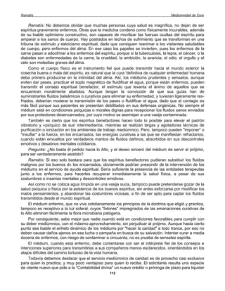 Ramatís                                                                               Mediumnidad de Cura


     Ramatís: No debemos olvidar que muchas personas cuya salud es magnífica, no dejan de ser
espíritus gravemente enfermos. Otras que la medicina condenó como físicamente incurables, además
de su loable optimismo constructivo, son capaces de movilizar las fuerzas ocultas del espíritu para
amparar a los sanos de cuerpo. Hay postrados en lechos de sufrimiento que se transforman en una
tribuna de estímulo y estoicismo espiritual, dado que consiguen reanimar a los visitantes saludables
de cuerpo, pero enfermos del alma. En ese caso los papeles se invierten, pues los enfermos de la
carne pasan a adoctrinar a los enfermos del espíritu, porque si la tuberculosis, la lepra, el cáncer, o la
diabetes son enfermedades de la carne, la crueldad, la ambición, la avaricia, el odio, el orgullo y el
celo son molestias graves del alma.
     Como el cuerpo físico es el instrumento fiel que puede transmitir hacia el mundo exterior la
cosecha buena o mala del espíritu, es natural que la cura 'definitiva de cualquier enfermedad humana
deba primero producirse en la intimidad del alma. Así, los médiums prudentes y sensatos, aunque
eviten dar pases, practicar el soplo magnético de fluidificar el agua, porque están enfermos, pueden
transmitir el consejo espiritual benefactor, el estímulo que levanta el ánimo de aquellos que se
encuentran moralmente abatidos. Aunque tengan la convicción de que sus guías han de
suministrarles fluidos balsámicos o curativos para eliminar su enfermedad, y tuvieran ligeramente res-
friados, deberían moderar la transmisión de los pases o fluidificar el agua, dado que el contagio es
más fácil porque sus pacientes se presentan debilitados en sus defensas orgánicas. No siempre el
médium está en condiciones psíquicas o morales dignas para recepcionar los fluidos sanos enviados
por sus protectores desencarnados, por cuyo motivo se asemejan a una vasija contaminada.
     También es cierto que los espíritus benefactores hacen todo lo posible para elevar el padrón
vibratorio y «psíquico de sus' intermediarios, mientras se realizan largas y agotadoras técnicas de
purificación o ionización en los ambientes de trabajo mediúmnico. Pero, tampoco pueden "imponer" o
"insuflar" a la fuerza, en los encarnados, las energías curativas a las que se manifiestan refractarios,
cuando están envueltos por verdaderos mantos de fluidos dañinos, absorbidos en sus descontroles
emotivos y desatinos mentales cotidianos.
     Pregunta: ¿No basta él pedido hacia lo Alto, y el deseo sincero del médium de servir al prójimo,
para ser verdaderamente asistido?
     Ramatís: Si eso solo bastara para que los espíritus benefactores pudieran substituir los fluidos
malignos por los buenos d» los encarnados, obviamente podrían prescindir de la intervención de los
médiums en el servicio de ayuda espiritual. Sería suficiente la presencia de las entidades terapeutas
junto a los enfermos, para hacerles recuperar inmediatamente la salud física, a pesar de sus
costumbres o insanias mentales y descontroles emotivos.
     Así como no se coloca agua límpida en una vasija sucia, tampoco puede pretenderse gozar de la
salud psíquica o física por la asistencia de los buenos espíritus, sin antes esforzarse por modificar los
malos pensamientos, y abandonar las costumbres viciosas, a fin de ser apto para captar los fluidos
transmitidos desde el mundo espiritual.
     El médium enfermo, que no vive cotidianamente los principios de la doctrina que eligió y practica,
tampoco es receptivo a la luz sideral, cuyos "fotones" impregnados de las emanaciones curativas de
lo Alto eliminan fácilmente la flora microbiana patógena.
     Por consiguiente, sabe mejor que nadie cuando está en condiciones favorables para cumplir con
su deber mediúmnico, con el máximo aprovechamiento, sin perjudicar al prójimo. Aunque hasta cierto
punto sea loable el anhelo dinámico de los médiums por "hacer la caridad" a todo trance, por eso no
deben causar daños ajenos en esa lucha o campaña en busca de su salvación. Intentar curar a media
docena de enfermos, con riesgo de contaminar a cincuenta, no es prueba de sensatez espirita.
     El médium, cuando está enfermo, debe contentarse con ser el intérprete fiel de los consejos e
intenciones superiores para transmitirlas a sus compañeros menos esclarecidos, orientándolos en los
atajos difíciles del camino tortuoso de la vida humana.
     Todavía debemos destacar que el servicio mediúmnico de caridad es de provecho casi exclusivo
para quien lo practica, y muy poco ventajoso para quien lo recibe. El solicitante resulta una especie
de cliente nuevo que pide a la "Contabilidad divina" un nuevo crédito o prórroga de plazo para liquidar
                                                   112
 