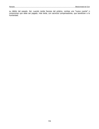 Ramatís                                                                   Mediumnidad de Cura


su débito del pasado. Así, cuando recibe favores del prójimo, contrae una "nueva cuenta" o
compromiso que debe ser pagado, más tarde, con servicios compensadores, que beneficien a la
humanidad.




                                            113
 