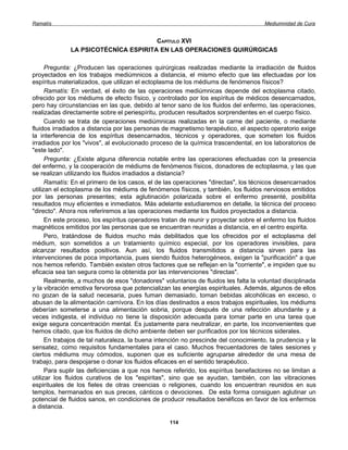Ramatís                                                                               Mediumnidad de Cura


                                      CAPÍTULO XVI
              LA PSICOTÉCNÍCA ESPIRITA EN LAS OPERACIONES QUIRÚRGICAS

      Pregunta: ¿Producen las operaciones quirúrgicas realizadas mediante la irradiación de fluidos
proyectados en los trabajos mediúmnicos a distancia, el mismo efecto que las efectuadas por los
espíritus materializados, que utilizan el ectoplasma de los médiums de fenómenos físicos?
      Ramatís: En verdad, el éxito de las operaciones mediúmnicas depende del ectoplasma citado,
ofrecido por los médiums de efecto físico, y controlado por los espíritus de médicos desencarnados,
pero hay circunstancias en las que, debido al tenor sano de los fluidos del enfermo, las operaciones,
realizadas directamente sobre el periespíritu, producen resultados sorprendentes en el cuerpo físico.
      Cuando se trata de operaciones mediúmnicas realizadas en la carne del paciente, o mediante
fluidos irradiados a distancia por las personas de magnetismo terapéutico, el aspecto operatorio exige
la interferencia de los espíritus desencarnados, técnicos y operadores, que someten los fluidos
irradiados por los "vivos", al evolucionado proceso de la química trascendental, en los laboratorios de
"este lado".
      Pregunta: ¿Existe alguna diferencia notable entre las operaciones efectuadas con la presencia
del enfermo, y la cooperación de médiums de fenómenos físicos, donadores de ectoplasma, y las que
se realizan utilizando los fluidos irradiados a distancia?
      Ramatís: En el primero de los casos, el de las operaciones "directas", los técnicos desencarnados
utilizan el ectoplasma de los médiums de fenómenos físicos, y también, los fluidos nerviosos emitidos
por las personas presentes; esta aglutinación polarizada sobre el enfermo presenté, posibilita
resultados muy eficientes e inmediatos. Más adelante estudiaremos en detalle, la técnica del proceso
"directo". Ahora nos referiremos a las operaciones mediante los fluidos proyectados a distancia.
      En este proceso, los espíritus operadores tratan de reunir y proyectar sobre el enfermo los fluidos
magnéticos emitidos por las personas que se encuentran reunidas a distancia, en el centro espirita.
      Pero, tratándose de fluidos mucho más debilitados que los ofrecidos por el ectoplasma del
médium, son sometidos a un tratamiento químico especial, por los operadores invisibles, para
alcanzar resultados positivos. Aun así, los fluidos transmitidos a distancia sirven para las
intervenciones de poca importancia, pues siendo fluidos heterogéneos, exigen la "purificación" a que
nos hemos referido. También existen otros factores que se reflejan en la "corriente", e impiden que su
eficacia sea tan segura como la obtenida por las intervenciones "directas".
      Realmente, a muchos de esos "donadores" voluntarios de fluidos les falta la voluntad disciplinada
y la vibración emotiva fervorosa que potencializan las energías espirituales. Además, algunos de ellos
no gozan de la salud necesaria, pues fuman demasiado, toman bebidas alcohólicas en exceso, o
abusan de la alimentación carnívora. En los días destinados a esos trabajos espirituales, los médiums
deberían someterse a una alimentación sobria, porque después de una refección abundante y a
veces indigesta, el individuo no tiene la disposición adecuada para tomar parte en una tarea que
exige segura concentración mental. Es justamente para neutralizar, en parte, los inconvenientes que
hemos citado, que los fluidos de dicho ambiente deben ser purificados por los técnicos siderales.
      En trabajos de tal naturaleza, la buena intención no prescinde del conocimiento, la prudencia y la
sensatez, como requisitos fundamentales para el caso. Muchos frecuentadores de tales sesiones y
ciertos médiums muy cómodos, suponen que es suficiente agruparse alrededor de una mesa de
trabajo, para despojarse o donar los fluidos eficaces en el sentido terapéutico.
      Para suplir las deficiencias a que nos hemos referido, los espíritus benefactores no se limitan a
utilizar los fluidos curativos de los "espiritas", sino que se ayudan, también, con las vibraciones
espirituales de los fieles de otras creencias o religiones, cuando los encuentran reunidos en sus
templos, hermanados en sus preces, cánticos o devociones. De esta forma consiguen aglutinar un
potencial de fluidos sanos, en condiciones de producir resultados benéficos en favor de los enfermos
a distancia.

                                                  114
 