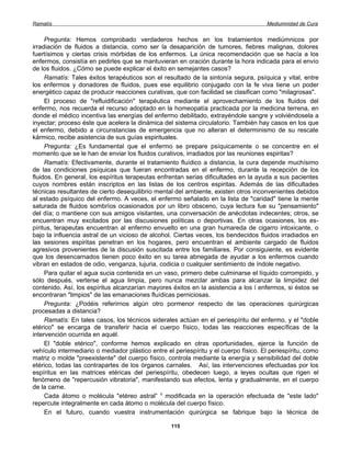 Ramatís                                                                               Mediumnidad de Cura


     Pregunta: Hemos comprobado verdaderos hechos en los tratamientos mediúmnicos por
irradiación de fluidos a distancia, como ser la desaparición de tumores, fiebres malignas, dolores
fuertísimos y ciertas crisis mórbidas de los enfermos. La única recomendación que se hacía a los
enfermos, consistía en pedirles que se mantuvieran en oración durante la hora indicada para el envío
de los fluidos. ¿Cómo se puede explicar el éxito en semejantes casos?
     Ramatís: Tales éxitos terapéuticos son el resultado de la sintonía segura, psíquica y vital, entre
los enfermos y donadores de fluidos, pues ese equilibrio conjugado con la fe viva tiene un poder
energético capaz de producir reacciones curativas, que con facilidad se clasifican como "milagrosas".
     El proceso de "refluidificación" terapéutica mediante el aprovechamiento de los fluidos del
enfermo, nos recuerda el recurso adoptado en la homeopatía practicada por la medicina terrena, en
donde el médico incentiva las energías del enfermo debilitado, extrayéndole sangre y volviéndosela a
inyectar; proceso éste que acelera la dinámica del sistema circulatorio. También hay casos en los que
el enfermo, debido a circunstancias de emergencia que no alteran el determinismo de su rescate
kármico, recibe asistencia de sus guías espirituales.
     Pregunta: ¿Es fundamental que el enfermo se prepare psíquicamente o se concentre en el
momento que se le han de enviar los fluidos curativos, irradiados por las reuniones espiritas?
     Ramatís: Efectivamente, durante el tratamiento fluídico a distancia, la cura depende muchísimo
de las condiciones psíquicas que fueran encontradas en el enfermo, durante la recepción de los
fluidos. En general, los espíritus terapeutas enfrentan serias dificultades en la ayuda a sus pacientes
cuyos nombres están inscriptos en las listas de los centros espiritas. Además de las dificultades
técnicas resultantes de cierto desequilibrio mental del ambiente, existen otros inconvenientes debidos
al estado psíquico del enfermo. A veces, el enfermo señalado en la lista de "caridad" tiene la mente
saturada de fluidos sombríos ocasionados por un libro obsceno, cuya lectura fue su "pensamiento"
del día; o mantiene con sus amigos visitantes, una conversación de anécdotas indecentes; otros, se
encuentran muy excitados por las discusiones políticas o deportivas. En otras ocasiones, los es-
píritus, terapeutas encuentran al enfermo envuelto en una gran humareda de cigarro intoxicante, o
bajo la influencia astral de un vicioso de alcohol. Ciertas veces, los bendecidos fluidos irradiados en
las sesiones espiritas penetran en los hogares, pero encuentran el ambiente cargado de fluidos
agresivos provenientes de la discusión suscitada entre los familiares. Por consiguiente, es evidente
que los desencarnados tienen poco éxito en su tarea abnegada de ayudar a los enfermos cuando
vibran en estados de odio, venganza, lujuria, codicia o cualquier sentimiento de índole negativo.
     Para quitar el agua sucia contenida en un vaso, primero debe culminarse el líquido corrompido, y
sólo después, verterse el agua limpia, pero nunca mezclar ambas para alcanzar la limpidez del
contenido. Así, los espíritus alcanzarían mayores éxitos en la asistencia a los í enfermos, si éstos se
encontraran "limpios" de las emanaciones fluídicas perniciosas.
     Pregunta: ¿Podéis referirnos algún otro pormenor respecto de las operaciones quirúrgicas
procesadas a distancia?
     Ramatís: En tales casos, los técnicos siderales actúan en el periespíritu del enfermo, y el "doble
etérico" se encarga de transferir hacia el cuerpo físico, todas las reacciones específicas de la
intervención ocurrida en aquél.
     El "doble etérico", conforme hemos explicado en otras oportunidades, ejerce la función de
vehículo intermediario o mediador plástico entre el periespíritu y el cuerpo físico. El periespíritu, como
matriz o molde "preexistente" del cuerpo físico, controla mediante la energía y sensibilidad del doble
etérico, todas las contrapartes de los órganos carnales. Así, las intervenciones efectuadas por los
espíritus en las matrices etéricas del periespíritu, obedecen luego, a leyes ocultas que rigen el
fenómeno de "repercusión vibratoria", manifestando sus efectos, lenta y gradualmente, en el cuerpo
de la carne.
     Cada átomo o molécula "etéreo astral” 1 modificada en la operación efectuada de "este lado"
repercute integralmente en cada átomo o molécula del cuerpo físico.
     En el futuro, cuando vuestra instrumentación quirúrgica se fabrique bajo la técnica de

                                                   115
 