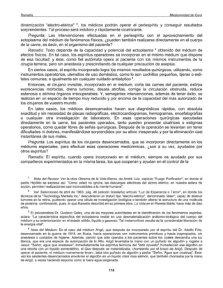 Ramatís                                                                                                Mediumnidad de Cura


dinamización "electro-etérica" 2, los médicos podrán operar el periespíritu y conseguir resultados
sorprendentes. Tal proceso será indoloro y rápidamente cicatrizante.
     Pregunta: Las intervenciones efectuadas en el periespíritu con el aprovechamiento del
ectoplasma del médium de fenómenos físicos, ¿pueden también realizarse directamente en el cuerpo
de la carne, es decir, en el organismo del paciente?
     Ramatís: Todo depende de la capacidad y potencial del ectoplasma 3 obtenido del médium de
efectos físicos. En tal caso, los espíritus operadores se incorporan en el mismo médium que dispone
de esa facultad; y éste, como fiel autómata opera al paciente con los mismos instrumentos de la
cirugía terrena, pero sin anestesia y prescindiendo de cualquier precaución de asepsia.
     En ciertos casos, el espíritu incorporado logra los mismos resultados quirúrgicos, utilizando, como
instrumentos operatorios, utensilios de uso doméstico, como lo son cuchillos pequeños, tijeras o esti-
letes comunes; e igualmente sin cualquier cuidado antiséptico 4.
     Entonces, el cirujano invisible, incorporado en el médium, corta las carnes del paciente, extirpa
excrecencias mórbidas, drena tumores, desata atrofias, corrige la circulación obstruida, reduce
estenosis o elimina órganos irrecuperables. Y, semejantes intervenciones, además de tener éxito, se
realizan en un espacio de tiempo muy reducido y por encima de la capacidad del más autorizado de
los cirujanos de vuestro mundo.
     En tales casos, los médicos desencamados hacen sus diagnósticos rápidos, con absoluta
exactitud y sin necesidad de placas radiográficas, electrocardiogramas, hemogramas, encefalografías
o cualquier otra investigación de laboratorio. En esas operaciones quirúrgicas ejecutadas
directamente en la carne, los pacientes operados, tanto pueden presentar cicatrices o estigmas
operatorios, como quedar libres de señas quirúrgicas. Después de la operación se levantan sin tener
dificultades ni dolores, manifestándose sorprendidos por su alivio inesperado y por la eliminación casi
instantánea de sus males.
     Pregunta: Los espíritus de los cirujanos desencarnados, que se incorporan directamente en los
médiums especiales, para efectuar esas operaciones mediúmnicas, ¿son a su vez, ayudados por
otros espíritus?
     Ramatís: El espíritu, cuando opera incorporado en el médium, siempre es ayudado por sus
compañeros experimentados en la misma tarea, los que cooperan y ayudan en el control de la


     1
         Nota del Revisor: Ver la obra Obreros de la Vida Eterna, de André Luiz, capítulo "Fuego Purificador", en donde el
padre Hipólito se expresa así: "Como usted no ignora, las descargas eléctricas del átomo etérico, en nuestra esfera de
acción, permiten realizaciones casi inconcebibles a la mente humana".
     2
         Ver Selecciones de abril de 1963, pág. 46 (edición brasileña) artículo "Luz de Esperanza o Terror", en donde los
técnicos de la "Technology Markets Inc." descubrieron un bisturí tipo "electro-etérico", denominado 'láser", capaz de destruir
tumores en la retina, pudiendo operar una célula de investigación biológica o también alterar la estructura de una molécula
de proteína, confirmando, pues, lo que Ramatís describió en su primera obra, La Vida en el Planeta Marte, hace más de diez
años.
     3
       El psicoanalista Dr. Gustavo Geley, una de las mayores autoridades en la identificación de los fenómenos espiritas,
aclara: "La característica específica del ectoplasma reside en una desmaterialización anátomo-biológica del cuerpo del
médium y su exteriorización en el estado sólido, líquido y gaseoso. Tal metamorfosis resulta de la considerable liberación de
la energía vital".
     4
       Nota del Médium: Es el caso del médium Arigó, que después de incorporado por el espíritu del Dr. Adolfo Fritz,
desencarnado en la guerra de 1918, en Rusia, hacía operaciones con instrumentos primitivos y hasta inapropiados, sin
anestesia o cuidados de higiene. Además, percibí que sólo operaba a los pacientes sobre los cuales descendía una luz
blanca, que era una especie de autorización de lo Alto. Arigó levantaba la mano con un puñado de algodón y rogaba a
Jesús: "Señor, agua que anestesia". Inmediatamente los espíritus técnicos del "lado opuesto" humedecían ese algodón en
una retorta con un líquido esmeraldino, el Que después se materializaba, chorreando por el brazo de Arigó. Después de
operar al paciente, el médium nuevamente levan-, taba otro puñado de algodón y pedía: "Señor, Agua que cicatriza". Esta-
vez los asistentes desencarnados envolvían el algodón en un líquido color rosa salmón, que también chorreaba por la mano
de Arigó, a veces haciendo espuma como si fuera agua oxigenada.


                                                             116
 
