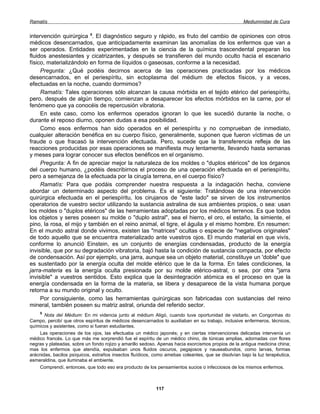 Ramatís                                                                                             Mediumnidad de Cura


intervención quirúrgica 5. El diagnóstico seguro y rápido, es fruto del cambio de opiniones con otros
médicos desencarnados, que anticipadamente examinan las anomalías de los enfermos que van a
ser operados. Entidades experimentadas en la ciencia de la química trascendental preparan los
fluidos anestesiantes y cicatrizantes, y después se transfieren del mundo oculto hacia el escenario
físico, materializándolo en forma de líquidos o gaseosas, conforme a la necesidad.
     Pregunta: ¿Qué podéis decirnos acerca de las operaciones practicadas por los médicos
desencarnados, en el periespíritu, sin ectoplasma del médium de efectos físicos, y a veces,
efectuadas en la noche, cuando dormimos?
     Ramatís: Tales operaciones sólo alcanzan la causa mórbida en el tejido etérico del periespíritu,
pero, después de algún tiempo, comienzan a desaparecer los efectos mórbidos en la carne, por el
fenómeno que ya conocéis de repercusión vibratoria.
     En este caso, como los enfermos operados ignoran lo que les sucedió durante la noche, o
durante el reposo diurno, oponen dudas a esa posibilidad.
     Como esos enfermos han sido operados en el periespíritu y no comprueban de inmediato,
cualquier alteración benéfica en su cuerpo físico, generalmente, suponen que fueron víctimas de un
fraude o que fracasó la intervención efectuada. Pero, sucede que la transferencia refleja de las
reacciones producidas por esas operaciones se manifiesta muy lentamente, llevando hasta semanas
y meses para lograr conocer sus efectos benéficos en el organismo.
     Pregunta: A fin de apreciar mejor la naturaleza de los moldes o "duplos etéricos" de los órganos
del cuerpo humano, ¿podéis describirnos el proceso de una operación efectuada en el periespíritu,
pero a semejanza de la efectuada por la cirugía terrena, en el cuerpo físico?
     Ramatís: Para que podáis comprender nuestra respuesta a la indagación hecha, conviene
abordar un determinado aspecto del problema. Es el siguiente: Tratándose de una intervención
quirúrgica efectuada en el periespíritu, los cirujanos de "este lado" se sirven de los instrumentos
operatorios de vuestro sector utilizando la sustancia astralina de sus ambientes propios, o sea: usan
los moldes o "duplos etéricos" de las herramientas adoptadas por los médicos terrenos. Es que todos
los objetos y seres poseen su molde o "duplo astral", sea el hierro, el oro, el estaño, la simiente, el
pino, la rosa, el mijo y también en el reino animal, el tigre, el águila y el mismo hombre. En resumen:
En el mundo astral donde vivimos, existen las "matrices" ocultas o especie de "negativos originales"
de todo aquello que se encuentra materializado ante vuestros ojos. El mundo material en que vivís,
conforme lo anunció Einstein, es un conjunto de energías condensadas, producto de la energía
invisible, que por su degradación vibratoria, bajó hasta la condición de sustancia compacta, por efecto
de condensación. Así por ejemplo, una jarra, aunque sea un objeto material, constituye un 'doble" que
es sustentado por la energía oculta del molde etérico que le da la forma. En tales condiciones, la
jarra-materia es la energía oculta presionada por su molde etérico-astral, o sea, por otra "jarra
invisible" a vuestros sentidos. Esto explica que la desintegración atómica es el proceso en que la
energía condensada en la forma de la materia, se libera y desaparece de la vista humana porque
retorna a su mundo original y oculto.
     Por consiguiente, como las herramientas quirúrgicas son fabricadas con sustancias del reino
mineral, también poseen su matriz astral, oriunda del referido sector.
    5
       Nota del Médium: En mi videncia junto al médium Aligó, cuando tuve oportunidad de visitarlo, en Congonhas do
Campo, percibí que otros espíritus de médicos desencarnados lo auxiliaban en su trabajo, inclusive enfermeros, técnicos,
químicos y asistentes, como si fueran estudiantes.
    Las operaciones de los ojos, las efectuaba un médico japonés; y en ciertas intervenciones delicadas intervenía un
médico francés. Lo que más me sorprendió fue el espíritu de un médico chino, de túnicas amplias, adornadas con flores
negras y plateadas, sobre un fondo rojizo y amarillo sedoso. Apenas hacia exorcismos propios de la antigua medicina china;
mas los enfermos que atendía, expulsaban unos fluidos oscuros, pegajosos y nauseabundos, como larvas, formas
arácnidas, bacilos psíquicos, extraños insectos fluídicos, como amebas coleantes, que se disolvían bajo la luz terapéutica,
esmeraldina, que iluminaba el ambiente.
    Comprendí, entonces, que todo eso era producto de los pensamientos sucios o infecciosos de los mismos enfermos.



                                                           117
 