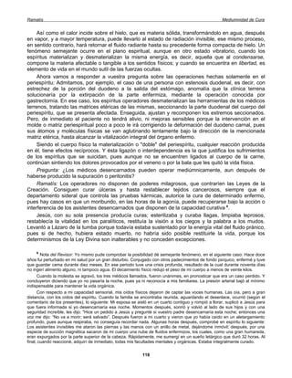 Ramatís                                                                                              Mediumnidad de Cura


     Así como el calor incide sobre el hielo, que es materia sólida, transformándolo en agua, después
en vapor, y a mayor temperatura, puede llevarlo al estado de radiación invisible, ese mismo proceso,
en sentido contrario, hará retornar el fluido radiante hasta su precedente forma compacta de hielo. Un
fenómeno semejante ocurre en el plano espiritual, aunque en otro estado vibratorio, cuando los
espíritus materializan y desmaterializan la misma energía, es decir, aquella que al condensarse,
compone la materia afectable o tangible a los sentidos físicos; y cuando se encuentra en libertad, es
elemento de vida en el mundo sutil de las fuerzas ocultas.
     Ahora vamos a responder a vuestra pregunta sobre las operaciones hechas solamente en el
periespíritu: Admitamos, por ejemplo, el caso de una persona con estenosis duodenal, es decir, con
estrechez de la porción del duodeno a la salida del estómago, anomalía que la clínica terrena
solucionaría por la extirpación de la parte enfermiza, mediante la operación conocida por
gastrectomía. En ese caso, los espíritus operadores desmaterializan las herramientas de los médicos
terrenos, tratando las matrices etéricas de las mismas, seccionando la parte duodenal del cuerpo del
periespíritu, que se presenta afectada. Enseguida, ajustan y recomponen los extremos seccionados.
Pero, de inmediato el paciente no tendrá alivio, ni mejoras sensibles porque la intervención en el
molde o matriz periespiritual poco a poco le irá corrigiendo la deformación del duodeno carnal, pues
sus átomos y moléculas físicas se van aglutinando lentamente bajo la dirección de la mencionada
matriz etérica, hasta alcanzar la vitalización integral del órgano enfermo.
     Siendo el cuerpo físico la materialización o "doble" del periespíritu, cualquier reacción producida
en él, tiene efectos recíprocos. Y ésta ligazón o interdependencia es la que justifica los sufrimientos
de los espíritus que se suicidan, pues aunque no se encuentren ligados al cuerpo de la carne,
continúan sintiendo los dolores provocados por el veneno o por la bala que les quitó la vida física.
     Pregunta: ¿Los médicos desencarnados pueden operar mediúmnicamente, aun después de
haberse producido la supuración o peritonitis?
     Ramatís: Los operadores no disponen de poderes milagrosos, que contraríen las Leyes de la
Creación. Consiguen curar úlceras y hasta restablecer tejidos cancerosos, siempre que el
departamento sideral que controla las pruebas kármicas, autorice la cura de determinado enfermo,
pues hay casos en que un moribundo, en las horas de la agonía, puede recuperarse bajo la acción o
interferencia de los asistentes desencarnados que disponen de la capacidad curativa 6.
     Jesús, con su sola presencia producía curas; esterilizaba y curaba llagas, limpiaba leprosos,
restablecía la vitalidad en los paralíticos, restituía la visión a los ciegos y la palabra a los mudos.
Levantó a Lázaro de la tumba porque todavía estaba sustentado por la energía vital del fluido pránico,
pues si de hecho, hubiera estado muerto, no habría sido posible restituirle la vida, porque los
determinismos de la Ley Divina son inalterables y no conceden excepciones.

      6
        Nota del Revisor: Yo mismo pude comprobar la posibilidad dé semejante fenómeno, en el siguiente caso: Hace doce
años fui perturbado en mi salud por un gran disturbio. Conjugado con otros padecimientos de fondo psíquico, enfermé y tuve
que guardar cama durante diez meses. En ese periodo tuve una crisis profunda, resultado de la cual durante noventa días
no ingerí alimento alguno, ni tampoco agua. El decaimiento físico redujo el peso de mi cuerpo a menos de veinte kilos.
      Cuando la molestia se agravó, los tres médicos llamados, fueron unánimes, en pronosticar que era un caso perdido. Y
concluyeron diciendo que yo no pasaría la noche, pues ya ni reconocía a mis familiares. La presión arterial bajó al mínimo
indispensable para mantener la vida orgánica.
      Con respecto a mi capacidad sensorial, mis oídos físicos dejaron de captar las voces humanas. Las oía, pero a gran
distancia, con los oídos del espíritu. Cuando la familia se encontraba reunida, aguardando el desenlace, ocurrió (según el
comentario de los presentes), lo siguiente: Mi esposa se aisló en un cuarto contiguo y rompió a llorar, suplicó a Jesús para
que fuera informada si yo desencarnaría esa noche. Momentos después, sonrió y volvió al lado de sus hijos y con una
seguridad increíble, les dijo: "Hice un pedido a Jesús y pregunté si vuestro padre desencarnaría esta noche; entonces una
voz me dijo: “No va a morir; será salvado”. Después fueron a mi cuarto y vieron que yo había caído en un aletargamiento
profundo, pues aunque respiraba, no conseguía recordar nada. Algunas horas después, comprobé en espíritu lo siguiente:
Los asistentes invisibles me ataron las piernas y las manos con un anillo de metal, dejándome inmóvil; después, por una
especie de succión magnética sacaron de mi cuerpo una nube de fluidos enfermizos, los cuales, como una gran humareda,
eran expurgados por la parte superior de la cabeza. Rápidamente, me sumergí en un sueño letárgico que duró 32 horas. Al
final, cuando reaccioné, adquirí de inmediato, todas mis facultades mentales y orgánicas. Estaba integralmente curado.


                                                            118
 