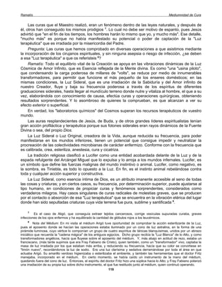 Ramatís                                                                                                Mediumnidad de Cura


     Las curas que el Maestro realizó, eran un fenómeno dentro de las leyes naturales, y después de
él, otros han conseguido los mismos prodigios 7. Lo cual no debe ser motivo de espanto, pues Jesús
advirtió que "en el fin de los tiempos, los hombres harán lo mismo que yo, y mucho más". Ese detalle,
"mucho más" es porque no había manifestado su potencial o poder de captación de la "Luz
terapéutica" que es irradiada por la misericordia del Padre.
     Pregunta: Las curas que hemos comprobado en diversas operaciones a que asistimos mediante
la incorporación de los cirujanos espirituales, y sin ninguna asepsia o riesgo de infección, ¿se deben
a esa "Luz terapéutica" a que os referisteis 8?
     Ramatís: Todo el equilibrio vital de la Creación se apoya en las vibraciones dinámicas de la Luz
Cósmica de Amor Infinito, que es Esencia reflejada de la Mente divina. Es como "una "usina piloto",
que condensando la carga poderosa de millares de "volts", se reduce por medio de innumerables
transformadores, para permitir que funcione el más pequeño de los enseres domésticos; en las
mismas condiciones, la Luz Sideral, que es una irradiación de la Sabiduría y del Amor infinito de
nuestro Creador, fluye y baja su frecuencia poderosa a través de los espíritus de diferentes
graduaciones siderales, hasta llegar al mundículo terreno donde nutre y vitaliza al hombre, el que a su
vez, elaborándola con conocimiento de causa, efectúa curas y operaciones quirúrgicas, obteniendo
resultados sorprendentes. Y lo asombroso de quienes la comprueban, es que alcanzan a ver su
efecto exterior o superficial.
     En verdad, los "laboratorios químicos" del Cosmos superan los recursos terapéuticos de vuestro
mundo.
     Las auras resplandecientes de Jesús, de Buda, y de otros grandes líderes espiritualistas tenían
gran acción profiláctica y terapéutica porque sus fotones siderales eran rayos dinámicos de la Fuente
Divina o sea, del propio Dios.
     La Luz Sideral o Luz Original, creadora de la Vida, aunque reducida su frecuencia, para poder
manifestarse en los mundos inferiores, tienen un potencial que consigue impedir y neutralizar la
procreación de las colectividades microbianas de carácter enfermizo. Conforme con la frecuencia que
es calibrada, crea, esteriliza, anestesia, cura y cicatriza.
     La tradición religiosa clasificó a Lucifer como una entidad acobardada delante de la Luz y de la
espada refulgente del Arcángel Miguel que lo expulsa y lo arroja a los mundos infernales. Lucifer, es
un símbolo que define las fuerzas malignas del mundo instintivo o animal. Lucifer, como negativo, es
la sombra, es Tiniebla, es todo lo opuesto a la Luz. En fin, es el instinto animal rebelándose contra
toda y cualquier acción superior y constructiva.
     La Luz Sideral, como esencia íntima de Dios, es un atributo imanente accesible al seno de todas
las cosas y criaturas; y en ciertos casos, su frecuencia, por determinación superior, puede ajustarse al
tipo humano, en condiciones de propiciar curas y fenómenos sorprendentes, considerados como
verdaderos milagros. Hay casos singulares de curas radicales de molestias graves, que se producen
por el contacto o absorción de esa "Luz terapéutica" que se encuentra en la vibración etérica del lugar
donde han sido sepultadas criaturas cuya vida terrena fue pura, sublime y santificada 9.

     7
         Es el caso de Aligó, que conseguía extraer tejidos cancerosos, corrige vesículas supuradas curaba, graves
infecciones de los ojos enfermos y ha equilibrado la cantidad de glóbulos rojos a los leucémicos.
     8
          Nota del Médium: En mi visita al médium Arigó tuve oportunidad de comprobar la acción esterilizante de la Luz,
pues el aposento donde se hacían las operaciones estaba iluminado por un cono de luz astralina, en la forma de una
pirámide luminosa, cuyo vértice lo componían un grupo de cuatro espíritus de tánicas blanquísimas, unidos por un abrazo
iniciático que recuerda la "cadena mágica" de los antiguos egipcios. Dicho grupo recibía la "Luz Blanca" de lo Alto, y como
transformadores angélicos, hacía que fluyese sobre el aposento del médium. Y, más abajo en actitud de rezo, estaba un
franciscano, (más tarde supimos que era Fray Fabiano de Cristo), quien también, como un "transformador" vivo, captaba la
masa de luz irradiada por los que estaban más arriba, y reduciendo su frecuencia, hacía que su color se convirtiese en
"limón nuevo", recordándonos la luz de sodio. Era una luz clarísima y sedativa derramándose por toda el área en que
actuaba Arigó. Su amarillo verdoso higienizaba o esterilizaba el ambiente, y también las herramientas que el doctor Fritz
manejaba, incorporado en el médium. En cierto momento, se había caído un instrumento de la mano del médium,
quedando fuera del cono de luz. Entonces, el espíritu del doctor Fritz hizo una súplica hacia lo Alto; y Fray Fabiano polarizó
una irradiación de su propia luz sobre dicho instrumento, el que fue restituido junto al médium, quien continuó operando.
                                                              119
 