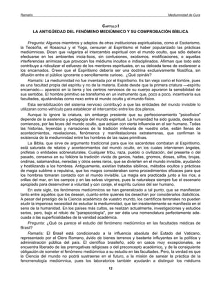 Ramatís                                                                             Mediumnidad de Cura


                                      CAPÍTULO I
          LA ANTIGÜEDAD DEL FENÓMENO MEDIÚMNICO Y SU COMPROBACIÓN BÍBLICA

      Pregunta: Algunos miembros y adeptos de otras instituciones espiritualistas, como el Esoterismo,
la Teosofía, el Rosacruz y el Yoga, censuran al Espiritismo el haber popularizado las prácticas
mediúmnicas. Dicen que vulgariza el intercambio espiritual con el mundo oculto, que sólo debería
efectuarse en los ambientes inicia-ticos, sin confusiones, exotismos, mistificaciones, o aquellas
interferencias anímicas que provocan los médiums incultos e indisciplinados. Afirman que todo esto
contribuye a ridiculizar el esfuerzo de los mentores espirituales, en su delicada tarea de esclarecer a
los encarnados. Creen que el Espiritismo debería ser una doctrina exclusivamente filosófica, sin
difusión entre el público ignorante o sencillamente curioso. ¿Qué opináis?
      Ramatís: La mediumnidad no fue inventada por el Espiritismo. Es tan vieja como el hombre, pues
es una facultad propia del espíritu y no de la materia. Existe desde que la primera criatura —espíritu
encarnado— apareció en la tierra y los centros nerviosos de su cuerpo apuraron la sensibilidad de
sus sentidos. El hombre primitivo se transformó en un instrumento que, poco a poco, incentivaría sus
facultades, ajustándolas como nexo entre el mundo oculto y el mundo físico.
      Esta sensibilización del sistema nervioso contribuyó a que las entidades del mundo invisible lo
utilizaran como vehículo para establecer el intercambio entre los dos planos.
      Aunque lo ignore la criatura, sin embargo presiente que su perfeccionamiento "psicofísico"
depende de la asistencia y pedagogía del mundo espiritual. La humanidad ha sido guiada, desde sus
comienzos, por las leyes del mundo oculto, que actúan con cierta influencia en el ser humano. Todas
las historias, leyendas y narraciones de la tradición milenaria de vuestro orbe, están llenas de
acontecimientos, revelaciones, fenómenos y manifestaciones extraterrenas, que confirman la
existencia de la mediumnidad entre los hombres de las razas primitivas.
      La Biblia, que sirve de argumento tradicional para que los sacerdotes combatan al Espiritismo,
está saturada de relatos y acontecimientos del mundo oculto, en los cuales intervienen ángeles,
profetas o entidades sobrenaturales. Cualquier tribu, raza, pueblo o civilización, del presente o del
pasado, conserva en su folklore la tradición vivida de genios, hadas, gnomos, dioses, silfos, brujas,
ondinas, salamandras, nereidas y otros seres raros, que se divierten en el mundo invisible, ayudando
y hostilizando a los hombres. Antiguamente, existían tratados sibilinos, métodos ocultos y prácticas
de magia sublime o repulsiva, que los magos consideraban como procedimientos eficaces para que
los hombres tomaran contacto con el mundo invisible. La magia era practicada junto a los ríos, a
orillas del mar, en los campos y en las selvas vírgenes, pues la naturaleza siempre fue el escenario
apropiado para desenvolver a voluntad y con coraje, el espíritu curioso del ser humano.
      En este siglo, los fenómenos mediúmnicos se han generalizado a tal punto, que se manifiestan
tanto entre aquéllos que los desean, cuanto entre quienes los desechan por considerarlos diabólicos.
A pesar del prestigio de la Ciencia académica de vuestro mundo, los científicos terrenales no pueden
eludir la imperiosa necesidad de estudiar la mediumnidad, que tan insistentemente se manifiesta en el
seno de la humanidad. En los países más cultos, se realizan actualmente, investigaciones y estudios
serios, pero, bajo el rótulo de "parapsicología", por ser ésta una nomenclatura perfectamente ade-
cuada a las superficialidades de la vanidad académica.
      Pregunta: ¿Qué os parece el estudio del fenómeno mediúmnico en las facultades médicas de
Brasil?
      Ramatís: El Brasil está condicionado a la influencia absoluta del Estado del Vaticano,
representado por el Clero Romano, ávido de bienes terrenos y bastante influyentes en la política y
administración pública del país. El científico brasileño, sólo en casos muy excepcionales, se
encuentra liberado de las prerrogativas religiosas o del preconcepto académico, y de la consiguiente
obligación de someter el fenómeno mediúmnico a su estudio en las facultades. Pero, la verdad es que
la Ciencia del mundo no podrá sustraerse en el futuro, a la misión de sanear la práctica de la
fenomenología mediúmnica, pues los laboratorios también ayudarán a distinguir los médiums
                                                  12
 