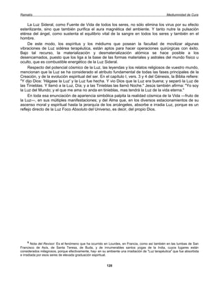 Ramatís                                                                                            Mediumnidad de Cura


     La Luz Sideral, como Fuente de Vida de todos los seres, no sólo elimina los virus por su efecto
esterilizante, sino que también purifica el aura magnética del ambiente. Y tanto nutre la pulsación
etérea del ángel, como sustenta el equilibrio vital de la sangre en todos los seres y también en el
hombre.
     De este modo, los espíritus y los médiums que posean la facultad de movilizar algunas
vibraciones de Luz sidérea terapéutica, están aptos para hacer operaciones quirúrgicas con éxito.
Bajo tal recurso, la materialización y desmaterialización atómica se hace posible a los
desencarnados, puesto que los liga a la base de las formas materiales y astrales del mundo físico u
oculto, que es combustible energético de la Luz Sideral.
     Respecto del potencial cósmico de la Luz, las leyendas y los relatos religiosos de vuestro mundo,
mencionan que la Luz se ha considerado el atributo fundamental de todas las fases principales de la
Creación, y de la evolución espiritual del ser. En el capítulo I, vers. 3 y 4 del Génesis, la Biblia refiere:
"Y dijo Dios: 'Hágase la Luz' y la Luz fue hecha. Y vio Dios que la Luz era buena; y separó la Luz de
las Tinieblas. Y llamó a la Luz, Día; y a las Tinieblas las llamó Noche." Jesús también afirma: "Yo soy
la Luz del Mundo; y el que me ama no anda en tinieblas, mas tendrá la Luz de la vida eterna."
     En toda esa enunciación de apariencia simbólica palpita la realidad cósmica de la Vida —fruto de
la Luz—, en sus múltiples manifestaciones; y del Alma que, en los diversos estacionamientos de su
ascenso moral y espiritual hasta la jerarquía de los arcángeles, absorbe e irradia Luz, porque es un
reflejo directo de la Luz Foco Absoluto del Universo, es decir, del propio Dios.




      9
        Nota del Revisor: Es el fenómeno que ha ocurrido en Lourdes, en Francia, como así también en las tumbas de San
Francisco de Asís, de Santa Teresa, de Buda, y de innumerables santos yogas de la India, cuyos lugares están
considerados milagrosos, porque efectivamente, hay- en su ambiente una irradiación de "Luz terapéutica" que fue absorbida
e irradiada por esos seres de elevada graduación espiritual.


                                                          120
 