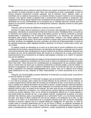 Ramatís                                                                               Mediumnidad de Cura


     Las estadísticas de la medicina moderna afirman que mejoró el promedio de la vida humana, y
que también se puede prolongar la vejez. Pero, esa providencia es justa y aconsejable, cuando la
criatura presenta condiciones mínimas orgánicas, que le permiten revivir. Algunas veces, se
manifiesta casi un sadismo inconsciente y un esfuerzo mórbido, al querer mantener vivo los despojos
humanos, cuyo espíritu anhela su libertad justa y venturosa Es cruel sustentar al moribundo, cual
receptáculo vivo de las agujas hipodérmicas, estropeado por las operaciones, drenando por la vejiga,
alimentado por la nariz, bombardeado en la circulación por la "metralla vitamínico mineral, pues sus
órganos se encuentran arrasados por los medicamentos violentos, aplicados durante la crisis grave
de la molestia.
     Pregunta: ¿No es función de la Medicina, el luchar contra la muerte?
     Ramatís: En tales casos la medicina no vence a la muerte; sólo prolonga la vida incierta, cruel e
innecesaria, retardando un acontecimiento fatal para todos los seres. Paradójicamente, la muerte es
un fenómeno que sustenta a la propia vida, pues desde Lavoisier, la Ciencia comprobó su función
transformativa y benefactora con la finalidad de proporcionar a la naturaleza, las condiciones
favorables para producir otras especies más evolucionadas. Gracias a los sabios objetivos del
Creador, la muerte de las cosas y de los seres da forma a nuevas vidas, pues en la superficie terrena
los frutos, las flores, los vegetales, las aves y animales, se nutren por la descomposición o muerte de
las especies anteriores y están obligados también a alimentar, en el futuro; a otras vidas o seres, que
van a nacer.
     El cadáver cuando se desintegra en el seno de la tierra bajo la acción profiláctica de la fauna
microbiana de las tumbas, apenas devuelve a la naturaleza las energías y sustancias que el espíritu
tomó provisoriamente para manifestarse en el plano material de las formas transitorias. Después que
el espíritu se sirve de los elementos físicos del mundo en la confección de su traje carnal para el
desenvolvimiento de su conciencia en la materia, está obligado a devolver a su "dueño" el vestuario
que usó por préstamo.
     Algunos espíritus desencarnados se quejaron de las providencias dolorosas de última hora, a que
sus parientes o médicos los sometieron en forma cruel e inútil en el instante que iniciaba la marcha
hacia "este lado". Otros censuran las manifestaciones de desesperación de sus parientes afligidos
ante la muerte física. Es obvio que no estamos condenando el esfuerzo loable y justo del médico, ni
tampoco la abnegación de ciertos médiums intentando salvar al moribundo que aún se presenta
lúcido y resistente a los impactos desintegradores de la muerte. Pero, es un derecho de la criatura
poder desencarnar en paz, después de haber desempeñado su función provechosa en el mundo
físico.
     Pregunta: ¿Es recomendable y sensato abandonar al moribundo a su propia suerte, si percibimos
un poco de vida en su cuerpo?
     Ramatís: Evidentemente, el "moribundo" es alguien que se encuentra en el proceso de liberación.
Y, si la vida se le escapa, pese a todos los recursos titánicos de los parientes y de los médicos, se
cumple el determinismo kármico fatal. De acuerdo con el aforismo de que "no se mueve una hoja, ni
cae un cabello de la cabeza del hombre, sin que Dios lo ignore", cuando fracasan todos los esfuerzos
realizados sobre el paciente, el hombre debe resignarse a la voluntad del Padre, que tiene derecho
absoluto sobre la vida y la muerte de las criaturas. No cabe duda de que es crueldad abandonar al
hambriento, al desnudo o al enfermo, a su suerte kármica, aunque estemos convencidos que allí se
cumple una prueba redentora. Pero, no es caridad la prolongación artificial de un cuerpo agotado y
que perdió todas las chances de vivir, y que palpita, exánime, encadenando al espíritu a la carne
sufriente. Nos referimos, pues, a la prolongación de un sufrimiento "inútil", y no a la función aliviadora
del dolor, que hasta el último instante de vida del ser atiende a los designios de lo Alto. La vida
humana, en la Tierra, es el desempeño de un programa doloroso para que el espíritu necesitado
recupere la situación superior que en el pasado perdió por negligencia. En este caso, su dolor se
cumple hasta el momento determinado por la Ley de Causa y Efecto, no habiendo necesidad de
prolongarlo más allá del límite natural. A pesar de las protestas y sentimentalismos humanos, los
gritos y desesperaciones sobre el enfermo moribundo, revelan exactamente el estado espiritual de

                                                   123
 