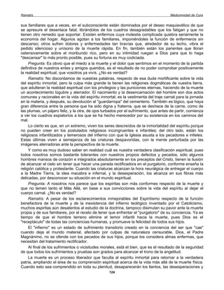 Ramatís                                                                               Mediumnidad de Cura


sus familiares que a veces, en el subconsciente están dominados por el deseo maquiavélico de que
se apresure el desenlace fatal, librándolos de los cuadros desagradables que los fatigan y que no
tienen otro remedio que soportar. Existen enfermos cuya molestia complicada quiebra seriamente la
economía del hogar. Algunos agotan a los familiares, imponiéndoles la función de enfermeros sin
descanso; otros sufren dolores y enfermedades tan bravías que, alrededor de su lecho, vibra el
pedido silencioso y unísono de la muerte rápida. En fin, también están los parientes que lloran
ostensivamente sobre el moribundo rico, pero en su intimidad ruegan a Dios para que lo haga
"descansar" lo más pronto posible, pues su fortuna es muy codiciada.
     Pregunta: Es obvio que el miedo a la muerte y el dolor que sentimos en el momento de la partida
definitiva de nuestros entes y amigos queridos, es el resultado de no poder comprobar positivamente
la realidad espiritual, que vosotros ya vivís. ¿No es verdad?
     Ramatís: No discordamos de vuestras palabras, respecto de esa duda mortificante sobre la vida
del espíritu inmortal, pero la culpa más grande la tienen las religiones dogmáticas de vuestra tierra,
que adulteran la realidad espiritual con los privilegios y las puniciones eternas, haciendo de la muerte
un acontecimiento lúgubre y aterrador. El nacimiento y la desencarnación del hombre son dos actos
comunes y racionales en la vida del espíritu inmortal; es la vestimenta del traje carnal para la jornada
en la materia, y después, su devolución al "guardarropa" del cementerio. También es lógico, que haya
gran diferencia entre la persona que ha sido digna y fraterna, que se deshace de la carne, como de
las plumas, un pájaro feliz, y la otra, de ojos turbados por el sufrimiento, que antes de partir, comienza
a ver los cuadros expiatorios a los que se ha hecho merecedor por su existencia en los caminos del
mal.
     Lo cierto es que, en un extremo, viven los seres descreídos de la inmortalidad del espíritu porque
no pueden creer en los postulados religiosos incongruentes e infantiles; del otro lado, están los
religiosos infantilizados y temerosos del infierno con que la Iglesia asusta a los pecadores e infieles.
Estas últimas viven a semejanza de las criaturas despavoridas, con la mente perturbada por las
imágenes aterradoras ante la perspectiva de la muerte.
     Y como es muy dudoso saber en realidad cuál es nuestra verdadera clasificación espiritual, pues
todos nosotros somos bastante tolerantes con nuestros propios defectos y pecados, sólo algunos
hombres mansos de corazón e integrados absolutamente en los preceptos del Cristo, tienen la ilusión
de alcanzar el cielo sin tener que hacer una parada rectificadora en el purgatorio, conforme enseña la
religión católica y protestante. Cuando las criaturas alcanzan la hora neurálgica de entregar el cuerpo
a la Madre Tierra, la idea macabra e infernal, y la desesperación, los alcanza en sus fibras más
delicadas, por desconocer su situación en el mundo espiritual.
     Pregunta: A nosotros nos parece que los espiritas son más conformes respecto de la muerte y
que no temen tanto el Más Allá, en base a sus convicciones sobre la vida del espíritu al dejar el
cuerpo carnal. ¿No es verdad?
     Ramatís: A pesar de los esclarecimientos inmejorables del Espiritismo respecto de la función
benefactora de la muerte y de la inexistencia del infierno teológico inventado por el Catolicismo,
muchos espiritas aún desatentos al estudio de la doctrina, tampoco disimulan su pavor ante la muerte
propia y de sus familiares, por el recelo de tener que enfrentar el "purgatorio" de su conciencia. Ya es
tiempo de que el hombre terreno elimine el temor infantil hacia la muerte, pues Dios es el
"receptáculo" de todas las conciencias humanas, y promueve la felicidad de todos sus hijos.
     El "infierno" es un estado de sufrimiento transitorio creado en la conciencia del ser que "cae"
cuando deja el mundo material, afectado por culpas de naturaleza censurable. Dios, el Padre
Magnánimo, no se ofende con los pecados de sus hijos, porque los considera almas enfermas, que
necesitan del tratamiento rectificador.
     Al final de los sufrimientos o vicisitudes morales, está el bien, que es el resultado de la seguridad
de que todos los sufrimientos y pruebas son grados para alcanzar el trono de la angelitud.
     La muerte es un proceso liberador que faculta al espíritu inmortal para retornar a la verdadera
patria, ampliando el área de su comprensión espiritual acerca de la vida más allá de la muerte física.
Cuando esto sea comprendido en toda su plenitud, desaparecerán los llantos, las desesperaciones y
                                                   124
 