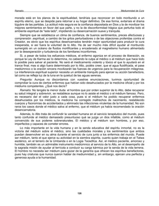 Ramatís                                                                              Mediumnidad de Cura


morada está en los planos de la espiritualidad, tendríais que reconocer en todo moribundo a un
espíritu eterno, que se despide para retornar a su hogar definitivo. De esa forma, evitaríais el drama
lúgubre de las partidas. La actitud más segura es la confianza depositada en Dios y la de movilizar los
mejores sentimientos en favor del que parte, y no la de disconformidad trágica que perturba todo el
ambiente espiritual de "este lado", impidiendo su desencarnación suave y tranquila.
     Siempre que se establezca un clima de confianza, de buenos sentimientos, preces afectuosas y
comprensión .espiritual, a cambio de los gritos perturbadores o de las objeciones proferidas contra el
Creador, es obvio que los espíritus desencarnados tendrán mejor oportunidad para producir la cura
inesperada, si así fuera la voluntad de lo Alto. Ha de ser mucho más difícil ayudar al moribundo
sumergido en un océano de fluidos mortificantes y encadenado al magnetismo humano alimentado
por la desesperación y turbulencia de los familiares inconformes.
     Si, a pesar de todos los esfuerzos médicos, el enfermo agoniza en el proceso de liberación, es
porque la Ley de Karma así lo determina, no cabiendo la culpa al médico o al médium que hace todo
lo posible para salvar al paciente. No será el medicamento violento y tóxico el que lo ayudará en el
trance final; mas si algo fuera determinado por lo Alto, podéis creer, que el agua fluidificada, el pase
mediúmnico o la oración sincera movilizarán las fuerzas de urgencia para la recuperación milagrosa.
La interferencia espiritual superior necesita un ambiente tranquilo para ejercer su acción benefactora,
tal como se refleja luz de la luna en la quietud de las aguas serenas.
     Pregunta: Aunque no discordamos con vuestras enunciaciones, tuvimos oportunidad de
comprobar la cura de ciertos enfermos que habían sido desahuciados por la medicina oficial y por los
médiums competentes. ¿Qué nos decís?
     Ramatís: No tengáis la menor duda: el hombre que por orden superior de lo Alto, debe recuperar
su salud integral y sobrevivir, se restablece aunque no lo asiste el médico o el médium famoso. Pero,
es necesario dar el valor justo a cada cosa, pues si el médium ha podido recuperar enfermos
desahuciados por los médicos, la medicina ha corregido maltrechos de nacimiento, restablecido
cuerpos y fisonomías de accidentados y eliminado las infecciones virulentas de la humanidad. No son
raros los casos donde el médico salva al enfermo, que el médium ya había recomendado la oración
desencarnatoria.
     Además, lo Alto trata de confundir la vanidad humana en el servicio terapéutico del mundo, pues
tanto confunde al médico demasiado presuntuoso qué se juzga un dios infalible, como al médium
convencido de sus poderes sobrenaturales. El médico y el médium son hombres, y por eso,
imperfectos y capaces de cometer errores.
     Lo más importante en la vida humana y en la senda educativa del espíritu inmortal, no es la
victoria del médium sobre el médico, sino las cualidades morales y los sentimientos que ambos
puedan desenvolver en su alma durante el servicio de cura junto a los enfermos del mundo. Puede
ser médium, tanto el que ejerce su actividad en la siembra espirita, cuanto quien trabaja en el Tatwa
esotérico, en el terreiro de la Umbanda o en la Logia Teosófica. Así, el médico paciente, amoroso y
humilde, también es un admirable instrumento mediúmnico al servicio de lo Alto, en el desempeño de
la sagrada misión de ayudar al terrícola a conducir su carga kármica por la senda de la vida terrena.
El hombre no necesita ser médium para gozar de la garantía que ofrecen los espíritus benefactores,
pues hay criaturas que nunca oyeron hablar de mediumnidad y, sin embargo, ejercen una perfecta y
generosa ayuda a la humanidad.




                                                  126
 