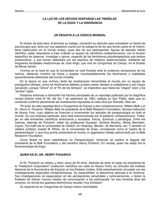 Ramatís                                                                              Mediumnidad de Cura


                      LA LUZ DE LOS HECHOS DISIPARAN LAS TINIEBLAS
                               DE LA DUDA Y LA IGNORANCIA



                               UN DESAFIO A LA CIENCIA MUNDIAL

    El revisor de esta obra, al terminar su trabajo, concentró su atención para considerar un hecho de
psicocirugía que, tanto por sus aspectos cuanto por la categoría de los que toman parte en el mismo,
tiene repercusión en el mundo entero, pues dos de sus participantes, figuras de elevado mérito
científico, están dispuestos a traer a Brasil un equipo de científicos norteamericanos, con la función
específica de observar, investigar y opinar, respecto de los fenómenos psicoterapéuticos que ambos
presenciaron, y que fueran realizados por los espíritus de médicos desencarnados, mediante las
singulares facultades mediúmnicas de José Arigó, que vive en Congonhas do Campo, en el Estado
de Minas Gerais.
    Vivimos en la hora en que la humanidad se verá forzada ante la evidencia sensacional de los
hechos, debiendo mirarlos de frente y aceptar incontestablemente los fenómenos o realidades
aparentemente abstractos del mundo invisible.
    En la época en que vivimos, tanto las revelaciones transmitidas al mundo por un equipo de
psicógrafos idóneos, como los fenómenos debidos al plano astral, tienden a multiplicarse y con mayor
sensación, porque "ahora" en el "fin de los tiempos", es imperativo que hasta los "ciegos" vean y los
"sordos" oigan.
    Pasamos entonces a transcribir los hechos principales de un reportaje publicado por la magnífica
revista Edición extra N' 58, del día 7 de setiembre de 1963, editada en San Pablo, dado que su
contenido confirma plenamente las revelaciones expuestas en esta obra por Ramatís. Dice así:
    "El autor de este reportaje llevó a Congonhas do Campo a dos norteamericanos; William Belk y el
Dr. Henry K. Puharich. William Belk es presidente de la Belk Research Foundation, famosa institución
de Nueva York, cuyo objetivo es financiar e incrementar los estudios de parapsicología en todo el
mundo. Es una empresa particular, pero está subvencionada por el gobierno norteamericano. Traba-
jan en ella eminentes científicos americanos y europeos: físicos, químicos y psicólogos. Entre los
mismos, además de Puharich, están los profesores Ducasse, Gardner Murphy, Morey Bemstein,
Cayce, Ten-haiff (de la Universidad de Utretch, en Holanda), Bender, de Alemania, etc. Y también el
célebre profesor Joseph B. Rhine, de la Universidad de Duke, considerado como el "padre de la
parapsicología" y que muy pronto presentará al mundo un gigantesco trabajo patrocinado por la Belk
Research Foundation.
    Como Brasil no tiene catedráticos en Parapsicología, entonces se explica la llegada del
presidente de la Belk Foundation y del científico Henry Puharich. En verdad, quien los atrajo fue la
fenomenología de Arigó.

    QUIEN ES EL DR. HENRY PUHARICH

     El Dr. Puharich es médico y tiene cerca de 40 años. Además de tener el cargo de presidente de
la "Intelectron Corporation" (institución científica con sede en Nueva York), es consultor del Instituto
Nacional de la Aeronáutica del Espacio en los Estados Unidos. Está estrechamente vinculado con las
investigaciones espaciales norteamericanas. Su especialidad: la electrónica aplicada a la medicina.
Sus investigaciones se especializan en las percepciones sensoriales y extra-sensorias, y tienen la
finalidad de ofrecer nuevos medios de comunicación a los astronautas "en esa inmensa área del
universo, en donde los aparatos electrónicos resultan muy limitados".
     Su experiencia en Congonhas do Campo fueron inolvidables.

                                                  127
 