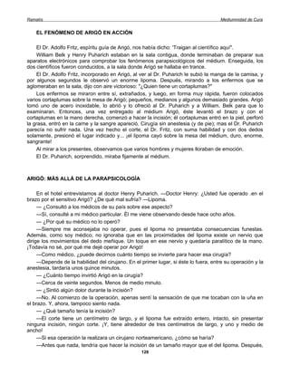 Ramatís                                                                               Mediumnidad de Cura


    EL FENÓMENO DE ARIGÓ EN ACCIÓN

    El Dr. Adolfo Fritz, espíritu guía de Arigó, nos había dicho: 'Traigan al científico aquí".
    William Belk y Henry Puharich estaban en la sala contigua, donde terminaban de preparar sus
aparatos electrónicos para comprobar los fenómenos parapsicológicos del médium. Enseguida, los
dos científicos fueron conducidos, a la sala donde Arigó se hallaba en trance.
    El Dr. Adolfo Fritz, incorporado en Arigó, al ver al Dr. Puharich le subió la manga de la camisa, y
por algunos segundos le observó un enorme lipoma. Después, mirando a los enfermos que se
aglomeraban en la sala, dijo con aire victorioso: "¿Quien tiene un cortaplumas?"
    Los enfermos se miraron entre sí, extrañados, y luego, en forma muy rápida, fueron colocados
varios cortaplumas sobre la mesa de Arigó; pequeños, medianos y algunos demasiado grandes. Arigó
tomó uno de acero inoxidable, lo abrió y lo ofreció al Dr. Puharich y a William. Belk para que lo
examinaran. Entonces, una vez entregado al médium Arigó, éste levantó el brazo y con el
cortaplumas en la mano derecha, comenzó a hacer la incisión; él cortaplumas entró en la piel, perforó
la grasa, entró en la carne y la sangre apareció. Cirugía sin anestesia (y de pie); mas el Dr. Puharich
parecía no sufrir nada. Una vez hecho el corte, el Dr. Fritz, con suma habilidad y con dos dedos
solamente, presionó el lugar indicado y... ¡el lipoma cayó sobre la mesa del médium, duro, enorme,
sangrante!
    Al mirar a los presentes, observamos que varios hombres y mujeres lloraban de emoción.
    El Dr. Puharich, sorprendido, miraba fijamente al médium.



ARIGÓ: MÁS ALLÁ DE LA PARAPSICOLOGÍA

     En el hotel entrevistamos al doctor Henry Puharich. —Doctor Henry: ¿Usted fue operado .en el
brazo por el sensitivo Arigó? ¿De qué mal sufría? —Lipoma.
     — ¿Consultó a los médicos de su país sobre ese aspecto?
     —Sí, consulté a mi médico particular. Él me viene observando desde hace ocho años.
     — ¿Por qué su médico no lo operó?
     —Siempre me aconsejaba no operar, pues el lipoma no presentaba consecuencias funestas.
Además, como soy médico, no ignoraba que en las proximidades del lipoma existe un nervio que
dirige los movimientos del dedo meñique. Un toque en ese nervio y quedaría paralítico de la mano.
¡Todavía no sé, por qué me dejé operar por Arigó!
     —Como médico, ¿puede decirnos cuánto tiempo se invierte para hacer esa cirugía?
     —Depende de la habilidad del cirujano. En el primer lugar, si éste lo fuera, entre su operación y la
anestesia, tardaría unos quince minutos.
     — ¿Cuánto tiempo invirtió Arigó en la cirugía?
     —Cerca de veinte segundos. Menos de medio minuto.
     — ¿Sintió algún dolor durante la incisión?
     —No. Al comienzo de la operación, apenas sentí la sensación de que me tocaban con la uña en
el brazo. Y, ahora, tampoco siento nada.
     — ¿Qué tamaño tenía la incisión?
     —El corte tiene un centímetro de largo, y el lipoma fue extraído entero, intacto, sin presentar
ninguna incisión, ningún corte. ¡Y, tiene alrededor de tres centímetros de largo, y uno y medio de
ancho!
     —Si esa operación la realizara un cirujano norteamericano, ¿cómo se haría?
     —Antes que nada, tendría que hacer la incisión de un tamaño mayor que el del lipoma. Después,
                                                  128
 