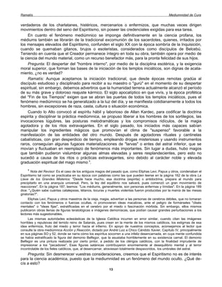 Ramatís                                                                                             Mediumnidad de Cura


verdaderos de los charlatanes, histéricos, mercenarios o enfermizos, que muchas veces dirigen
movimientos dentro del seno del Espiritismo, sin poseer las credenciales exigidas para esa tarea.
     En cuanto el fenómeno mediúmnico se imponga definitivamente en la ciencia profana, los
médiums también se librarán de la tradicional excomunión de los sacerdotes, quienes, irritados por
los mensajes elevados del Espiritismo, confunden el siglo XX con la época sombría de la Inquisición,
cuando se quemaban gitanos, brujos o esoteristas, considerados como discípulos de Belcebú.
Teniendo en cuenta que el Creador permanece íntegro en toda su obra, también opera por medio de
la ciencia del mundo material, como un recurso benefactor más, para la pronta felicidad de sus hijos.
     Pregunta: El despertar del "hombre interno", por medio de la disciplina esotérica, y la exigencia
moral superior, que forman las bases de la iniciación de los templos iniciáticos, son dignas de acata-
miento, ¿no es verdad?
     Ramatís: Aunque aceptamos la iniciación tradicional, que desde épocas remotas gradúa al
discípulo estudioso y disciplinado para recibir a su maestro o "gurú" en el momento de su despertar
espiritual, sin embargo, debemos advertiros que la humanidad terrena actualmente alcanzó el período
de su más grave y doloroso reajuste kármico. El siglo apocalíptico en que vivís, y la época profética
del "Fin de los Tiempos" exigen que se abran las puertas de todos los templos iniciáticos, pues el
fenómeno mediúmnico se ha generalizado a la luz del día, y se manifiesta cotidianamente a todos los
hombres, sin excepciones de raza, casta, cultura o situación económica.
     Cuando lo Alto convocó al espíritu hábil y laborioso de Allan Kardec, para codificar la doctrina
espirita y disciplinar la práctica mediúmnica, se propuso liberar a los hombres de los sortilegios, las
invocaciones lúgubres, las posturas melodramáticas y los compromisos ridículos, de la magia
agotadora y de los ritos extravagantes. En el siglo pasado, los iniciados más capaces sabían
manipular los ingredientes mágicos que promovían el clima de "suspenso" favorable a la
manifestación de las entidades del otro mundo. Después de agotadores rituales y cantinelas
cabalísticas, con gran desperdicio de tiempo, empleando drogas misteriosas y usando instrumentos
raros, conseguían algunas fugaces materializaciones de "larvas" o entes del astral inferior, que se
movían y fluctuaban en reemplazo de fenómenos más importantes. Sin lugar a dudas, hubo magos
que también pudieron vislumbrar algunas almas elevadas y seres resplandecientes, pero esto no
sucedió a causa de los ritos o prácticas extravagantes, sino debido al carácter noble y elevada
graduación espiritual del mago mismo 1.
    1
        Nota del Revisor: Es el caso de los antiguos magos del pasado que, como Eliphas Levi, Papus y otros, condenaban el
Espiritismo tal como se practicaba en su época con palabras como las que pueden leerse en la página 162 de la obra La
Llave de los Grandes Misterios: "Desde hace mucho, esa doctrina (espirita) o antidoctrina, prepara al mundo para
precipitarlo en una anarquía universal. Pero, la ley del equilibrio nos salvará, pues comenzó un gran movimiento de
reacciones". En la página 187, leemos: "Los médiums, generalmente, son personas enfermas y tímidas". En la página 189
dice: "¿Quién sabe cuántas catalepsias, tétanos, locuras y muertes violentas fueron producidas por la manía de las mesas
giratorias?".
     Eliphas Levi, Papus y otros maestros de la vieja, magia, advertían a las personas de cerebros débiles, que no tomaran
contacto con los fenómenos o fuerzas ocultas, ni promovieran ideas macabras, ante el peligro de formárseles "clisés
mentales" o "ideas fijas", estratificadas en el cerebro por el miedo o fascinación mórbida. Sin embargo, ellos mismos
publicaron obras llenas de figuras teratológicas e imágenes demoníacas, que podían causar grandes perturbaciones a los
lectores más sugestionables.
     Las mismas autoridades eclesiásticas de la Iglesia Católica incurren en error similar, cuando citan las imágenes
horribles y repulsivas del temido reino de Satanás, pues crean en la mente de los mismos católicos, los estigmas de esa
idea enfermiza, fruto del miedo y terror hacia el infierno. En apoyo de nuestros conceptos, aconsejamos al lector que
consulte la obra mediúmnica Acción y Reacción, dictado por André Luiz a Chico Cándido Xavier, Capítulo IV, principalmente
en sus páginas SO y 52, donde se narra cómo los espíritus socorren a una infeliz desencarnada, en cuya mente confundida
se había estratificado la figura del demonio Belfegor, que la asustaba horriblemente en su existencia carnal. El demonio
Belfegor es una pintura realizada por cierto pintor, a pedido de los clérigos católicos, con la finalidad imprudente de
impresionar a los "pecadores". Esas figuras satánicas contribuyeron enormemente al desequilibrio mental y al terror
incontrolable de los fieles católicos, que, al desencarnar, atraviesan totalmente despavoridos, los umbrales del astral.
    Pregunta: Sin desmerecer vuestras consideraciones, creemos que el Espiritismo no es de interés
para la ciencia académica, puesto que la mediumnidad es un fenómeno del mundo oculto. ¿Qué de-
cís a esto?
                                                           13
 