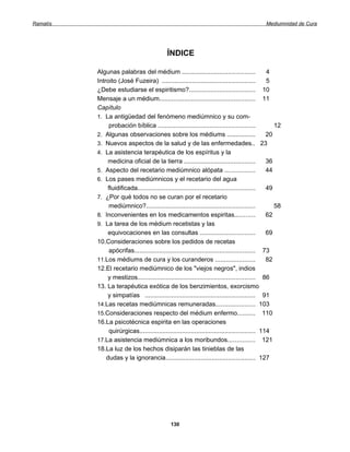 Ramatís                                                                                    Mediumnidad de Cura




                                           ÍNDICE

          Algunas palabras del médium .........................................               4
          Introito (José Fuzeira) ....................................................        5
          ¿Debe estudiarse el espiritismo?..................................... 10
          Mensaje a un médium...................................................... 11
          Capítulo
          1. La antigüedad del fenómeno mediúmnico y su com-
               probación bíblica ......................................................          12
          2. Algunas observaciones sobre los médiums ................                         20
          3. Nuevos aspectos de la salud y de las enfermedades.. 23
          4. La asistencia terapéutica de los espíritus y la
               medicina oficial de la tierra ........................................         36
          5. Aspecto del recetario mediúmnico alópata .................                       44
          6. Los pases mediúmnicos y el recetario del agua
               fluidificada.................................................................. 49
          7. ¿Por qué todos no se curan por el recetario
               mediúmnico?.............................................................          58
          8. Inconvenientes en los medicamentos espiritas...........                          62
          9. La tarea de los médium recetistas y las
               equivocaciones en las consultas ...............................                69
          10.Consideraciones sobre los pedidos de recetas
               apócrifas.................................................................... 73
          11.Los médiums de cura y los curanderos ......................                      82
          12.El recetario mediúmnico de los "viejos negros", indios
               y mestizos.................................................................. 86
          13. La terapéutica exótica de los benzimientos, exorcismo
               y simpatías .............................................................. 91
          14.Las recetas mediúmnicas remuneradas...................... 103
          15.Consideraciones respecto del médium enfermo.......... 110
          16.La psicotécnica espirita en las operaciones
               quirúrgicas................................................................. 114
          17.La asistencia mediúmnica a los moribundos............... 121
          18.La luz de los hechos disiparán las tinieblas de las
              dudas y la ignorancia.................................................. 127




                                             130
 