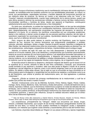 Ramatís                                                                                    Mediumnidad de Cura


     Ramatís: Aunque el fenómeno mediúmnico sea la manifestación intrínseca del mundo espiritual e
invisible, se manifiesta entre los hombres conforme con sus sensibilidades personales, su cultura, su
moral, sus peculiaridades, capacidades nerviosas, y también depende del compromiso asumido por
los médiums antes de encarnar. Su técnica en cuanto a las relaciones entre los "vivos" y los
"muertos" mejorará considerablemente, cuando haya colaboración de la ciencia terrena, puesto que
esta última ayudará a eliminar las excrecencias mórbidas y factores nocivos del falso mediumnismo.
Innumerables científicos y hombres de letras, desde que apareció el Espiritismo, contribuyeron
satisfactoriamente para liberarlo de supersticiones y ritos indeseables 2.
     Es cierto que, actualmente, no existen las hogueras de la Edad Media, en las que las autoridades
eclesiásticas quemaban a los médiums por considerarlos hechiceros, mancomunados con el Diablo;
pero, desgraciadamente, aún permanecen encendidas las hogueras del sarcasmo, la calumnia, el
despecho y la injuria. En un extremo, los científicos, envanecidos por sus conquistas académicas,
atacan a los médiums y claman contra el peligro de una psicosis espirítica colectiva; del otro lado, el
sacerdocio organizado los excomulga de sus pulpitos, injuriándolos delante de la imagen del buen
Jesús, que fue un defensor del amor incondicional.
     Pero, ninguno de ellos podrá detener la marcha evolutiva del Espiritismo, pues los buenos
médiums de hoy, dominan los mismos fenómenos que antiguamente prestigiaban a profetas,
oráculos, pitonisas, astrólogos, sibilas y magos. Gracias al espíritu sensato, laborioso e inteligente de
Allan Kardec, las relaciones mediúmnicas entre los encarnados y desencarnados se efectúan hoy, sin
las complicaciones, verborragias y desperdicios de tiempo, imprescindibles para la antigua magia.
     Además, el hombre del siglo XX cada vez vive más desesperado y descreído de la posible
ventura en el mundo material, pues a las desdichas y complicaciones que aumentan pavorosamente,
todavía se suma la amenaza de una futura guerra atómica. Las estadísticas terrenales demuestran un
aumento alarmante de neuróticos y desequilibrados, a despecho del avance espectacular de la
ciencia moderna, con su lanzamiento de satélites y cohetes interplanetarios, y del progreso técnico de
la medicina, que es hoy capaz de trasplantar riñones y otros órganos, de un organismo a otro.
     El terrícola actual no disimula su desánimo y decepción respecto del destino que le tocará vivir en
la superficie de su mundo. Advierte la falta de ese ritmo confortador y tranquilo, que únicamente
puede brindarle la paz espiritual y duradera; sabe que ésta jamás le llegará a través de la ciencia
académica o de las religiones en vigencia, pues ni sus mismos dirigentes creen en lo que predican al
público. Es debido a todas estas causas, que el siglo en que os encontráis se haya convertido en el
clima propicio para la divulgación y receptividad de una doctrina tan sedativa y confortante como lo es
la del Espiritismo, que orienta la práctica del mediumnismo sano, sin ritos agotadores o prácticas
misteriosas 3.
     Pregunta: ¿Dónde se iniciaron las primeras manifestaciones de la mediumnidad, y cuál fue el
pueblo que primero las reveló a nuestro mundo?
     Ramatís: Civilizaciones como las de Atlántida, Sumeria, China, Hebrea, Egipto, Persia, Caldea,
Cartago, Asiría, Grecia, Babilonia, India, Germania y Arabia demuestran, a través del testimonio de su
historia, leyendas o folklore, que los fenómenos mediúmnicos surgieron en todas las latitudes del orbe
terráqueo, casi al mismo tiempo, y sin privilegios especiales. Se manifestó en todos los conjuntos hu-
manos. En esos pueblos primitivos, la fenomenología mediúmnica fue observada hasta en los objetos
y propósitos guerreros, y ejerció gran influencia, aunque la realidad estuviera velada por el simbo-
lismo de las tradiciones legendarias.
    2
       Nota del Revisor: Entre ellos destacamos a Gabriel Delanne, Ernesto Bozzano, Aksakof, de Rochas, Williams
Crookes, Oliver Lodje. En Brasil, debe distinguirse él Espiritismo que se rige por los principios kardecistas.
    Los escandinavos, principalmente los "vikingos", relatan sus encuentros con dioses, brujas,
sirenas y entidades fascinantes, que surgían de las brumas misteriosas persiguiéndolos durante las
noches de luna llena. La música de esos pueblos manifiesta la indagación oculta o espectativa
fantasiosa, con melodías que sugieren cosas extrañas y sorprendentes para la vida del hombre físico.
    Las historias y leyendas desarrolladas por Wagner en sus piezas sinfónicas y óperas magistrales,

                                                      14
 