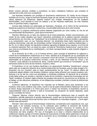 Ramatís                                                                               Mediumnidad de Cura


Brasil, vivieron adivinos, profetas o curanderos, es decir, verdaderos médiums, que cumplían la
voluntad de lo Alto entre sus compañeros.
     Las leyendas brasileñas son pródigas en fenómenos mediúmnicos. En medio de los bosques
bañados por la luna, surge el hechicero lanzando fuego por las narices; en los fondos oscuros de las
selvas aparecen los fantasmas, dejando traslucir sus miradas abrasadoras; en las praderas
interminables, corre alocada la muía sin cabeza; y en las mañanas neblinosas, los más crédulos
dicen oír gemidos tristes y vagarosos.
     Aunque tales historias son plasmadas por leyendas y fantasías, en lo íntimo de las narraciones
folklóricas predomina el fenómeno mediúmnico, inconfundible testimonio de la vida inmortal.
     Pregunta: La práctica mediúmnica podría haberse vulgarizado por otros credos, en vez de ser
una exclusividad del Espiritismo. ¿Qué opina el hermano?
     Ramatís: Mientras por un lado, los médiums de la mesa kardecista, reciben comunicaciones, por
medio de las cuales aquellos que fueron relevantes autoridades de la palabra exponen elevados
pensamientos; por otro lado, los "mediadores" de la Umbanda reciben consejos simples o apropiados
a su comprensión; aquí, en sus "sesiones blancas", los esoteristas dicen estar inspirados por las
prédicas doctrinarias; más allá, los teosofístas confían únicamente en sus maestros tradicionales; y,
por fin, en un último ámbito, los discípulos iniciáticos aguardan la llegada de su maestro, en la hora de
su madurez espiritual. Pero, en todos los casos, se trata de "fenómenos mediúmnicos", pues lo único
que varía es el ambiente de su manifestación, y el rótulo correspondiente a cada conjunto religioso o
espiritualista.
     Es la dirección de lo Alto, y no el hombre terreno, quien encarga al Espiritismo la vigilancia y
control de la manifestación mediúmnica en la Tierra, además de la divulgación de sus postulados de
esclarecimiento sobre la vida inmortal y renovación moral del hombre. La codificación espirita es la
responsable de la práctica mediúmnica correcta y seria, en las relaciones entre los "vivos" y los
"muertos", pues atiende a la promesa de Jesús, cuando advirtió que enviaría al "Consolador" que se
derramaría sobre la carne de los hombres, mujeres y niños.
     El Espiritismo no es una iniciativa destinada a la especulación filosófica "extraterrena", porque
debe celar por el ejercicio eficiente de la mediumnidad entre los hombres, pues le cabe divulgar el in-
tercambio con los "muertos" para el mejor esclarecimiento de los "vivos". El médium difiere del
tradicional adepto afiliado a los templos iniciáticos, porque debe enfrentar sus nuevas pruebas y ten-
taciones a la luz del día, entre sus actividades y vicisitudes cotidianas. El discípulo de la iniciación
oculta debe probar sus virtudes y voluntad a través de los símbolos y reacciones provocadas por los
"tests" iniciáticos. El médium debe enfrentar las pruebas más duras en convivencia con la fámula, en
el trabajo, en las relaciones cotidianas, en las obligaciones sociales y también a través de deficiencias
en su salud.
     Conforme dijéramos, el Espiritismo fue inspirado por el Maestro Jesús para esclarecer a los
hombres, tanto a los cerebros más cultos, cuanto a los de pobre entendimiento intelectual. Así como
el Divino Amigo descendió a la Tierra para servir a "todos" los hombres, el Espiritismo asumió la
responsabilidad crítica de atender a toda la humanidad, sin excepción de sectas religiosas, casta
social o privilegio de cultura.
     Pregunta: Algunos críticos afirman que la fenomenología mediúmnica bajo el auspicio del
Espiritismo, atiende solamente al sentido espectacular, puesto que los fenómenos del mundo oculto
impresionan los sentidos físicos del hombre, pero no despiertan su naturaleza angélica. ¿Tiene algún
sentido esta afirmación?
     Ramatís: Claro está que la fenomenología mediúmnica, considerada como espectáculo raro, que
sólo apele a los sentidos humanos, no es suficiente para modificar el raciocinio del hombre
impenitente. En realidad, los fenómenos mediúmnicos pueden convencer al hombre de su
inmortalidad, sin por ello lograr convertirlo a la vida moral superior, pregonada por los eficientes
instructores del reino angélico. Por eso, el Evangelio es la base o cimiento indestructible de la
codificación espirita, porque el hombre además de reconocerse inmortal, debe sublimarse a través de
los mensajes del Cristo. De nada le vale la convicción de su inmortalidad, si además no se prepara
                                                   16
 