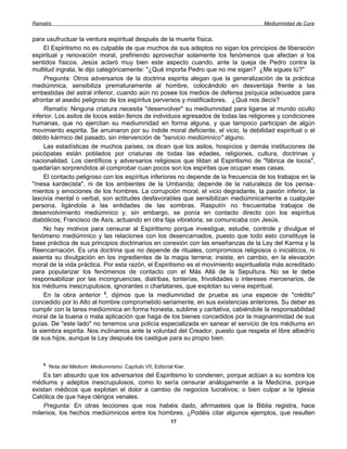 Ramatís                                                                               Mediumnidad de Cura


para usufructuar la ventura espiritual después de la muerte física.
     El Espiritismo no es culpable de que muchos de sus adeptos no sigan los principios de liberación
espiritual y renovación moral, prefiriendo aprovechar solamente los fenómenos que afectan a los
sentidos físicos. Jesús aclaró muy bien este aspecto cuando, ante la queja de Pedro contra la
multitud ingrata, le dijo categóricamente: "¿Qué importa Pedro que no me sigan? ¿Me sigues tú?"
     Pregunta: Otros adversarios de la doctrina espirita alegan que la generalización de la práctica
mediúmnica, sensibiliza prematuramente al hombre, colocándolo en desventaja frente a las
embestidas del astral inferior, cuando aún no posee los medios de defensa psíquica adecuados para
afrontar el asedio peligroso de los espíritus perversos y mistificadores. ¿Qué nos decís?
     Ramatís: Ninguna criatura necesita "desenvolver" su mediumnidad para ligarse al mundo oculto
inferior. Los asilos de locos están llenos de individuos egresados de todas las religiones y condiciones
humanas, que no ejercitan su mediumnidad en forma alguna, y que tampoco participan de algún
movimiento espirita. Se arruinaron por su índole moral deficiente, el vicio, la debilidad espiritual o el
débito kármico del pasado, sin intervención de "servicio mediúmnico" alguno.
     Las estadísticas de muchos países, os dicen que los asilos, hospicios y demás instituciones de
psicópatas están poblados por criaturas de todas las edades, religiones, cultura, doctrinas y
nacionalidad. Los científicos y adversarios religiosos que tildan al Espiritismo de "fábrica de locos",
quedarían sorprendidos al comprobar cuan pocos son los espiritas que ocupan esas casas.
     El contacto peligroso con los espíritus inferiores no depende de la frecuencia de los trabajos en la
"mesa kardecista", ni de los ambientes de la Umbanda; depende de la naturaleza de los pensa-
mientos y emociones de los hombres. La corrupción moral, el vicio degradante, la pasión inferior, la
lascivia mental o verbal, son actitudes desfavorables que sensibilizan mediúmnicamente a cualquier
persona, ligándola a las entidades de las sombras. Rasputín no frecuentaba trabajos de
desenvolvimiento mediúmnico y, sin embargo, se ponía en contacto directo con los espíritus
diabólicos; Francisco de Asís, actuando en otra faja vibratoria, se comunicaba con Jesús.
     No hay motivos para censurar al Espiritismo porque investigue, estudie, controle y divulgue el
fenómeno mediúmnico y las relaciones con los desencarnados, puesto que todo esto constituye la
base práctica de sus principios doctrinarios en conexión con las enseñanzas de la Ley del Karma y la
Reencarnación. Es una doctrina que no depende de rituales, compromisos religiosos o iniciáticos, ni
asienta su divulgación en los ingredientes de la magia terrena; insiste, en cambio, en la elevación
moral de la vida práctica. Por esta razón, el Espiritismo es el movimiento espiritualista más acreditado
para popularizar los fenómenos de contacto con el Más Allá de la Sepultura. No se le debe
responsabilizar por las incongruencias, diatribas, tonterías, frivolidades o intereses mercenarios, de
los médiums inescrupulosos, ignorantes o charlatanes, que explotan su vena espiritual.
     En la obra anterior 5, dijimos que la mediumnidad de prueba es una especie de "crédito"
concedido por lo Alto al hombre comprometido seriamente, en sus existencias anteriores. Su deber es
cumplir con la tarea mediúmnica en forma honesta, sublime y caritativa, cabiéndole la responsabilidad
moral de la buena o mala aplicación que haga de los bienes concedidos por la magnanimidad de sus
guías. De "este lado" no tenemos una policía especializada en sanear el servicio de los médiums en
la siembra espirita. Nos inclinamos ante la voluntad del Creador, puesto que respeta el libre albedrío
de sus hijos, aunque la Ley después los castigue para su propio bien.



    5
        Nota del Médium: Mediumnismo. Capítulo VII, Editorial Kier.
    Es tan absurdo que los adversarios del Espiritismo lo condenen, porque actúan a su sombra los
médiums y adeptos inescrupulosos, como lo sería censurar análogamente a la Medicina, porque
existan médicos que explotan el dolor a cambio de negocios lucrativos; o bien culpar a la Iglesia
Católica de que haya clérigos venales.
    Pregunta: En otras lecciones que nos habéis dado, afirmasteis que la Biblia registra, hace
milenios, los hechos mediúmnicos entre los hombres. ¿Podéis citar algunos ejemplos, que resulten
                                                            17
 