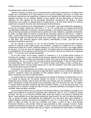 Ramatís                                                                               Mediumnidad de Cura


importantes para nuestros estudios?
     Ramatís: Debemos recordar que los acontecimientos mediúmnicos descriptos en la Biblia están
velados por el simbolismo de la raza hebraica o por la poesía religiosa, pero que, en verdad, son
fenómenos mediúmnicos tan específicos y positivos como aquéllos que Allan Kardec y otros autores
espiritas enumeran en sus estudios. Debido al poco espacio de que disponemos en esta obra,
citaremos tan sólo algunos de los principales fenómenos mediúmnicos del Antiguo y Nuevo
Testamento, que prueban la mediumnidad en aquella época, y de este modo liberan a la doctrina
espirita de la acusación de haber sido inventada para fines doctrinarios.
     El fenómeno mediúmnico de "materialización" y "voz directa", está indiscutiblemente registrado en
el Libro de los Reyes, capítulo 28, versículos 3, 11, 12 y 15, cuando Saúl, en vísperas de enfrentar
una dificultosa batalla bajo su dirección, resuelve consultar a una célebre pitonisa para oír la voz del
alma de Samuel, poderoso comandante de los ejércitos de Israel, fallecido y sepultado en Ramatha,
su patria. La Biblia relata los hechos a través de los versículos citados en esta forma: "Y díjole la
mujer: '¿Quién debo hacer que se te aparezca?' El cual respondió: 'Haz que se me aparezca Samuel'.
Y luego que la mujer vio a Samuel, dio un gran grito, y dijo a Saúl: '¿Por qué me has engañado? Pues
tú eres Saúl'. Dijo entonces Samuel (como espíritu materializado) a Saúl: '¿Por qué me has
inquietado haciéndome aparecer?'."
     En Job, capítulo 4, versículos 13, 15 y 16, dice el profeta: "En el horror de una visión nocturna,
cuando un profundo sueño suele ocupar a los hombres, y pasando por delante de mí un espíritu,
erizáronse los pelos de mi carne. Paróseme delante uno, cuyo rostro no conocía, una imagen delante
de mis ojos, y oí una voz como de airecillo apacible". En ambos casos se comprueba perfectamente
la materialización de los espíritus y el fenómeno de "voz directa", que aún se confirma en la siguiente
frase: ".. Y oí una voz como de airecillo apacible".
     En el Libro Cuarto de los Reyes, capítulo 6, versículos 5 y 6, el profeta Elíseo produce el
fenómeno de ¡evitación —muy conocido en las sesiones espiritas de fenómenos físicos—, conforme
al siguiente relato: "Mas acaeció que derribando un árbol, se le cayó en el agua el hierro del hacha; y
gritó diciendo: '¡Ay, ay, ay, señor mío!, que ésta la había tomado prestada'. Y dijo el hombre de Dios
(el profeta Eliseo): '¿En dónde ha caído?' Y él mostró el lugar. Cortó Elíseo un palo, y echólo allí: y
salió nadando el hierro". No hay dudas respecto de un caso de "¡evitación" como éste, pues el hacha
surgió de las aguas a plena luz del día.
     El fenómeno de materialización se confirma, una vez más, «n el siguiente relato de Lucas, I, 11,
que dice así: "Y se le apareció a Zacarías el ángel del Señor, puesto en pie a la derecha del altar del
incienso". Conforme narran los apóstoles en otros pasajes bíblicos, un ángel se le materializó a
María, avisándole que sería la madre del Señor.
     La mediumnidad de "transporte" está implícita en los relatos de Ezequiel, el profeta (Cáp. III, vers.
14), cuando se expresa así: "El espíritu también me levantó, y me tomó; y me fui amargo con
indignación de mi espíritu; pues la mano del Señor era conmigo, que me confortaba". De la misma
forma, refiriéndose a Felipe (Los Hechos de los Apóstoles, Cáp. VIII versículos 39 y 40). Se explica:
"Y cuando salieron del agua, el Espíritu del Señor arrebató a Felipe, y no le vio más el Eunuco. Y se
fue gozoso por su camino. Y Felipe se halló en Azoto, y pasando predicaba el Evangelio a todas las
ciudades, hasta que llegó a Cesárea".
     La premonición también fue muy ejercida en los tiempos bíblicos, pues la Biblia es pródiga en los
relatos que profetizan la venida de los grandes seres. Malaquías, Cáp. IV, vers. 5, predice la venida
de Elías: "He aquí yo os enviaré al Profeta Elías, antes que venga el día grande y tremendo del
Señor". Isaías también fue un clarividente excepcional, pues anunció, con casi un milenio de anticipa-
ción, la venida de Jesús, describiéndola tan prolijamente que más tarde sirvió para identificar al
sublime Maestro, conforme se verifica en el capítulo VII, vers. 14 y 15 de su libro: "Por eso el mismo
Señor os dará una señal. He aquí que concebirá' una Virgen, y parirá un Hijo, y será llamado
Emmanuel. Manteca y miel comerá, hasta que sepa desechar lo malo y escoger lo bueno". Isaías
profetizó el nacimiento de Jesús de una virgen, es decir, el primer hijo concebido por una mujer en
primera unión conyugal. El Maestro nació de una virgen y sin desmentir las leyes físicas e inmutables
                                                   18
 