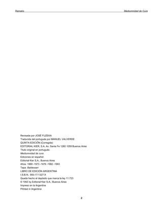 Ramatís                                                        Mediumnidad de Cura




    Revisada por JOSÉ FUZEKA
    Traducida del portugués por MANUEL VALVERDE
    QUINTA EDICIÓN (Corregida)
    EDITORIAL KIER, S.A. Av. Santa Fe 1260 1059 Buenos Aires
    Titulo original en portugués:
    Mediumnidad de cura
    Ediciones en español:
    Editorial Kier S.A.; Buenos Aires
    Años: 1969 -1973 -1976 -1982 -1993
    Tapa: Baldessari
    LIBRO DE EDICIÓN ARGENTINA
    I.S.B.N.: 950-17-1327-X
    Queda hecho el depósito que marca la ley 11.723
    © 1993 by Editorial Kier S.A.; Buenos Aires
    Impreso en la Argentina
    Prlnted in Argentina


                                                       2
 