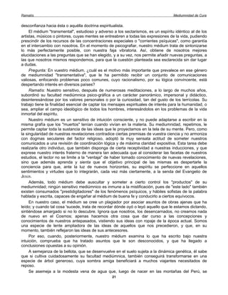 Ramatís                                                                             Mediumnidad de Cura


desconfianza hacia ésta o aquélla doctrina espiritualista.
     El médium "transmental", estudioso y adverso a los sectarismos, es un espíritu idéntico al de los
artistas, músicos o pintores, cuyas mentes se entreabren a todas las expresiones de la vida, pudiendo
prescindir de los recursos de las concentraciones especiales o "corrientes psíquicas", como garantía
en el intercambio con nosotros. En el momento de psicografiar, nuestro médium trata de sintonizarse
lo más perfectamente posible, con nuestra faja vibratoria. Así, obtiene de nosotros mejores
elucidaciones a las preguntas que se han elegido, y a su vez, nos permite añadir nuevas preguntas, a
las que nosotros mismos respondemos, para que la cuestión planteada sea esclarecida sin dar lugar
a dudas.
     Pregunta: En vuestro médium, ¿cuál es el motivo más importante que prevalece en ese género
de mediumnidad "transmentativa", que le ha permitido recibir un conjunto de comunicaciones
valiosas, enfocando problemas poco comunes, cuyo racionalismo, por su lógica convincente, está
despertando interés en diversos países?
     Ramatís: Nuestro sensitivo, después de numerosas meditaciones, a lo largo de muchos años,
subordinó su facultad mediúmnica psico-gráfica a un carácter panorámico, impersonal y didáctico,
desinteresándose por los valores personales o por la curiosidad, tan del gusto de los terrícolas. Su
trabajo tiene la finalidad esencial de captar los mensajes espirituales de interés para la humanidad, o
sea, ampliar el campo ideológico de todos los hombres, interesándolos en los problemas de la vida
inmortal del espíritu.
     Nuestro médium es un sensitivo de intuición consciente, y no puede adaptarse a escribir en la
misma grafía que los "muertos" tenían cuando vivían en la materia. Su mediumnidad, repetimos, le
permite captar toda la sustancia de las ideas que le proyectamos en la tela de su mente. Pero, como
la singularidad de nuestras revelaciones contradice ciertas premisas de vuestra ciencia y no armoniza
con dogmas seculares del factor religioso, adoptó la muy sensata actitud de someter nuestros
comunicados a una revisión de coordinación lógica y de máxima claridad expositiva. Esta tarea debe
realizarla otro individuo, que también disponga de cierta receptividad a nuestras inducciones, y que
exprese nuestro interés fraterno de manera tan adecuada que al considerar las facetas de nuestros
estudios, el lector no se limite a la "ventaja" de haber tomado conocimiento de nuevas revelaciones,
sino que además aprenda y sienta que el objetivo principal de las mismas es despertarle la
conciencia para que, ante la luz de nuevos horizontes, su espíritu se perfeccione en aquellos
sentimientos y virtudes que lo integrarán, cada vez más ciertamente, a la senda del Evangelio de
JESÚS.
     Además, todo médium debe auscultar y someter a cierto control los "productos" de su
mediumnidad; ningún sensitivo mediúmnico es inmune a la mistificación, pues de "este lado" también
existen consumados "prestidigitadores" de los fenómenos psíquicos, y hábiles sofistas de la palabra
hablada y escrita, capaces de engañar al médium de buena fe y conducirlo a ciertos equívocos.
     En nuestro caso, el médium se cree un plagiador por asociar asuntos de obras ajenas que ha
leído; y cuando tal cosa 'sucede, trata de recordar dónde oyó o leyó aquello que le estamos dictando,
sintiéndose amargado si no lo descubre. Ignora que nosotros, los desencarnados, no creamos nada
de nuevo en el Cosmos; apenas hacemos otra cosa que dar curso a las concepciones y
conocimientos de nuestros antepasados, vistiendo sus ideas con ropaje de la época actual. Somos
una especie de lente ampliadora de las ideas de aquellos que nos precedieron, y que, en su
momento, también reflejaron las ideas de sus antecesores.
     Por eso, cuando, posteriormente, nuestro médium examina lo que ha escrito bajo nuestra
intuición, comprueba que ha tratado asuntos que le son desconocidos, y que ha llegado a
conclusiones opuestas a su opinión.
     A semejanza de la bellota, que se desenvuelve en el suelo sujeta a la dinámica genética, él sabe
que si cultiva cuidadosamente su facultad mediúmnica, también conseguirá transformarse en una
especie de árbol generoso, cuya sombra amiga beneficiará a muchos viajantes necesitados de
reposo.
     Se asemeja a la modesta vena de agua que, luego de nacer en las montañas del Perú, se
                                                  21
 