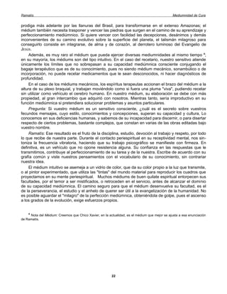 Ramatís                                                                                        Mediumnidad de Cura


prodiga más adelante por las llanuras del Brasil, para transformarse en el extenso Amazonas; el
médium también necesita trasponer y vencer las piedras que surgen en el camino de su aprendizaje y
perfeccionamiento mediúmnico. Si quiere vencer con facilidad las decepciones, desánimos y demás
inconvenientes de su camino evolutivo sobre la superficie del planeta, el talismán milagroso para
conseguirlo consiste en integrarse, de alma y de corazón, al derrotero luminoso del Evangelio de
JESÚS.
     Además, es muy raro el médium que pueda ejercer diversas mediumnidades al mismo tiempo 4;
en su mayoría, los médiums son del tipo intuitivo. En el caso del recetario, nuestro sensitivo atiende
únicamente los límites que no sobrepasan a su capacidad mediúmnica consciente conjugando el
bagaje terapéutico que es de su conocimiento, pues no siendo médium mecánico, sonambúlico o de
incorporación, no puede recetar medicamentos que le sean desconocidos, ni hacer diagnósticos de
profundidad.
     En el caso de los médiums mecánicos, los espíritus terapeutas accionan el brazo del médium a la
altura de su plexo braquial, y trabajan moviéndolo como si fuera una pluma "viva", pudiendo recetar
sin utilizar como vehículo el cerebro humano. En nuestro médium, su elaboración se debe con más
propiedad, al gran intercambio que adquirió con nosotros. Mientras tanto, sería improductivo en su
función mediúmnica si pretendiera solucionar problemas y asuntos particulares.
     Pregunta: Si vuestro médium es un sensitivo consciente, ¿cuál es el secreto sobre vuestros
fecundos mensajes, cuyo estilo, conocimientos y concepciones, superan su capacidad y cultura, Lo
conocemos en sus deficiencias humanas, y sabemos de su incapacidad para discernir, o para disertar
respecto de ciertos problemas, bastante complejos, que constan en varias de las obras editadas bajo
vuestro nombre.
     Ramatís: Ese resultado es el fruto de la disciplina, estudio, devoción al trabajo y respeto, por todo
lo que recibe de nuestra parte. Durante el contacto periespiritual en su receptividad mental, nos sin-
toniza la frecuencia vibratoria, haciendo que su trabajo psicográfico se manifieste con firmeza. En
definitiva, es un vehículo que no opone resistencia alguna. Su confianza en las respuestas que le
transmitimos, contribuye al perfeccionamiento de su tarea y de la nuestra. Escribe de acuerdo con su
grafía común y viste nuestros pensamientos con el vocabulario de su conocimiento, sin contrariar
nuestra idea.
     El médium intuitivo se asemeja a un vidrio de color, que da su color propio a la luz que transmite,
o al pintor experimentado, que utiliza las "tintas" del mundo material para reproducir los cuadros que
proyectamos en su mente periespiritual. Muchos médiums de buen quilate espiritual entorpecen sus
facultades, por el temor a ser mistificados, o retroceden en el servicio, antes de alcanzar el dominio
de su capacidad mediúmnica. El camino seguro para que el médium desenvuelva su facultad, es el
de la perseverancia, el estudio y el anhelo de querer ser útil a la evangelización de la humanidad. No
es posible aguardar el "milagro" de la perfección mediúmnica, obteniéndola de golpe, pues el ascenso
a los grados de la evolución, exige esfuerzos propios.


    4
     Nota del Médium: Creemos que Chico Xavier, en la actualidad, es el médium que mejor se ajusta a esa enunciación
de Ramatís.




                                                        22
 
