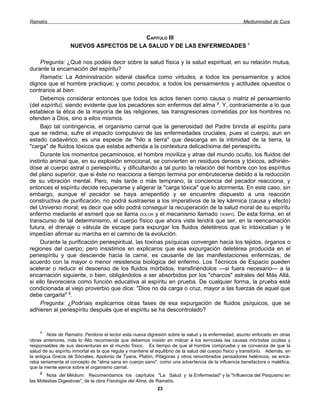 Ramatís                                                                                                 Mediumnidad de Cura


                                        CAPÍTULO III
                   NUEVOS ASPECTOS DE LA SALUD Y DE LAS ENFERMEDADES 1

     Pregunta: ¿Qué nos podéis decir sobre la salud física y la salud espiritual, en su relación mutua,
durante la encarnación del espíritu?
     Ramatís: La Administración sideral clasifica como virtudes, a todos los pensamientos y actos
dignos que el hombre practique; y como pecados, a todos los pensamientos y actitudes opuestos o
contrarios al bien.
     Debemos considerar entonces que todos los actos tienen como causa o matriz el pensamiento
(del espíritu), siendo evidente que los pecadores son enfermos del alma 2. Y, contrariamente a lo que
establece la ética de la mayoría de las religiones, las transgresiones cometidas por los hombres no
ofenden a Dios, sino a ellos mismos.
     Bajo tal contingencia, el organismo carnal que la generosidad del Padre brinda al espíritu para
que se redima, sufre el impacto compulsivo de las enfermedades cruciales, pues el cuerpo, aun en
estado cadavérico, es una especie de "hilo a tierra" que descarga en la intimidad de la tierra, la
"carga" de fluidos tóxicos que estaba adherida a la contextura delicadísima del periespíritu.
     Durante los momentos pecaminosos, el hombre moviliza y atrae del mundo oculto, los fluidos del
instinto animal que, en su explosión emocional, se convierten en residuos densos y tóxicos, adhirién-
dose al cuerpo astral o periespíritu, y dificultando a tal punto la relación del hombre con los espíritus
del plano superior, que si éste no reacciona a tiempo termina por embrutecerse debido a la reducción
de su vibración mental. Pero, más tarde o más temprano, la conciencia del pecador reacciona, y
entonces el espíritu decide recuperarse y aligerar la "carga tóxica" que lo atormenta. En este caso, sin
embargo, aunque el pecador se haya arrepentido y se encuentre dispuesto a una reacción
constructiva de purificación, no podrá sustraerse a los imperativos de la ley kármica (causa y efecto)
del Universo moral; es decir que sólo podrá conseguir la recuperación de la salud moral de su espíritu
enfermo mediante el esmeril que se llama DOLOR y el mecanismo llamado TIEMPO. De esta forma, en el
transcurso de tal determinismo, el cuerpo físico que ahora viste tendrá que ser, en la reencarnación
futura, el drenaje o válvula de escape para expurgar los fluidos deletéreos que lo intoxicaban y le
impedían afirmar su marcha en el camino de la evolución.
     Durante la purificación periespiritual, las toxinas psíquicas convergen hacia los tejidos, órganos o
regiones del cuerpo; pero insistimos en explicaros que esa expurgación deletérea producida en el
periespíritu y que desciende hacia la carne, es causante de las manifestaciones enfermizas, de
acuerdo con la mayor o menor resistencia biológica del enfermo. Los Técnicos de Espacio pueden
acelerar o reducir el descenso de los fluidos mórbidos, transfiriéndolos —si fuera necesario— a la
encarnación siguiente, o bien, obligándolos a ser absorbidos por los "charcos" astrales del Más Allá,
si ello favoreciera como función educativa al espíritu en prueba. De cualquier forma, la prueba está
condicionada al viejo proverbio que dice: "Dios no da carga o cruz, mayor a las fuerzas de aquel que
debe cargarla" 3.
     Pregunta: ¿Podríais explicarnos otras fases de esa expurgación de fluidos psíquicos, que se
adhieren al periespíritu después que el espíritu se ha descontrolado?


     1
        Nota de Ramatís: Perdone el lector esta nueva digresión sobre la salud y la enfermedad, asunto enfocado en otras
obras anteriores, más lo Alto recomienda que debemos insistir en indicar a los terrícolas las causas mórbidas ocultas y
responsables de sus desventuras en el mundo físico. Es tiempo de que el hombre compruebe y se convenza de que la
salud de su espíritu inmortal es la que regula y mantiene el equilibrio de la salud del cuerpo físico y transitorio. Además, en
la antigua Grecia dé Sócrates, Apolonio de Tyana, Platón, Pitágoras y otros renombrados pensadores helénicos, se enca-
raba seriamente el concepto de "alma sana en cuerpo sano", como una advertencia de la influencia benefactora o maléfica,
que la mente ejerce sobre el organismo carnal.
     2
        Nota del Médium: Recomendamos los capítulos "La Salud y la Enfermedad" y la "Influencia del Psiquismo en
las Molestias Digestivas", de la obra Fisiología del Alma, de Ramatís.
                                                              23
 