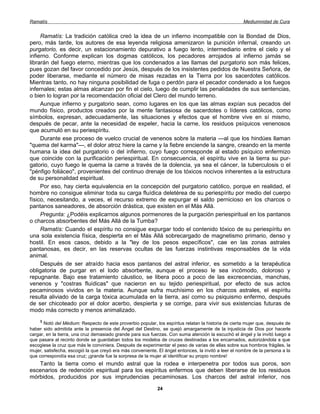 Ramatís                                                                                               Mediumnidad de Cura


     Ramatís: La tradición católica creó la idea de un infierno incompatible con la Bondad de Dios,
pero, más tarde, los autores de esa leyenda religiosa amenizaron la punición infernal, creando un
purgatorio, es decir, un estacionamiento depurativo a fuego lento, intermediario entre el cielo y el
infierno. Conforme explican los dogmas católicos, los pecadores arrojados al infierno jamás se
librarán del fuego eterno, mientras que los condenados a las llamas del purgatorio son más felices,
pues gozan del favor concedido por Jesús, después de los insistentes pedidos de Nuestra Señora, de
poder liberarse, mediante el número de misas rezadas en la Tierra por los sacerdotes católicos.
Mientras tanto, no hay ninguna posibilidad de fuga o perdón para el pecador condenado a los fuegos
infernales; estas almas alcanzan por fin el cielo, luego de cumplir las penalidades de sus sentencias,
o bien lo logran por la recomendación oficial del Clero del mundo terreno.
     Aunque infierno y purgatorio sean, como lugares en los que las almas expían sus pecados del
mundo físico, productos creados por la mente fantasiosa de sacerdotes o líderes católicos, como
símbolos, expresan, adecuadamente, las situaciones y efectos que el hombre vive en sí mismo,
después de pecar, ante la necesidad de expeler, hacia la carne, los residuos psíquicos venenosos
que acumuló en su periespíritu.
     Durante ese proceso de vuelco crucial de venenos sobre la materia —al que los hindúes llaman
"quema del karma"—, el dolor atroz hiere la carne y la fiebre enciende la sangre, creando en la mente
humana la idea del purgatorio o del infierno, cuyo fuego corresponde al estado psíquico enfermizo
que coincide con la purificación periespiritual. En consecuencia, el espíritu vive en la tierra su pur-
gatorio, cuyo fuego le quema la carne a través de la dolencia, ya sea el cáncer, la tuberculosis o el
"pénfigo foliáceo", provenientes del continuo drenaje de los tóxicos nocivos inherentes a la estructura
de su personalidad espiritual.
     Por eso, hay cierta equivalencia en la concepción del purgatorio católico, porque en realidad, el
hombre no consigue eliminar toda su carga fluídica deletérea de su periespíritu por medio del cuerpo
físico, necesitando, a veces, el recurso extremo de expurgar el saldo pernicioso en los charcos o
pantanos saneadores, de absorción drástica, que existen en el Más Allá.
     Pregunta: ¿Podéis explicarnos algunos pormenores de la purgación periespiritual en los pantanos
o charcos absorbentes del Más Allá de la Tumba?
     Ramatís: Cuando el espíritu no consigue expurgar todo el contenido tóxico de su periespíritu en
una sola existencia física, despierta en el Más Allá sobrecargado de magnetismo primario, denso y
hostil. En esos casos, debido a la "ley de los pesos específicos", cae en las zonas astrales
pantanosas, es decir, en las reservas ocultas de las fuerzas instintivas responsables de la vida
animal.
     Después de ser atraído hacia esos pantanos del astral inferior, es sometido a la terapéutica
obligatoria de purgar en el lodo absorbente, aunque el proceso le sea incómodo, doloroso y
repugnante. Bajo ese tratamiento cáustico, se libera poco a poco de las excrecencias, manchas,
venenos y "costras fluídicas" que nacieron en su tejido periespiritual, por efecto de sus actos
pecaminosos vividos en la materia. Aunque sufra muchísimo en los charcos astrales, el espíritu
resulta aliviado de la carga tóxica acumulada en la tierra, así como su psiquismo enfermo, después
de ser chicoteado por el dolor acerbo, despierta y se corrige, para vivir sus existencias futuras de
modo más correcto y menos animalizado.
    3
       Notó del Médium: Respecto de este proverbio popular, los espíritus relatan la historia de cierta mujer que, después de
haber sido admitida ante la presencia del Ángel del Destino, se quejó amargamente de la injusticia de Dios por hacerle
cargar, en la tierra, una cruz demasiado grande para sus fuerzas. Con suma atención la escuchó el ángel y la invitó luego a
que pasara al recinto donde se guardaban todos los modelos de cruces destinadas a los encarnados, autorizándola a que
escogiese la cruz que más le conviniera. Después de experimentar el peso de varias de ellas sobre sus hombros frágiles, la
mujer, satisfecha, escogió la que creyó era más conveniente. El ángel entonces, la invitó a leer el nombre de la persona a la
que correspondía esa cruz; ¡grande fue la sorpresa de la mujer al identificar su propio nombre!
   Tanto la tierra como el mundo astral que la rodea e interpenetra por todos sus poros, son
escenarios de redención espiritual para los espíritus enfermos que deben liberarse de los residuos
mórbidos, producidos por sus imprudencias pecaminosas. Los charcos del astral inferior, nos

                                                             24
 