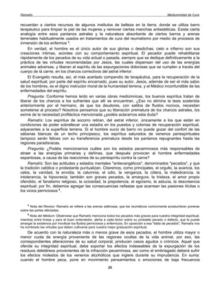 Ramatís                                                                                              Mediumnidad de Cura


recuerdan a ciertos recursos de algunos institutos de belleza en la tierra, donde se utiliza barro
terapéutico para limpiar la piel de las mujeres y remover ciertas manchas antiestéticas. Existe cierta
analogía entre esos pantanos astrales y la naturaleza absorbente de ciertos barros y arenas
terrenales habitualmente usados en tratamientos de cura del reumatismo por medio de procesos de
inmersión de los enfermos 4.
     En verdad, el hombre es el único autor de sus glorias o desdichas; cielo e infierno son sus
creaciones íntimas, acordes con su comportamiento espiritual. El pecador puede rehabilitarse
rápidamente de los pecados de su vida actual o pasada, siempre que se dedique definitivamente a la
práctica de las virtudes recomendadas por Jesús, las cuales dispensan del uso de las energías
animales adversas, y liberan al espíritu de las expurgaciones dolorosas que se cumplen a través del
cuerpo de lá carne, en los charcos correctivos del astral inferior.
     El Evangelio resulta, así, el más acertado compendio de terapéutica, para la recuperación de la
salud espiritual, por parte del espíritu encarnado, pues su autor, Jesús, además de ser el más sabio
de los hombres, es el digno instructor moral de la humanidad terrena, y el Médico inconfundible de las
enfermedades del espíritu.
     Pregunta: Conforme hemos leído en varias obras mediúmnicas, los buenos espíritus tratan de
liberar de los charcos a los sufrientes que allí se encuentran. ¿Eso no elimina la tesis sostenida
anteriormente por el hermano, de que los deudores, con saldos de fluidos nocivos, necesitan
someterse al proceso? Nosotros pensamos que su liberación prematura de los charcos astrales, los
exime de la necesidad profiláctica mencionada ¿podéis aclararnos esta duda?
     Ramatís: Los espíritus de socorro retiran, del astral inferior, únicamente a los que están en
condiciones de poder sobrellevar una estadía en los puestos y colonias de recuperación espiritual,
adyacentes a la superficie terrena. Si el hombre sucio de barro no puede gozar del confort de las
sábanas blancas de un lecho principesco, los espíritus saturados de venenos periespirituales
tampoco serán felices con su transferencia prematura desde los pantanos repugnantes hasta las
regiones paradisíacas.
     Pregunta: ¿Podéis mencionarnos cuáles son los estados pecaminosos más responsables de
atraer a las energías primarias y dañinas, que después provocan al hombre enfermedades
espantosas, a causa de las reacciones de su periespíritu contra la carne?
     Ramatís: Son las actitudes y estados mentales "antievangélicos", denominados "pecados", y que
la tradición católica o protestante puntualizan. Citaremos, como principales, el orgullo, la avaricia, los
celos, la vanidad, la envidia, la calumnia, el odio, la venganza, la cólera, la maledicencia, la
intolerancia, la hipocresía; también son graves pecados, la amargura, la tristeza, el amor propio
ofendido, el fanatismo religioso, la ociosidad, la prepotencia, el egoísmo, la astucia, la descreencia
espiritual; por fin, debemos agregar las consecuencias nefastas que acarrean las pasiones ilícitas o
los vicios perniciosos 5.


    4
       Nota del Revisor: Ramatís se refiere a las arenas salitrosas, que los reumáticos comúnmente acostumbran ponerse
sobre las partes afectadas.
    5
      Nota del Médium: Obsérvese que Ramatís menciona todos los pecados más graves para nuestra integridad espiritual,
mientras entre líneas y para el buen entendedor, alerta a cada lector sobre su probable pecado o defecto, que le puede
amargar la existencia por movilizar los fluidos perniciosos y enfermizos. En oposición a esa "tabla de pecados", Ramatís nos
ha nombrado las virtudes que deben cultivarse para nuestra mejor graduación espiritual.
    De acuerdo con la naturaleza más o menos grave de esos pecados, el hombre utiliza mayor o
menor cuota de energía proveniente de las regiones ocultas de la vida animal, por eso, las
correspondientes alteraciones de su salud corporal, producen casos agudos o crónicos. Aquel que
ofende su integridad espiritual, debe soportar los efectos indeseables de la expurgación de los
residuos deletéreos provenientes de la infracción pecaminosa, así como el embriagado deberá sufrir
los efectos molestos de los venenos alcohólicos que ingiere durante su imprudencia. En suma:
cuando el hombre peca, pone en movimiento pensamientos o emociones de baja frecuencia
                                                            25
 