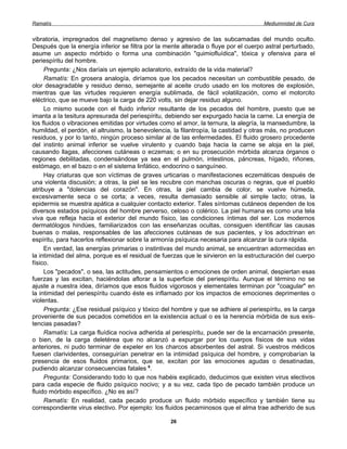 Ramatís                                                                              Mediumnidad de Cura


vibratoria, impregnados del magnetismo denso y agresivo de las subcamadas del mundo oculto.
Después que la energía inferior se filtra por la mente alterada o fluye por el cuerpo astral perturbado,
asume un aspecto mórbido o forma una combinación "quimiofluídica", tóxica y ofensiva para el
periespíritu del hombre.
     Pregunta: ¿Nos daríais un ejemplo aclaratorio, extraído de la vida material?
     Ramatís: En grosera analogía, diríamos que los pecados necesitan un combustible pesado, de
olor desagradable y residuo denso, semejante al aceite crudo usado en los motores de explosión,
mientras que las virtudes requieren energía sublimada, de fácil volatilización, como el motorcito
eléctrico, que se mueve bajo la carga de 220 volts, sin dejar residuo alguno.
     Lo mismo sucede con el fluido inferior resultante de los pecados del hombre, puesto que se
imanta a la tesitura apresurada del periespíritu, debiendo ser expurgado hacia la carne. La energía de
los fluidos o vibraciones emitidas por virtudes como el amor, la ternura, la alegría, la mansedumbre, la
humildad, el perdón, el altruismo, la benevolencia, la filantropía, la castidad y otras más, no producen
residuos, y por lo tanto, ningún proceso similar al de las enfermedades. El fluido grosero procedente
del instinto animal inferior se vuelve virulento y cuando baja hacia la carne se aloja en la piel,
causando llagas, afecciones cutáneas o eczemas; o en su prosecución mórbida alcanza órganos o
regiones debilitadas, condensándose ya sea en el pulmón, intestinos, páncreas, hígado, riñones,
estómago, en el bazo o en el sistema linfático, endocrino o sanguíneo.
     Hay criaturas que son víctimas de graves urticarias o manifestaciones eczemáticas después de
una violenta discusión; a otras, la piel se les recubre con manchas oscuras o negras, que el pueblo
atribuye a "dolencias del corazón". En otras, la piel cambia de color, se vuelve húmeda,
excesivamente seca o se corta; a veces, resulta demasiado sensible al simple tacto; otras, la
epidermis se muestra apática a cualquier contacto exterior. Tales síntomas cutáneos dependen de los
diversos estados psíquicos del hombre perverso, celoso o colérico. La piel humana es como una tela
viva que refleja hacia el exterior del mundo físico, las condiciones íntimas del ser. Los modernos
dermatólogos hindúes, familiarizados con las enseñanzas ocultas, consiguen identificar las causas
buenas o malas, responsables de las afecciones cutáneas de sus pacientes, y los adoctrinan en
espíritu, para hacerlos reflexionar sobre la armonía psíquica necesaria para alcanzar la cura rápida.
     En verdad, las energías primarias o instintivas del mundo animal, se encuentran adormecidas en
la intimidad del alma, porque es el residual de fuerzas que le sirvieron en la estructuración del cuerpo
físico.
     Los "pecados", o sea, las actitudes, pensamientos o emociones de orden animal, despiertan esas
fuerzas y las excitan, haciéndolas aflorar a la superficie del periespíritu. Aunque el término no se
ajuste a nuestra idea, diríamos que esos fluidos vigorosos y elementales terminan por "coagular" en
la intimidad del periespíritu cuando éste es inflamado por los impactos de emociones deprimentes o
violentas.
     Pregunta: ¿Ese residual psíquico y tóxico del hombre y que se adhiere al periespíritu, es la carga
proveniente de sus pecados cometidos en la existencia actual o es la herencia mórbida de sus exis-
tencias pasadas?
     Ramatís: La carga fluídica nociva adherida al periespíritu, puede ser de la encarnación presente,
o bien, de la carga deletérea que no alcanzó a expurgar por los cuerpos físicos de sus vidas
anteriores, ni pudo terminar de expeler en los charcos absorbentes del astral. Si vuestros médicos
fuesen clarividentes, conseguirían penetrar en la intimidad psíquica del hombre, y comprobarían la
presencia de esos fluidos primarios, que se, excitan por las emociones agudas o desatinadas,
pudiendo alcanzar consecuencias fatales 6.
     Pregunta: Considerando todo lo que nos habéis explicado, deducimos que existen virus electivos
para cada especie de fluido psíquico nocivo; y a su vez, cada tipo de pecado también produce un
fluido mórbido específico. ¿No es así?
     Ramatís: En realidad, cada pecado produce un fluido mórbido específico y también tiene su
correspondiente virus electivo. Por ejemplo: los fluidos pecaminosos que el alma trae adherido de sus

                                                  26
 