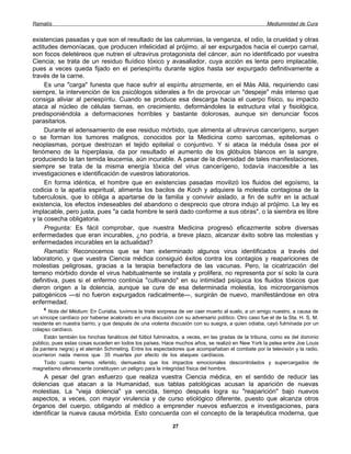 Ramatís                                                                                             Mediumnidad de Cura


existencias pasadas y que son el resultado de las calumnias, la venganza, el odio, la crueldad y otras
actitudes demoníacas, que producen infelicidad al prójimo, al ser expurgados hacia el cuerpo carnal,
son focos deletéreos que nutren el ultravirus protagonista del cáncer, aún no identificado por vuestra
Ciencia; se trata de un residuo fluídico tóxico y avasallador, cuya acción es lenta pero implacable,
pues a veces queda fijado en el periespíritu durante siglos hasta ser expurgado definitivamente a
través de la carne.
     Es una "carga" funesta que hace sufrir al espíritu atrozmente, en el Más Allá, requiriendo casi
siempre, la intervención de los psicólogos siderales a fin de provocar un "despeje" más intenso que
consiga aliviar al periespíritu. Cuando se produce esa descarga hacia el cuerpo físico, su impacto
ataca al núcleo de células tiernas, en crecimiento, deformándoles la estructura vital y fisiológica,
predisponiéndola a deformaciones horribles y bastante dolorosas, aunque sin denunciar focos
parasitarios.
     Durante el adensamiento de ese residuo mórbido, que alimenta al ultravirus cancerígeno, surgen
o se forman los tumores malignos, conocidos por la Medicina como sarcomas, epiteliomas o
neoplasmas, porque destrozan el tejido epitelial o conjuntivo. Y si ataca la médula ósea por el
fenómeno de la hiperplasia, da por resultado el aumento de los glóbulos blancos en la sangre,
produciendo la tan temida leucemia, aún incurable. A pesar de la diversidad de tales manifestaciones,
siempre se trata de la misma energía tóxica del virus cancerígeno, todavía inaccesible a las
investigaciones e identificación de vuestros laboratorios.
     En forma idéntica, el hombre que en existencias pasadas movilizó los fluidos del egoísmo, la
codicia o la apatía espiritual, alimenta los bacilos de Koch y adquiere la molestia contagiosa de la
tuberculosis, que lo obliga a apartarse de la familia y convivir aislado, a fin de sufrir en la actual
existencia, los efectos indeseables del abandono o desprecio que otrora indujo al prójimo. La ley es
implacable, pero justa, pues "a cada hombre le será dado conforme a sus obras", o la siembra es libre
y la cosecha obligatoria.
     Pregunta: Es fácil comprobar, que nuestra Medicina progresó eficazmente sobre diversas
enfermedades que eran incurables, ¿no podría, a breve plazo, alcanzar éxito sobre las molestias y
enfermedades incurables en la actualidad?
     Ramatís: Reconocemos que se han exterminado algunos virus identificados a través del
laboratorio, y que vuestra Ciencia médica consiguió éxitos contra los contagios y reapariciones de
molestias peligrosas, gracias a la terapia benefactora de las vacunas. Pero, la cicatrización del
terreno mórbido donde el virus habitualmente se instala y prolifera, no representa por sí solo la cura
definitiva, pues si el enfermo continúa "cultivando" en su intimidad psíquica los fluidos tóxicos que
dieron origen a la dolencia, aunque se cure de esa determinada molestia, los microorganismos
patogénicos —si no fueron expurgados radicalmente—, surgirán de nuevo, manifestándose en otra
enfermedad.
    6
       Nota del Médium: En Curiaba, tuvimos la triste sorpresa de ver caer muerto al suelo, a un amigo nuestro, a causa de
un síncope cardíaco por haberse acalorado en una discusión con su adversario político. Otro caso fue el de la Sta. H. S. M.
residente en nuestra barrio, y que después de una violenta discusión con su suegra, a quien odiaba, cayó fulminada por un
colapso cardíaco.
     Están también los hinchas fanáticos del fútbol fulminados, a veces, en las gradas de la tribuna, como es del dominio
público, pues estas cosas suceden en todos los países. Hace muchos años, se realizó en New York la pelea entre Joe Louis
(la pantera negra) y el alemán Schmeling. Entre los espectadores que acompañaban el combate por la televisión y la radio,
ocurrieron nada menos que 35 muertes por efecto de los ataques cardíacos.
     Todo cuanto hemos referido, demuestra que los impactos emocionales descontrolados y supercargados de
magnetismo efervescente constituyen un peligro para la integridad física del hombre.
    A pesar del gran esfuerzo que realiza vuestra Ciencia médica, en el sentido de reducir las
dolencias que atacan a la Humanidad, sus tablas patológicas acusan la aparición de nuevas
molestias. La "vieja dolencia" ya vencida, tiempo después logra su "reaparición" bajo nuevos
aspectos, a veces, con mayor virulencia y de curso etiológico diferente, puesto que alcanza otros
órganos del cuerpo, obligando al médico a emprender nuevos esfuerzos e investigaciones, para
identificar la nueva causa mórbida. Esto concuerda con el concepto de la terapéutica moderna, que

                                                            27
 
