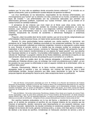Ramatís                                                                                             Mediumnidad de Cura


sostiene que "el virus sólo se establece donde encuentra terreno enfermizo" 7; el microbio es un
agente consecuente, pues su proliferación sucede después de aparecer la dolencia.
     Los virus identificados en los laboratorios, responsables de las diversas enfermedades, son
microorganismos que "luchan" por su derecho a la vida y procrean en su mundo, cumpliendo con las
leyes del Creador 8. Las enfermedades son las condiciones adecuadas que permiten que
determinados gérmenes proliferen, superando sus "cuotas mínimas", dado que ya existen en el
cuerpo humano en cantidad inofensiva.
     A semejanza de las criaturas que viven mejor en el litoral, pues otras zonas, como las
montañosas, les afectan terriblemente, también los microbios buscan establecerse en zonas o
sectores, cuyo "terreno" o "clima" atienda a sus exigencias nutritivas favorables a su especie y
proliferación. Las enfermedades inician su curso mórbido en la mente, a causa de emociones
violentas, exceptuando las oriundas de accidentes o deficiencias fisiológicas o anatómicas
congénitas.
     Pregunta: ¿Qué nos podéis decir de los recién nacidos, que ven la luz del día, estigmatizados por
enfermedades o deformaciones físicas, sin haber tenido oportunidad de pecar?
     Ramatís: En otras oportunidades hemos explicado que, ciertos espíritus, al reencarnar, son
portadores de la "carga fluídica" deletérea acumulada en sus existencias pretéritas. Por eso, nacen
con el cuerpo lesionado o afectado por dolencias congénitas, iniciando su expurgación curativa desde
la cuna. Durante el período uterino y a medida que las energías ocultas se condensan para
materializar el feto en la figura humana, comienza la "descarga mórbida" del periespíritu hacia el
cuerpo físico, tierno todavía, transformándose en una especie de "papel secante" vivo, que absorbe
las impurezas latentes en el espíritu. Innumerables enfermedades constitucionales del hombre son
válvulas de "desahogo" o purgación violenta de los fluidos deletéreos, permitiendo al espíritu en esa
reencarnación, liberarse de las toxinas del periespíritu que lo convierten en un enfermo.
     Pregunta: ¿Qué nos podéis decir de las criaturas abnegadas y virtuosas, qua desencarnan
torturadas por molestias atroces y que, sin embargo, han vivido una existencia pura y bella?, ¿si son
los pecados los que causan la enfermedad al crear el aspecto mórbido de la enfermedad, cómo se
justifican tales casos?
     Ramatís: Efectivamente, fallecen en la tierra muchas criaturas buenísimas, serviciales y
abnegadas basta el sacrificio y que, sin embargo, son víctimas del cáncer, la lepra y otras
enfermedades terribles. Aunque parecería que tales casos desmienten la tesis de las toxinas
psíquicas bajando del periespíritu hacia la carne, tales excepciones tienen su justificación.




    7
        Nota del Revisor: Comunicación presentada por el Dr. W. P.Mowry en la Reunión del Centenario del "Instituto
Americano de Homeopatía", realizada en junio de 1944, donde se refería a las investigaciones efectuadas por los "Institutos
de Medicina Experimental" de Rusia, financiadas por el gobierno soviético, con la sorprendente conclusión, de que "los
microbios acompañan, pero no causan la enfermedad o molestia". Sobre este asunto, ver el diario Journal del Instituto
Americano de Homeopatía, del 15 de abril de 1945, y otro caso idéntico en el British Medical Journal del 23 de junio de
1945.
     8
         Nota del Médium: De la obra Instrucciones Psicofónicas, dictada a Chico Xavier por el espíritu de Lorenzo Prado,
escritor espiritualista y autor de varios libros publicados por el "Círculo Esotérico del Pensamiento", de dónde extraemos
capítulo XXXVIII, Págs. 158 y 160, los siguientes fragmentos: "La salud es el pensamiento en armonía con la Ley de Dios.
Dolencia es el proceso de rectificación, corrigiendo errores y abusos efectuados por nosotros mismos antes de hoy".
     Son espíritus bastante endeudados con la Ley del Karma, y atendiendo los consejos de sus
guías, en el sentido de someterse al sacrificio de una limpieza drástica de los venenos que les
intoxican el periespíritu, deciden reencarnar para desempeñarse en una expiación dolorosa, cuya
finalidad es rescatar, rápidamente, las deudas contraídas en existencias pasadas. Esas criaturas se
desligan de los bienes del mundo, generan numerosa prole y, a veces, crían hijos ajenos o huérfanos.
Se dedican a las tareas de sacrificio, inmolándose en holocausto voluntario de servicio y amor al

                                                            28
 