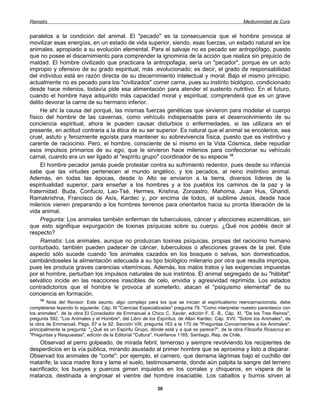 Ramatís                                                                                             Mediumnidad de Cura


paralelos a la condición del animal. El "pecado" es la consecuencia que el hombre provoca al
movilizar esas energías, en un estado de vida superior, siendo, esas fuerzas, un estado natural en los
animales, apropiado a su evolución elemental. Para el salvaje no es pecado ser antropófago, puesto
que no posee el discernimiento para comprender la ignominia de la acción que realiza sin prejuicio de
maldad. El hombre civilizado que practicara la antropofagia, sería un "pecador", porque es un acto
impropio y ofensivo de su grado espiritual, más .evolucionado; es decir, el grado de responsabilidad
del individuo está en razón directa de su discernimiento intelectual y moral. Bajo el mismo principio,
actualmente no es pecado para los "civilizados" comer carne, pues su instinto biológico, condicionado
desde hace milenios, todavía pide esa alimentación para atender el sustento nutritivo. En el futuro,
cuando el hombre haya adquirido más capacidad moral y espiritual, comprenderá que es un grave
delito devorar la carne de su hermano inferior.
     He ahí la causa del porqué, las mismas fuerzas genéticas que sirvieron para modelar el cuerpo
físico del hombre de las cavernas, como vehículo indispensable para el desenvolvimiento de su
conciencia espiritual, ahora le pueden causar disturbios o enfermedades, si las utilizara en el
presente, en actitud contraria a la ética de su ser superior. Es natural que el animal se encolerice, sea
cruel, astuto y ferozmente egoísta para mantener su sobrevivencia física, puesto que es instintivo y
carente de raciocinio. Pero, el hombre, consciente de sí mismo en la Vida Cósmica, debe repudiar
esos impulsos primarios de su ego, que le sirvieron hace milenios para confeccionar su vehículo
carnal, cuando era un ser ligado al "espíritu grupo" coordinador de su especie 10.
     El hombre pecador jamás puede protestar contra su sufrimiento redentor, pues desde su infancia
sabe que las virtudes pertenecen al mundo angélico, y los pecados, al reino instintivo animal.
Además, en todas las épocas, desde lo Alto se enviaron a la tierra, diversos líderes de la
espiritualidad superior, para enseñar a los hombres y a los pueblos los caminos de la paz y la
fraternidad. Buda, Confucio, Lao-Tsé, Hermes, Krishna, Zoroastro, Mahoma, Juan Hus, Ghandi,
Ramakrishna, Francisco de Asís, Kardec y, por encima de todos, el sublime Jesús, desde hace
milenios vienen preparando a los hombres terrenos para orientarlos hacia su pronta liberación de la
vida animal.
     Pregunta: Los animales también enferman de tuberculosis, cáncer y afecciones eczemáticas, sin
que esto signifique expurgación de toxinas psíquicas sobre su cuerpo. ¿Qué nos podéis decir al
respecto?
     Ramatís: Los animales, aunque no produzcan toxinas psíquicas, propias del raciocinio humano
conturbado, también pueden padecer de cáncer, tuberculosis o afecciones graves de la piel. Este
aspecto sólo sucede cuando 'los animales cazados en los bosques o selvas, son domesticados,
cambiándoseles la alimentación adecuada a su tipo biológico milenario por otra que resulta impropia,
pues les produce graves carencias vitamínicas. Además, los malos tratos y las exigencias impuestas
por el hombre, perturban los impulsos naturales de sus instintos. El animal segregado de su "hábitat"
selvático incide en las reacciones irascibles de celo, envidia y agresividad reprimida. Los estados
contradictorios que el hombre le provoca al someterlo, atacan el "psiquismo elemental" de su
conciencia en formación.
     10
        Nota del Revisor: Este asunto, algo complejo para los que se inician al espiritualismo reencarnacionista, debe
completarse leyendo lo siguiente: Cáp. III "Ciencias Especializadas" pregunta 79, "Como interpretar nuestro parentesco con
los animales", de la obra El Consolador de Emmanuel a Chico C. Xavier, edición F. E. B., Cáp. XI, "De los Tres Reinos",
pregunta 592, "Los Animales y el Hombre", del Libro de los Espíritus, de Allan Kardec: Cáp. XVII. "Sobre los Animales", de
la obra de Emmanuel, Págs. 87 a la 92: Sección VIII, pregunta 163 a la 170 de "Preguntas Concernientes a los Animales",
principalmente la pregunta: "¿Qué es un Espíritu Grupo, dónde está y a qué se parece?", de la obra Filosofía Rosacruz en
"Preguntas y Respuestas", edición de la Editorial "Cultura", Huérfanos 1165, Santiago, Rep. de Chile.
    Observad al perro golpeado, de mirada febril, temeroso y siempre revolviendo los recipientes de
desperdicios en la vía pública, mirando asustado al primer hombre que se aproxima y listo a disparar.
Observad los animales de "corte": por ejemplo, el carnero, que derrama lágrimas bajo el cuchillo del
matarife; la vaca madre llora y lame el suelo, lastimosamente, donde aún palpita la sangre del ternero
sacrificado; los bueyes y puercos gimen inquietos en los corrales y chiqueros, en víspera de la
matanza, destinada a engrosar el vientre del hombre insaciable. Los caballos y burros sirven al

                                                           30
 