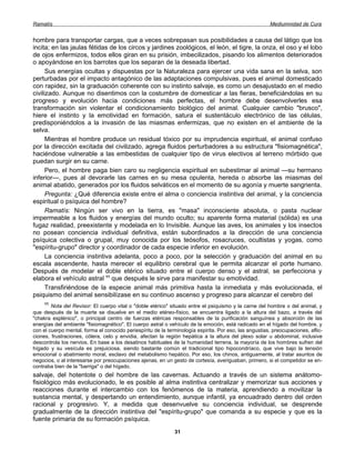 Ramatís                                                                                                 Mediumnidad de Cura


hombre para transportar cargas, que a veces sobrepasan sus posibilidades a causa del látigo que los
incita; en las jaulas fétidas de los circos y jardines zoológicos, el león, el tigre, la onza, el oso y el lobo
de ojos enfermizos, todos ellos giran en su prisión, imbecilizados, pisando los alimentos deteriorados
o apoyándose en los barrotes que los separan de la deseada libertad.
      Sus energías ocultas y dispuestas por la Naturaleza para ejercer una vida sana en la selva, son
perturbadas por el impacto antagónico de las adaptaciones compulsivas, pues el animal domesticado
con rapidez, sin la graduación coherente con su instinto salvaje, es como un desajustado en el medio
civilizado. Aunque no disentimos con la costumbre de domesticar a las fieras, beneficiándolas en su
progreso y evolución hacia condiciones más perfectas, el hombre debe desenvolverles esa
transformación sin violentar el condicionamiento biológico del animal. Cualquier cambio "brusco",
hiere el instinto y la emotividad en formación, satura el sustentáculo electrónico de las células,
predisponiéndolos a la invasión de las miasmas enfermizas, que no existen en el ambiente de la
selva.
      Mientras el hombre produce un residual tóxico por su imprudencia espiritual, el animal confuso
por la dirección excitada del civilizado, agrega fluidos perturbadores a su estructura "fisiomagnética",
haciéndose vulnerable a las embestidas de cualquier tipo de virus electivos al terreno mórbido que
puedan surgir en su carne.
      Pero, el hombre paga bien caro su negligencia espiritual en subestimar al animal —su hermano
inferior—, pues al devorarle las carnes en su mesa opulenta, hereda o absorbe las miasmas del
animal abatido, generados por los fluidos selváticos en el momento de su agonía y muerte sangrienta.
      Pregunta: ¿Qué diferencia existe entre el alma o conciencia instintiva del animal, y la conciencia
espiritual o psíquica del hombre?
      Ramatís: Ningún ser vivo en la tierra, es "masa" inconsciente absoluta, o pasta nuclear
impermeable a los fluidos y energías del mundo oculto; su aparente forma material (sólida) es una
fugaz realidad, preexistente y modelada en lo Invisible. Aunque las aves, los animales y los insectos
no posean conciencia individual definitiva, están subordinados a la dirección de una conciencia
psíquica colectiva o grupal, muy conocida por los teósofos, rosacruces, ocultistas y yogas, como
"espíritu-grupo" director y coordinador de cada especie inferior en evolución.
      La conciencia instintiva adelanta, poco a poco, por la selección y graduación del animal en su
escala ascendente, hasta merecer el equilibrio cerebral que le permita alcanzar el porte humano.
Después de modelar el doble etérico situado entre el cuerpo denso y el astral, se perfecciona y
elabora el vehículo astral 11 que después le sirve para manifestar su emotividad.
      Transfiriéndose de la especie animal más primitiva hasta la inmediata y más evolucionada, el
psiquismo del animal sensibilízase en su continuo ascenso y progreso para alcanzar el cerebro del
     11
        Nota del Revisor: El cuerpo vital o "doble etérico" situado entre el psiquismo y la carne del hombre o del animal, y
que después de la muerte se disuelve en el medio etéreo-físico, se encuentra ligado a la altura del bazo, a través del
"chakra esplénico", o principal centro de fuerzas etéricas responsables de la purificación sanguínea y absorción de las
energías del ambiente "fisiomagnético". El cuerpo astral o vehículo de la emoción, está radicado en el hígado del hombre, y
con el cuerpo mental, forma el conocido periespíritu de la terminología espirita. Por eso, las angustias, preocupaciones, aflic-
ciones, frustraciones, cólera, celo y envidia, afectan la región hepática a la altura del plexo solar u abdominal, inclusive
descontrola los nervios. En base a los desatinos habituales de la humanidad terrena, la mayoría de los hombres sufren del
hígado y su vesícula es prejuiciosa, siendo bastante común el tradicional tipo hipocondríaco, que vive bajo la tensión
emocional o abatimiento moral, esclavo del metabolismo hepático. Por eso, los chinos, antiguamente, al tratar asuntos de
negocios, o al interesarse por preocupaciones ajenas, en un gesto de cortesía, averiguaban, primero, si el competidor se en-
contraba bien de la "barriga" o del hígado.
salvaje, del hotentote o del hombre de las cavernas. Actuando a través de un sistema anátomo-
fisiológico más evolucionado, le es posible al alma instintiva centralizar y memorizar sus acciones y
reacciones durante el intercambio con los fenómenos de la materia, aprendiendo a movilizar la
sustancia mental, y despertando un entendimiento, aunque infantil, ya encuadrado dentro del orden
racional y progresivo. Y, a medida que desenvuelve su conciencia individual, se desprende
gradualmente de la dirección instintiva del "espíritu-grupo" que comanda a su especie y que es la
fuente primaria de su formación psíquica.
                                                              31
 