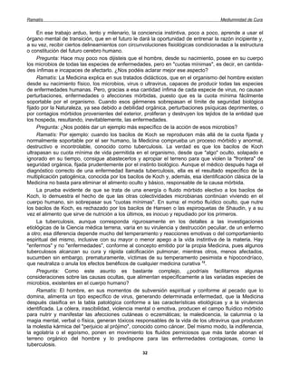 Ramatís                                                                              Mediumnidad de Cura


     En ese trabajo arduo, lento y milenario, la conciencia instintiva, poco a poco, aprende a usar el
órgano mental de transición, que en el futuro le dará la oportunidad de entrenar la razón incipiente y,
a su vez, recibir ciertos delineamientos con circunvoluciones fisiológicas condicionadas a la estructura
o constitución del futuro cerebro humano.
     Pregunta: Hace muy poco nos dijisteis que el hombre, desde su nacimiento, posee en su cuerpo
los microbios de todas las especies de enfermedades, pero en "cuotas mínimas", es decir, en cantida-
des ínfimas e incapaces de afectarlo. ¿Nos podéis aclarar mejor ese aspecto?
     Ramatís: La Medicina explica en sus tratados didácticos, que en el organismo del hombre existen
desde su nacimiento físico, los microbios, virus o ultravirus, capaces de producir todas las especies
de enfermedades humanas. Pero, gracias a esa cantidad ínfima de cada especie de virus, no causan
perturbaciones, enfermedades o afecciones mórbidas, puesto que es la cuota mínima fácilmente
soportable por el organismo. Cuando esos gérmenes sobrepasan el límite de seguridad biológica
fijado por la Naturaleza, ya sea debido a debilidad orgánica, perturbaciones psíquicas deprimentes, o
por contagios mórbidos provenientes del exterior, proliferan y destruyen los tejidos de la entidad que
los hospeda, resultando, inevitablemente, las enfermedades.
     Pregunta: ¿Nos podéis dar un ejemplo más específico de la acción de esos microbios?
     Ramatís: Por ejemplo: cuando los bacilos de Koch se reproducen más allá de la cuota fijada y
normalmente soportable por el ser humano, la Medicina comprueba un proceso mórbido y anormal,
destructivo e incontrolable, conocido como tuberculosis. La verdad es que los bacilos de Koch
ultrapasan su cuota mínima de vida permitida en el organismo, desde que "algo" oculto, solapado e
ignorado en su tiempo, consigue abastecerlos y apropiar el terreno para que violen la "frontera" de
seguridad orgánica, fijada prudentemente por el instinto biológico. Aunque el médico después haga el
diagnóstico correcto de una enfermedad llamada tuberculosis, ella es el resultado específico de la
multiplicación patogénica, conocida por los bacilos de Koch y, además, esa identificación clásica de la
Medicina no basta para eliminar el alimento oculto y básico, responsable de la causa mórbida.
     La prueba evidente de que se trata de una energía o fluido mórbido electivo a los bacilos de
Koch, lo demuestra el hecho de que las otras colectividades microbianas continúan viviendo en el
cuerpo humano, sin sobrepasar sus "cuotas mínimas". En suma: el morbo fluídico oculto, que nutre
los bacilos de Koch, es rechazado por los bacilos de Hansen o las espiroquetas de Shaudin, y a su
vez el alimento que sirve de nutrición a los últimos, es inocuo y repudiado por los primeros.
     La tuberculosis, aunque corresponda rigurosamente en los detalles a las investigaciones
etiológicas de la Ciencia médica terrena, varía en su virulencia y destrucción peculiar, de un enfermo
a otro; esa diferencia depende mucho del temperamento y reacciones emotivas o del comportamiento
espiritual del mismo, inclusive con su mayor o menor apego a la vida instintiva de la materia. Hay
"enfermos" y no "enfermedades", conforme al concepto emitido por la propia Medicina, pues algunos
tuberculosos alcanzan su cura y rápida calcificación pulmonar, mientras otros, menos afectados,
sucumben sin embargo, prematuramente, víctimas de su temperamento pesimista e hipocondríaco,
que neutraliza o anula los efectos benéficos de cualquier medicina curativa 12.
     Pregunta: Como este asunto es bastante complejo, ¿podríais facilitarnos algunas
consideraciones sobre las causas ocultas, que alimentan específicamente a las variadas especies de
microbios, existentes en el cuerpo humano?
     Ramatís: El hombre, en sus momentos de subversión espiritual y conforme al pecado que lo
domina, alimenta un tipo específico de virus, generando determinada enfermedad, que la Medicina
después clasifica en la tabla patológica conforme a las características etiológicas y a la virulencia
identificada. La cólera, irascibilidad, violencia mental o emotiva, producen el campo fluídico mórbido
para nutrir y manifestar las afecciones cutáneas o eczemáticas; la maledicencia, la calumnia o la
magia mental, verbal o física, generan tóxicos responsables de la vida de los ultravirus que producen
la molestia kármica del "perjuicio al prójimo", conocido como cáncer. Del mismo modo, la indiferencia,
la egolatría o el egoísmo, ponen en movimiento los fluidos perniciosos que más tarde abonan el
terreno orgánico del hombre y lo predispone para las enfermedades contagiosas, como la
tuberculosis.
                                                  32
 