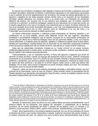 Ramatís                                                                                            Mediumnidad de Cura


     Es natural que el enfermo contagioso esté obligado a aislarse de la familia y relaciones comunes
y también del público, debiendo someterse a tratamientos especiales en las instituciones apropiadas
y que lo apartan de convivir peligrosamente con el prójimo. Así recoge los efectos generados por su
egoísmo y egolatría en las vidas pasadas cuando, siendo sano, y en posesión de sus facultades
normales, decidió dedicarse con excesivo amor a su propio bien, sin importarle los problemas
aflictivos del prójimo. De acuerdo con la Ley Kármica que establece que "el hombre cosecha
conforme a su siembra", el enfermo contagioso, aislado de sus relaciones con el resto del mundo, es
el espíritu egocéntrico y frío que en el pasado vivía solamente para sí mismo. El efecto enfermizo de
hoy es el resultado de la causa censurable del pasado, y así, hoy vive obligatoriamente en la misma
condición generada otrora por su libre voluntad, pero en obediencia a la Ley del Amor y la
Fraternidad, que le permite rescatar su débito pecaminoso.
     La misma enfermedad correctiva o redentora puede presentarse en diversos aspectos y sin
modificación en su foco mórbido, porque éste depende mucho del tipo orgánico, naturaleza
hereditaria o ascendientes biológicos, que el espíritu incorpora en su encarnación purificadora. El
hombre que por efecto de su herencia biológica nace con los pulmones débiles, o sea, con órganos
físicos deficientes, si sustenta actos de egoísmo, egolatría o indiferencia aguda hacia el dolor ajeno,
también por equivalencia, moviliza fluidos que se acumulan en los pulmones, propiciando el terreno
enfermizo para la multiplicación de los bacilos de Koch, más allá de su "cuota mínima" inofensiva.
     Cada tipo de colectividad microbiana, limitada en su "cuota mínima" en el cuerpo humano,
proliferará peligrosamente si recibe antes, su alimento oculto, predilecto y mórbido, que baja del peri-
espíritu debido a las malezas psíquicas del alma.
     Tradicionalmente, y por un imperativo kármico, el fluido del egoísmo y egolatría que sirven de
alimento al bacilo de Koch, cuando se expurga del periespíritu hacia la carne, "debería" localizarse
únicamente en los pulmones. Pero si la víctima de esa incursión mórbida y fluídica posee pulmones
perfectos y resistentes, que rechaza cualquier expurgación del periespíritu, entonces la carga nociva
se desvía del área pulmonar y se aloja en el primer órgano, tejido carnal u óseo que posea más
debilidad. Por lo tanto, tiene mucho fundamento el actual concepto médico que dice: "los microbios
acompañan, pero no causan la enfermedad".
     Pregunta: ¿Qué nos decís de esas criaturas demasiado sensibles y admirables artistas, que son
víctimas de la tuberculosis, como el caso de Chopin? ¿Ellos también sufren la expurgación de los
"fluidos egoístas" que descienden del periespíritu hacia la carne, cuando en realidad, parecen ser tan
altruistas y desprendidos del mundo material?




    12
        Nota del Médium: Refrendando lo manifestado por Ramatís, conocemos dos casos de tuberculosis en el círculo de
nuestra amistad y a los que tratamos de ayudar conjuntamente con el tratamiento médico a base de estreptomicinas y otros
medicamentos apropiados. El colega S. F., espirita veterano y optimista, aceptaba rápidamente nuestros pases y, algunas
veces, rechazaba el tratamiento médico, mereciendo nuestras censuras; era jocoso con su enfermedad, encarándole en
forma inofensiva, convencido de los resultados beneficiosos que le proporcionaba a su espíritu pecador. Finalmente aquello
que nos parecía excesivamente mórbido y digno de un estudio freudiano, lo condujo a una cura tan rápida, que sorprendió a
los propios médicos. Otro enfermo, el Sr. M. B. R. víctima de la misma enfermedad, pero menos grave, después del
diagnóstico médico enflaqueció once CU) kilos, huía de las personas, se encerró en su habitación y descreído de nuestra
ayuda espiritual, por más que era datado con el medicamento macizo de la medicina, se dejó abatir desesperadamente y 13
meses después desencarnó sin lograr la mínima calcificación pulmonar.
    Ramatís: El tuberculoso típico de otrora era una criatura febril, que tosía constantemente; era el
enfermo clásico de los pulmones. Una especie de "escogido" o predestinado de la literatura
romántica, de los temas predilectos del teatro o libretos de las óperas, como La Traviata y La
Boheme, cuyas heroínas, Violeta y Mimí, expiran entre cánticos, melodramáticos y accesos de tos.
    Chopin, alma hipersensible y de excesiva agudeza espiritual, fue uno de los prototipos de tísicos
románticos de otrora, cuya música melancólica y extraña, revela los recuerdos del espíritu exiliado, o
el misterio atrayente del cielo. Su melodía era como la llama tenue estremeciéndose bajo la brisa
                                                           33
 