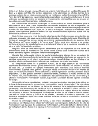 Ramatís                                                                                Mediumnidad de Cura


triste de un destino amargo. Aunque Chopin era un genio materializando en sonidos el lenguaje del
Edén y la poesía del Más Allá, también cosechaba en la tuberculosis los efectos dañinos de la
excesiva egolatría de sus vidas pasadas, cuando era vanidoso de su talento excepcional y prefirió la
"torre de marfil" del egoísmo y repudió el contacto desagradable con el sufrimiento humanó. Si fuera
víctima de ese doloroso destino por accidente o inmerecimiento, entonces Dios sería tan precario en
su Justicia, como son los imperfectos códigos humanos.
     Las colectividades microbianas constituyen un sustentáculo en su mundo infinitesimal para la
estructuración de la carne, y son responsables del vitalismo energético de todo el organismo. Se
incorporan, disminuyen o excitan, crecen o adormecen, conforme varía la conducta psíquica del ser
humano, sea éste un Nerón o un Chopin, un Da Vinci o un Rasputín,, un Balzac o un Herodes. Cada
pecado, como dijéramos, produce o moviliza un tipo de fluido mórbido específico, acorde con las
emociones subvertidas de la conciencia.
     Cada hombre posee una virtud dominante sobre las demás virtudes menores, como también es
víctima de un pecado más grave que prevalece sobre los otros pecadillos inofensivos. El espíritu del
hombre, en su peregrinaje terreno, piensa, se emociona y actúa oscilando entre los extremos de la
faja vibratoria del "mayor pecado" y la "mayor virtud". Sufre, goza, erra, aprende o se corrige,
conforme al dominio del pecado fuerte que lo encadena al "infierno" de la conciencia torturada, o lo
eleva al "cielo" de las virtudes angélicas.
     Pregunta: Antes de cerrar este capítulo, desearíamos que nos explicaseis por qué varían las
enfermedades entre los miembros de una misma familia, cuando todos pueden ser víctimas de la
misma deficiencia orgánica biológica o vulnerabilidad congénita.
     Ramatís: Eso es la prueba evidente de que la familia humana, además de ser un conjunto de
organismos instintivos manifestando las tendencias y ancestralidades biológicas, es una reunión de
espíritus encarnados, en el mismo grupo consanguíneo, diversificándose por las virtudes o los
pecados, talento o embrutecimiento intelectual, que condice con sus grados espirituales.
     La configuración carnal de la parentela humana, es la frágil cobertura de "conciencias
espirituales" tan diferentes entre sí, que las enfermedades varían conforme a los pecados o virtudes
de cada uno. Os daremos un ejemplo rudimentario pero aclaratorio, para alcanzar mayores
razonamientos. Suponed a tres gemelos, que hayan nacido con la misma lesión en los riñones, es
decir, los tres son portadores de riñones deficientes, y dichos órganos son los más vulnerables de sus
organismos.' Los tres gemelos terminan su existencia terrena, víctimas de la misma enfermedad de
los riñones, pero, inexplicablemente, uno desencarna de tuberculosis renal, otro de cáncer renal y el
último de "nefropiosis" o "nefrelcosis", es decir, supuración o ulceración de esos órganos excretores
del cuerpo.
     Si los médicos fueran clarividentes y pudiesen examinar la estructura espiritual de los trillizos en
la hora de la desencarnación, comprobarían, sorprendidos, que el primero falleció de tuberculosis
renal, porque acumuló en los ríñones, los fluidos del egoísmo y de la egolatría expurgados por el
periespíritu y que alimentaron a los bacilos de Koch; al segundo, le sucedió lo mismo, pero con los
fluidos dañinos del pecado de la maledicencia, calumnia o perjuicio al prójimo, alimentó los ultravirus
cancerígenos; el tercero, frecuentemente dominado por accesos de ira, cólera o violencia mental,
descargó su carga mórbida y fluídica en los ríñones, causando ulceración o supuración, que
terminaría en eczemas, llagas, erupciones y úlceras en la piel, ni bien el morbo fluídico alcanzó la
superficie corporal.
     Usando la terminología médica del mundo, y para mayor elucidación de nuestro ejemplo,
diríamos que los trillizos pudieron fallecer de "nefrorragia" bajo los impactos de los fluidos del odio; de
"nefrocistosis" bajo el pecado del sarcasmo; de "nefromalacia", víctimas de los fluidos de la envidia, o
de "nefroplejía", por los fluidos de la lujuria y de "nefroesclerosis" a causa del morbo psíquico del celo
13
  .




                                                    34
 