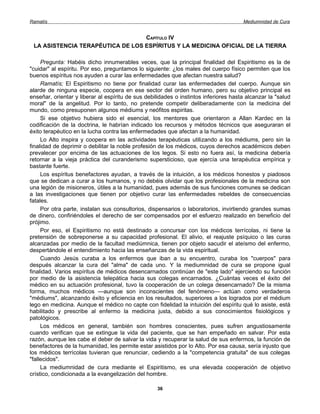 Ramatís                                                                               Mediumnidad de Cura


                                  CAPÍTULO IV
 LA ASISTENCIA TERAPÉUTICA DE LOS ESPÍRITUS Y LA MEDICINA OFICIAL DE LA TIERRA

     Pregunta: Habéis dicho innumerables veces, que la principal finalidad del Espiritismo es la de
"cuidar" al espíritu. Por eso, preguntamos lo siguiente: ¿los males del cuerpo físico permiten que los
buenos espíritus nos ayuden a curar las enfermedades que afectan nuestra salud?
     Ramatís; El Espiritismo no tiene por finalidad curar las enfermedades del cuerpo. Aunque sin
alarde de ninguna especie, coopera en ese sector del orden humano, pero su objetivo principal es
enseñar, orientar y liberar al espíritu de sus debilidades o instintos inferiores hasta alcanzar la "salud
moral" de la angelitud. Por lo tanto, no pretende competir deliberadamente con la medicina del
mundo, como presuponen algunos médiums y neófitos espiritas.
     Si ese objetivo hubiera sido el esencial, los mentores que orientaron a Allan Kardec en la
codificación de la doctrina, le habrían indicado los recursos y métodos técnicos que aseguraran el
éxito terapéutico en la lucha contra las enfermedades que afectan a la humanidad.
     Lo Alto inspira y coopera en las actividades terapéuticas utilizando a los médiums, pero sin la
finalidad de deprimir o debilitar la noble profesión de los médicos, cuyos derechos académicos deben
prevalecer por encima de las actuaciones de los legos. Si esto no fuera así, la medicina debería
retornar a la vieja práctica del curanderismo supersticioso, que ejercía una terapéutica empírica y
bastante fuerte.
     Los espíritus benefactores ayudan, a través de la intuición, a los médicos honestos y piadosos
que se dedican a curar a los humanos, y no debéis olvidar que los profesionales de la medicina son
una legión de misioneros, útiles a la humanidad, pues además de sus funciones comunes se dedican
a las investigaciones que tienen por objetivo curar las enfermedades rebeldes de consecuencias
fatales.
     Por otra parte, instalan sus consultorios, dispensarios o laboratorios, invirtiendo grandes sumas
de dinero, confiriéndoles el derecho de ser compensados por el esfuerzo realizado en beneficio del
prójimo.
     Por eso, el Espiritismo no está destinado a concursar con los médicos terrícolas, ni tiene la
pretensión de sobreponerse a su capacidad profesional. El alivio, el reajuste psíquico o las curas
alcanzadas por medio de la facultad mediúmnica, tienen por objeto sacudir el ateísmo del enfermo,
despertándole el entendimiento hacia las enseñanzas de la vida espiritual.
     Cuando Jesús curaba a los enfermos que iban a su encuentro, curaba los "cuerpos" para
después alcanzar la cura del "alma" de cada uno. Y la mediumnidad de cura se propone igual
finalidad. Varios espíritus de médicos desencarnados continúan de "este lado" ejerciendo su función
por medio de la asistencia telepática hacia sus colegas encarnados. ¿Cuántas veces el éxito del
médico en su actuación profesional, tuvo la cooperación de un colega desencarnado? De la misma
forma, muchos médicos —aunque son inconscientes del fenómeno— actúan como verdaderos
"médiums", alcanzando éxito y eficiencia en los resultados, superiores a los logrados por el médium
lego en medicina. Aunque el médico no capte con fidelidad la intuición del espíritu qué lo asiste, está
habilitado y prescribe al enfermo la medicina justa, debido a sus conocimientos fisiológicos y
patológicos.
     Los médicos en general, también son hombres conscientes, pues sufren angustiosamente
cuando verifican que se extingue la vida del paciente, que se han empeñado en salvar. Por esta
razón, aunque les cabe el deber de salvar la vida y recuperar la salud de sus enfermos, la función de
benefactores de la humanidad, les permite estar asistidos por lo Alto. Por esa causa, sería injusto que
los médicos terrícolas tuvieran que renunciar, cediendo a la "competencia gratuita" de sus colegas
"fallecidos".
     La mediumnidad de cura mediante el Espiritismo, es una elevada cooperación de objetivo
crístico, condicionada a la evangelización del hombre.

                                                   36
 