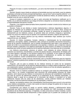 Ramatís                                                                                Mediumnidad de Cura


     Pregunta: En base a vuestra manifestación, ¿no sería más fácil desistir del recetario mediúmnico
o espirita?
     Ramatís: Nuestro mayor interés es aclararos el lamentable equívoco que tenéis, pues los adeptos
espiritistas confunden la función principal del Espiritismo, que es la de "curar el espíritu enfermo", y no
la de establecer en la Tierra una organización mundial de asistencia médica, de carácter espirita, con
finalidad única de curar la salud del cuerpo.
     Aunque el recetario mediúmnico no sea la razón primordial del Espiritismo codificado por A.
Kardec, es un vehículo beneficioso que instiga al hombre a despertar su conciencia hacia los deberes
y responsabilidades del espíritu inmortal.
     Pregunta: ¿Los médicos desencarnados tienen propensión a recetar a través de los médiums que
se dedican al recetario?
     Ramatís: Todos no son afectos a recetar medicamentos o efectuar diagnósticos; algunos, ni
siquiera se interesan por la profesión que les diera tanto renombre en la tierra. Otros, aunque se
dedican a ayudar a los encarnados sufrientes, recelan de asumir el compromiso de prescribir el
medicamento por los médiums, porque, en general, éstos son anímicos, inseguros o ignorantes,
siendo muy pocos los médiums que se ajustan a los imperativos sensatos y lógicos del Espiritismo.
     Pregunta: Dicen algunos espíritus que hay médicos materialistas mejor asistidos que muchos
médiums de cura. ¿Es verdad?
     Ramatís: El médico bondadoso, honesto, criterioso y desinteresado de los preconceptos
académicos, sea espirita, católico, protestante o ateo, siempre es accesible a las buenas intuiciones y
ayuda de los espíritus benefactores, que lo orientan favorablemente para tratar a sus pacientes. El
auxilio de lo Alto no se acondiciona únicamente a los espiritas o médiums, sino a todas las criaturas
de buen carácter y dedicados a los objetivos espirituales de orden superior. El médico no necesita ser
espiritista para recibir la buena asistencia de los espíritus dedicados a las dolencias de la humanidad.
     Los médiums presuntuosos, adversos al estudio, viven rodeados de almas inferiores que
perturban sus intuiciones, induciéndolos a cometer los peores ridículos y desaciertos. El trabajar junto
a la mesa espirita o participar en los terreiros ruidosos de la Umbanda, no les impide ser antenas
vivas que atraen a los espíritus gozadores, perversos o mistificadores; en cambio, los médicos
buenos y prestativos, reciben constantemente la cooperación del Espacio.
     Desgraciadamente, ciertas criaturas mercenarias usan su facultad mediúmnica para los negocios
impuros, uniendo la práctica de la caridad en la siembra espirita, a la remuneración fácil de la moneda
del mundo.
     Pregunta: ¿No es justa la protesta de los médicos terrenos en contra de los recetarios
mediúmnicos y la intromisión de los espíritus desencarnados en la esfera médica profesional? ¿No es
una colaboración desleal, considerando que la profesión médica es el fruto de estudios agotadores y
de innumerables preocupaciones financieras?
     Ramatís: Como la medicina académica todavía no consiguió curar todas las enfermedades del
cuerpo físico y se muestra incapacitada para solucionar las enfermedades psíquicas de origen
obsesivo, sería natural que los médicos no censuraran los esfuerzos del curanderismo mediúmnico,
que trata de suprimir las deficiencias médicas en el tratamiento de las molestias espirituales. La
medicina oficial, a pesar de su protesta por la intromisión del médium o curandero en su área
profesional, fracasa ante los casos de las obsesiones, cuando pretende tratarlas por métodos
diferentes a la técnica tradicional adoptada por los espiritistas y médiums.
     Además, los brasileños pobres viven imposibilitados financieramente para concurrir a los servicios
de los médicos competentes, y mucho más cuando se trata de sufragar los gastos de la cirugía, que
casi siempre es demasiado onerosa.
     Considerando que todavía no existe un servicio médico eficiente y definitivamente táctico
diseminado por todo el territorio brasileño, puesto que alrededor de 1.000 municipios no poseen
facultativos de las diferentes especies, ni hospitales, no debe censurarse al médium recetista, cuando
su terapéutica censurada atiende eficazmente a todos aquellos que no pueden ser curados por vía
                                                    37
 