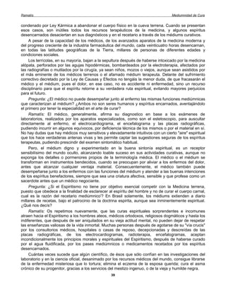 Ramatís                                                                            Mediumnidad de Cura


condenado por Ley Kármica a abandonar el cuerpo físico en la cueva terrena. Cuando se presentan
esos casos, son inútiles todos los recursos terapéuticos de la medicina, y algunos espíritus
desencarnados desaciertan en sus diagnósticos y en el recetario a través de los médiums curativos.
     A pesar de la capacidad de los médicos, de los avanzados aparatos de la medicina moderna y
del progreso creciente de la industria farmacéutica del mundo, cada veinticuatro horas desencarnan,
en todas las latitudes geográficas de la Tierra, millares de personas de diferentes edades y
condiciones sociales.
     Los terrícolas, en su mayoría, bajan a la sepultura después de haberse intoxicado por la medicina
alópata, perforados por las agujas hipodérmicas, bombardeados por la electroterapia, afectados por
las radiografías o mutilados por la cirugía, ya sean niños, mozos o viejos, aunque sean asistidos por
el más eminente de los médicos terrenos o el afamado médium terapeuta. Delante del sufrimiento
correctivo decretado por la Ley de Causas y Efectos no tengáis la menor duda, de que fracasarán el
médico y el médium, pues el dolor, en ese caso, no es accidente ni enfermedad, sino un recurso
disciplinario para que el espíritu retorne a su verdadera ruta espiritual, evitando mayores perjuicios
para el futuro.
     Pregunta: ¿El médico no puede desempeñar junto al enfermo las mismas funciones mediúmnicas
que caracterizan al médium? ¿Ambos no son seres humanos y espíritus encarnados, aventajándolo
el primero por tener la especialidad en el arte de curar?
     Ramatís: El médico, generalmente, afirma su diagnostico en base a los exámenes de
laboratorios, realizados por los aparatos especializados, como son el estetoscopio, para auscultar
directamente al enfermo, el electrocardiograma, el encefalograma y las placas radiográficas,
pudiendo incurrir en algunos equívocos, por deficiencia técnica de los mismos o por el material en sí.
No hay dudas que hay médicos muy sensitivos y elevadamente intuitivos con un cierto "aire" espiritual
que los hace verdaderas antenas vivas y les permite captar las sugestiones seguras de los espíritus
terapeutas, pudiendo prescindir del examen sintomático habitual.
     Pero, el médium digno y experimentado en la buena sintonía espiritual, es un receptor
sensibilísimo del mundo oculto, alcanzando loable suceso en sus actividades curativas, aunque no
exponga los detalles o pormenores propios de la terminología médica. El médico o el médium se
transforman en instrumentos bendecidos, cuando se preocupan por aliviar a los enfermos del dolor,
antes que alcanzar cualquier ventaja material. Consecuentemente, el médico también puede
desempeñarse junto a los enfermos con las funciones del médium y atender a las buenas intenciones
de los espíritus benefactores, siempre que sea una criatura afectiva, sensible y que profese como un
sacerdote antes que un médico negociante.
     Pregunta: ¿Si el Espiritismo no tiene por objetivo esencial competir con la Medicina terrena,
puesto que obedece a la finalidad de esclarecer al espíritu del hombre y no de curar el cuerpo carnal,
cual es la razón del recetario mediúmnico'? En Brasil solamente, los médiums extienden a diario
millares de recetas, bajo el patrocinio de la doctrina espirita, aunque sea inminentemente espiritual.
¿Qué nos decís?
     Ramatís: Os repetimos nuevamente, que las curas espirituales sorprendentes e incomunes
atraen hacia el Espiritismo a los hombres ateos, médicos ortodoxos, religiosos dogmáticos y hasta los
indiferentes, que después de ser aniquilados en su vieja actitud mental, no pueden dejar de respetar
las enseñanzas valiosas de la vida inmortal. Muchas personas después de agotarse de su "vía crucis"
por los consultorios médicos, hospitales o casas de reposo, decepcionadas y descreídas de las
placas radiográficas, de los electrocardiogramas, radioterapia, encefalogramas, aceptan
incondicionalmente los principios morales y espirituales del Espiritismo, después de haberse curado
por el agua fluidificada, por los pases mediúmnicos o medicamentos recetados por los espíritus
desencarnados.
     Cuántas veces sucede que algún científico, de ésos que sólo confían en las investigaciones del
laboratorio y en la ciencia oficial, desanimado por los recursos médicos del mundo, consigue librarse
de la enfermedad misteriosa que lo tortura; elimina el eczema de la esposa querida; cura el asma
crónico de su progenitor, gracias a los servicios del mestizo ingenuo, o de la vieja y humilde negra.
                                                 39
 