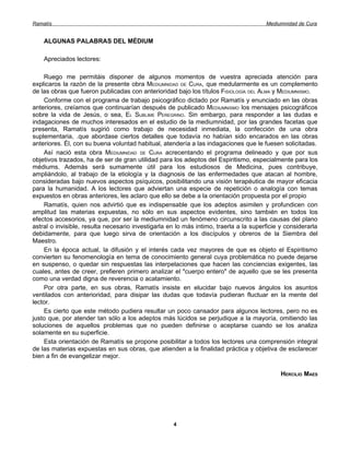 Ramatís                                                                                Mediumnidad de Cura


    ALGUNAS PALABRAS DEL MÉDIUM

    Apreciados lectores:

    Ruego me permitáis disponer de algunos momentos de vuestra apreciada atención para
explicaros la razón de la presente obra MEDIUMNIDAD DE CURA, que medularmente es un complemento
de las obras que fueron publicadas con anterioridad bajo los títulos FISIOLOGÍA DEL ALMA y MEDIUMNISMO.
    Conforme con el programa de trabajo psicográfico dictado por Ramatís y enunciado en las obras
anteriores, creíamos que continuarían después de publicado MEDIUMNISMO los mensajes psicográficos
sobre la vida de Jesús, o sea, EL SUBLIME PEREGRINO. Sin embargo, para responder a las dudas e
indagaciones de muchos interesados en el estudio de la mediumnidad, por las grandes facetas que
presenta, Ramatís sugirió como trabajo de necesidad inmediata, la confección de una obra
suplementaria, .que abordase ciertos detalles que todavía no habían sido encarados en las obras
anteriores. Él, con su buena voluntad habitual, atendería a las indagaciones que le fuesen solicitadas.
    Así nació esta obra MEDIUMNIDAD DE CURA acrecentando el programa delineado y que por sus
objetivos trazados, ha de ser de gran utilidad para los adeptos del Espiritismo, especialmente para los
médiums. Además será sumamente útil para los estudiosos de Medicina, pues contribuye,
ampliándolo, al trabajo de la etiología y la diagnosis de las enfermedades que atacan al hombre,
consideradas bajo nuevos aspectos psíquicos, posibilitando una visión terapéutica de mayor eficacia
para la humanidad. A los lectores que adviertan una especie de repetición o analogía con temas
expuestos en obras anteriores, les aclaro que ello se debe a la orientación propuesta por el propio
    Ramatís, quien nos advirtió que es indispensable que los adeptos asimilen y profundicen con
amplitud las materias expuestas, no sólo en sus aspectos evidentes, sino también en todos los
efectos accesorios, ya que, por ser la mediumnidad un fenómeno circunscrito a las causas del plano
astral o invisible, resulta necesario investigarla en lo más intimo, traerla a la superficie y considerarla
debidamente, para que luego sirva de orientación a los discípulos y obreros de la Siembra del
Maestro.
    En la época actual, la difusión y el interés cada vez mayores de que es objeto el Espiritismo
convierten su fenomenología en tema de conocimiento general cuya problemática no puede dejarse
en suspenso, o quedar sin respuestas las interpelaciones que hacen las conciencias exigentes, las
cuales, antes de creer, prefieren primero analizar el "cuerpo entero" de aquello que se les presenta
como una verdad digna de reverencia o acatamiento.
    Por otra parte, en sus obras, Ramatís insiste en elucidar bajo nuevos ángulos los asuntos
ventilados con anterioridad, para disipar las dudas que todavía pudieran fluctuar en la mente del
lector.
    Es cierto que este método pudiera resultar un poco cansador para algunos lectores, pero no es
justo que, por atender tan sólo a los adeptos más lúcidos se perjudique a la mayoría, omitiendo las
soluciones de aquellos problemas que no pueden definirse o aceptarse cuando se los analiza
solamente en su superficie.
    Esta orientación de Ramatís se propone posibilitar a todos los lectores una comprensión integral
de las materias expuestas en sus obras, que atienden a la finalidad práctica y objetiva de esclarecer
bien a fin de evangelizar mejor.

                                                                                             HERCILIO MAES




                                                    4
 