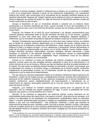 Ramatís                                                                                             Mediumnidad de Cura


     Además, el hombre escéptico, fanático o indiferente por su destino, es, en potencia, un candidato
a sufrir en la peregrinación dolorosa a través de las instituciones hospitalarias y los consultorios
médicos del mundo, para convencerse de la precariedad de los aparatos científicos delante de su
desdicha interminable. Después del "milagro" espirita que le restituye la salud y la esperanza de vivir,
siente la obligación de cambiar de actitud, sin dejar de reconocer la intervención sensata y amiga del
mundo oculto sobre la vida humana.
     Aunque el Espiritismo no sea un movimiento llamado a competir con la medicina oficial,
corresponde a la promesa bendecida del Cristo, cuando prometió el envío del Consolador en el
momento oportuno para curar a los enfermos del espíritu, aunque eso se consiga curando primero al
cuerpo físico.
     Pregunta: Por tratarse de un tema de suma importancia y de elevado esclarecimiento para
nuestras palestras doctrinarias sobre la función educativa del dolor en el ser humano, ¿podríais
extenderos un poco más sobre esos casos de personas materialistas, religiosas fanáticas, o
indiferentes, que se convierten al Espiritismo después de haberse curado por la receta mediúmnica?
     Ramatís: Considerando que la gratitud existe en lo íntimo de la peor criatura humana, es evidente
que la familia de cualquier enfermo desahuciado por la medicina del mundo, salvado luego mi-
lagrosamente por la terapéutica mediúmnica del Espiritismo, siente respeto por la doctrina que les
restituyó la salud y la alegría al hogar. La cura mediúmnica y excepcional, termina demostrando el
poder de los espíritus desencarnados que actúan con el mundo material, cuando vitalizan células,
corrigen disturbios nerviosos, desenvuelven músculos atrofiados, eliminan infecciones y hasta
devuelven el raciocinio a las personas alienadas. Los beneficiados sienten la responsabilidad
espiritual pesándoles en los hombros, exigiéndoles mayor comprensión moral de sus deberes
humanos en el contacto diario con la humanidad.
     Aunque en su comienzo no todos los familiares del enfermo simpaticen con los preceptos
espíritas, muchas veces los más sensibles terminan aceptando la tesis de la reencarnación y la
acción kármica de la Ley de Causas y Efectos que rige los destinos del alma la prueba educativa en
la materia. Por esa causa, los espiritas siempre bendicen el sufrimiento y el dolor, reconociendo que
la enfermedad los conduce a la sombra amiga y confortadora de la doctrina espirita, tonificando
notablemente la personalidad humana, por el tratamiento sencillo del agua fluidificada, del pase
mediúmnico o por la receta de los desencamados.
     Por esa causa los mentores espirituales inciden en el recetario mediúmnico bajo el patrocinio del
Espiritismo, a pesar de las recetas inocuas o completamente anímicas, producto de la precipitación o
ignorancia de los médiums incipientes. El bien espiritual conseguido por el servicio benefactor del
recetario mediúmnico, supera satisfactoriamente las equivocaciones e imprudencias de un
mediumnismo de urgencia, preocupado solamente por la cura del cuerpo físico, antes que por la
salud del espíritu inmortal.
     Pregunta: ¿Los médicos no merecen censuras graves cuando erran en perjuicio de sus
pacientes? ¿No es criticable ese orgullo académico de negar "a priori" la posibilidad del mundo
espiritual, que socorre y cura los enfermos de la Tierra?
     Ramatís; Si los mentores lo dispusieran, los enfermos podrían curarse fácilmente de las
enfermedades tradicionales del cuerpo físico y del espíritu inmortal. ¿Qué sería de los animales, si el
instinto o la Naturaleza no los atendiesen tan cariñosamente, amparándolos desde el nacimiento
hasta 1 a muerte, guiándolos hasta encontrar el vegetal con propiedades curativas que les alivia los
dolores y que cura sus enfermedades? 1 Esa protección misteriosa y oculta que mantiene la
sobrevivencia de todas las aves, animales y seres, que todo lo prevee, atiende y corrige, cuida desde
el hijo de un pájaro dentro de su nido oscilando graciosamente de la horqueta de una rama, hasta el
hijo del elefante nacido en el agresivo ambiente de la selva, castigado por los severos problemas de
la alimentación.
    1
       Nota del Médium: Es el caso de los perros atacados de cólicos intestinales buscan un yuyo apropiado para aliviar sus
dolores, o el de los elefantes que, al presentir graves epidemias en su especie, viajan semanas enteras en busca de una
hierba especial, cuya ingestión funciona como si fuera una excelente vacuna, liberándolos de los azotes epidémicos.

                                                            40
 