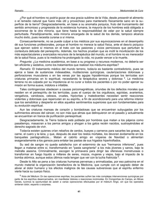 Ramatís                                                                                              Mediumnidad de Cura


     ¿Por qué el hombre no podría gozar de esa gracia sublime de la Vida, desde presentir el alimento
o el remedio natural que fuera más útil y provechoso para mantenerlo físicamente sano en la su-
perficie de la tierra? Desgraciadamente, en base a su anomalía psíquica, fruto del truncamiento del
sentido armonioso y progresista de la existencia humana, la mayoría de los hombres está obligada a
socorrerse de la otra minoría, que tiene hasta la responsabilidad de velar por la salud siempre
perturbada. Paradójicamente, esta minoría encargada de la salud de los demás, tampoco alcanza
mucho éxito, pues necesita curarse a sí misma.
     Consecuentemente, no se puede culpar a los médicos por sus equivocaciones en el desempeño
dé sus funciones profesionales, porque el hombre no merece la salud física, ante el desvío psíquico
que ejercen sobre sí mismos en el trato con las pasiones y vicios perniciosos que perturban la
contextura delicada del periespíritu. Además, los hechos prueban que es inútil la movilización de los
más espectaculares y avanzados recursos de la terapéutica del mundo, si el hombre no es merecedor
de la salud física, pues si la medicina ha prolongado la vida, no puede vencer a la muerte.
     Pregunta: ¿La medicina académica, en base a su progreso y recursos modernos, no debería ser
tan eficiente y sedativa, como los tratamientos que realizan los médiums espiritas?
     Ramatís: El tratamiento médico del mundo terreno, todavía es bastante contradictorio, pues se
ejerce a base de sustancias indeseables, mutilaciones quirúrgicas, cauterizaciones dolorosas y
perforaciones musculares o en las venas por las agujas hipodérmicas porque los terrícolas son
criaturas primarias en lo espiritual, necesitando la terapéutica severa y dolorosa 2. La medicina
terrena no es culpada por su impotencia al no curar a todos los pacientes o por no poder ejercer su
misión en forma suave, indolora e infalible.
     Tales contingencias obedecen a causas psícomagnéticas, oriundas de los defectos morales que
residen en el periespíritu de los terrícolas, pues el cuerpo de los orgullosos, egoístas, avarientos,
vengativos, vanidosos, celosos, crueles, hipócritas y maledicentes necesitan sentir reacciones
violentas y dolorosas que repercutan en su espíritu, a fin de acondicionarlo para una reforma interior
que los sensibilice y despierte en ellos aquellos sentimientos superiores que son fundamentales para
su evolución espiritual.
     Aun las criaturas mansas de corazón y bondadosas que se encuentran subyugadas por los
sufrimientos atroces del cáncer, no son más que almas que delinquieron en el pasado y actualmente
se encuentran en trance de purificación periespiritual.
     Desgraciadamente, la Tierra todavía está poblada por hombres que matan a los pájaros como
pasatiempo, masacran a los perros amigos y ahogan a los gatos recién nacidos, sustrayéndoles el
derecho sagrado de vivir.
     Todavía existen quienes crían rebaños de cerdos, bueyes y carneros para sacarles las grasas, la
carne, el cuero y la lana, y que, después de asar los restos mortales, los devoran ávidamente en los
banquetes pantagruélicos... Matan el cabrito amigo en vísperas de Navidad o alimentan
exageradamente a los gansos para enlatar las pastas de sus hígados hipertrofiados.
     Su sed de sangre no queda satisfecha con el exterminio de sus "hermanos inferiores", pues
llegan a matarse entre sí, transformando en "pasta sangrienta" a los más jóvenes y sanos, bajo la
metralla asesina. Criminalmente, escogen la primavera para dirigir las ofensivas monstruosas o
transformar en fuego líquido a millares de seres, mozos, mujeres y viejos, bajo el impacto de la
bomba atómica, aunque estos últimos nada tengan que ver con la lucha fratricida 3.
     Desde lo Alto se pena a las criaturas humanas perversas y animalizadas, por eso patrocina en el
mundo material la organización benefactora de la Medicina, que cumple con el sagrado deber de
aliviar al dolor humano y los efectos malignos de las causas subversivas que el espíritu enfermo
vierte hacia su cuerpo físico.
    2
        Nota del Médium: En las operaciones espiritas, los pacientes sufren las más complejas intervenciones quirúrgicas por
parte de los espíritus desencarnados, sin manifestar dolores o reacciones incómodas. En Congonhas do Campo, en Minas
Gerais, tuvimos la oportunidad de asistir a varias operaciones efectuadas por el médium Arigó, sin que los operados
sintieran dolor, espanto o sorpresa.


                                                            41
 