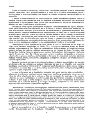 Ramatís                                                                                              Mediumnidad de Cura


     Gracias a los médicos dedicados y benefactores, los hombres consiguen moverse en el mundo
material, presentando cierto equilibrio fisiológico, a pesar de su constante automasacre mental y
emotivo, donde el organismo funciona cual depósito de residuos y miasmas tóxicos drenados por el
periespíritu.
     El médico no merece censuras por los equívocos que comete en la tentativa justa de curar a su
paciente; pues lo que sucede es que éste, por fuerza de la ley sideral, se disciplina bajo la cárcel de
la enfermedad y, si sus males no ceden gracias a los medicamentos, es porque aún no es merecedor
del alivio o la solución definitiva de su enfermedad.
     Una vez que estéis seguros y conscientes del proceso kármico rectificador del espíritu, ejercido a
través de las reencarnaciones expiatorias en el mundo de la materia, tendréis que admitir que, en
base a las tropelías, desmanes y crueldades de las hordas famélicas y perversas del pasado, esos
mismos espíritus belicosos necesitan retornar sucesivamente a la Tierra para la debida rectificación
de su conciencia espiritual, todavía embrutecida. También es lógico, que no merecen un tratamiento
suave, indoloro y benefactor por parte de la medicina terrena, por eso sus males físicos se agravan
más, cuando tratan de eliminarlos por medio de drogas o intervenciones quirúrgicas. La nueva
existencia, que obedece a los principios justos y constructivos de las recuperaciones espirituales, les
brinda la misma crudeza que adoptaron en sus vidas pasadas en medio de la humanidad.
     Tales espíritus todavía no merecen la ayuda médica e indolora, puesto que en sus anteriores
vidas fueron fanáticos inquisidores del Santo Oficio, torturadores orientales, tiranos en Persia,
católicos en la masacre de San Bartolomé, perseguidores de los cristianos en los circos romanos,
bárbaros señores de esclavos, soldados sanguinarios de las huestes de César, Tamerlán, Atila,
Gengis Kan, Aníbal y, hace muy poco tiempo, asesinos de los judíos y de los pueblos indefensos,
bajo la dirección de Hitler. Es evidente que esos hombres impiadosos del pasado se encuentran
actualmente en pruebas acerbas, reencarnados en la figura de ciudadanos comunes, operarios,
médicos, militares, artistas, comerciantes, abogados o participantes activos en las variadas religiones
o credos espiritualistas.
     Su deuda kármica la contrajeron con el orbe terráqueo, en base a su crueldad en las correrías
turbulentas contra las poblaciones y criaturas indefensas, por eso, la Ley inflexible, pero ecuánime,
los obliga a pagar hasta el "último centavo", recogiendo los efectos dolorosos de las causas malignas
sembradas en el pasado. Bajo la Ley Divina no hay favorecimientos, como no hay injusticia posible si
el proceso es para angelizar al hombre.
     La cruel enfermedad es la terapéutica adecuada para esos espíritus algo embrutecidos y
refractarios al sentimiento espiritual. Aunque os parezcan pacíficos y bondadosos, conservan, en lo
íntimo del alma, el potencial de la violencia y falta de compasión. Se asemejan a las semillas
enfermas, que yacen humilladas en el suelo resecado, pero que no tardan en exponer la violencia de
su tóxico, ni bien surge el clima apropiado. De esa forma se hacen merecedores de la alopatía
intoxicante, de la curación dolorosa y la cirugía mutiladora, cumpliendo su "vía crucis" como
reparación de sus crueldades cometidas en el pasado.
     3
       Nota del Médium: Confirmando las palabras de Ramatís, podemos comprobar lo perverso que todavía es el hombre
terreno. Veamos el siguiente pasaje descripto por el Di. Paulo Nagai, médico Japonés víctima de leucemia producida por la
radioactividad de la bomba atómica arrojada por los americanos sobre Nagasaki. En su observación, dice lo siguiente: "La
presión inmediata fue tremenda, pues a un radio de un kilómetro, todo ser humano que se encontraba en un lugar abierto,
murió instantáneamente o a los pocos minutos. A 500 metros de la explosión, una madre joven fue encontrada con el vientre
abierto y el futuro bebé entre las piernas. Muchos cadáveres perdieron sus entrañas. A 700 metros, las cabezas fueron
arrancadas y en algunos casos los ojos saltaron de sus órbitas. Otros, a consecuencia de las hemorragias internas, estaban
blancos como el papel, los cráneos fracturados destilaban la sangre por los oídos. El calor llegó a tal violencia, que a 500
metros, los rostros alcanzados quedaron irreconocibles. A un kilómetro, las quemaduras atómicas dilaceraban la piel,
haciéndolas caer en tiras, exponiendo la carne sangrienta. La primera impresión, no fue, según parece, la del calor, sino la
del dolor atroz, seguido de un frío intenso. La mayoría de las víctimas morían con rapidez. (Página 96 de la obra Los Signos
de Nagasaki, autobiografía del Dr. Paulo Nagai.)
   Viven de un consultorio en otro, de hospital en hospital, decepcionados con la farmacología del
mundo, desilusionados por la terapéutica homeopática, y desatendidos por los espíritus

                                                            42
 