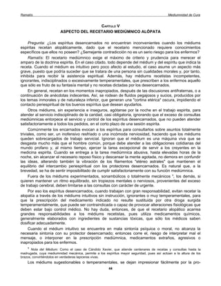 Ramatís                                                                                     Mediumnidad de Cura


                                         CAPÍTULO V
                         ASPECTO DEL RECETARIO MEDIÚMNICO ALÓPATA

     Pregunta: ¿Los espíritus desencarnados no encuentran inconvenientes cuando los médiums
espiritas recetan alopáticamente, dado que el recetario mencionado requiere conocimientos
específicos que ellos no poseen? ¿Semejante contradicción no es un serio riesgo para los enfermos?
     Ramatís: El recetario mediúmnico exige el máximo de criterio y prudencia para merecer el
amparo de la doctrina espirita. En el caso citado, todo depende del médium y del espíritu que indica la
receta. Cuando el médium es intuitivo pero poco afecto al estudio, el caso asume un aspecto más
grave, puesto que podría suceder que se tratara de una persona sin cualidades morales y, por tanto,
inhibida para recibir la asistencia espiritual. Además, hay médiums recetistas incompetentes,
ignorantes, indisciplinados o excesivamente temperamentales, que prescriben a los enfermos aquello
que sólo es fruto de su fantasía mental y no recetas dictadas por los desencarnados.
     En general, recetan en los momentos inapropiados, después de las discusiones antifraternas, o a
continuación de anécdotas indecentes. Así, se rodean de fluidos pegajosos y sucios, producidos por
los temas inmorales y de naturaleza inferior, que generan una "cortina etérica" oscura, impidiendo el
contacto periespiritual de los buenos espíritus que desean ayudarlos.
     Otros médiums, sin experiencia e inseguros, agótanse por la noche en el trabajo espirita, para
atender al servicio indisciplinado de la caridad, casi obligatoria, ignorando que el exceso de consultas
mediúmnicas entorpece el servicio y control de los espíritus desencarnados, que no pueden atender
satisfactoriamente a todos los pedidos, en el corto plazo de una sesión espirita.
     Comúnmente los encarnados evocan a los espíritus para consultarlos sobre asuntos totalmente
triviales, como ser, un inofensivo resfriado o una incómoda nerviosidad, haciendo que los médiums
queden sobrecargados de trabajo servicial. Ignoran que el médium es una máquina viva que se
desgasta mucho más que el hombre común, porque debe atender a las obligaciones cotidianas del
mundo profano y, al mismo tiempo, ejercer la tarea excepcional de servir a los creyentes en la
medicina espirita. Cuando se entrega a la tarea mediúmnica abusiva, hasta elevadas horas de la
noche, sin alcanzar el necesario reposo físico y descansar la mente agotada, no demora en confundir
las ideas, alterando también la vibración de los filamentos "etéreo astrales" que mantienen el
equilibrio del intercambio periespiritual con los protectores desencarnados. Es natural que, a la
brevedad, se ha de sentir imposibilitado de cumplir satisfactoriamente con su función mediúmnica.
     Fuera de los médiums experimentados, sonambúlicos o totalmente mecánicos 1, los demás, si
quieren mantener un ritmo equilibrado, sin tropiezos mentales o nerviosos, provenientes del exceso
de trabajo cerebral, deben limitarse a las consultas con carácter de urgente.
     Por eso los espíritus desencarnados, cuando trabajan con gran responsabilidad, evitan recetar la
alopatía a través de los médiums intuitivos sin instrucción, ignorantes o muy temperamentales, para
que la prescripción del medicamento indicado no resulte sustituida por otra droga surgida
temperamentalmente, que puede ser contraindicada o capaz de provocar alteraciones fisiológicas que
deben estar bajo control médico. No hay duda, entonces, de que el recetario alopático acarrea
grandes responsabilidades a los médiums recetistas, pues utiliza medicamentos químicos,
generalmente elaborados con ingredientes de sustancias tóxicas, que sólo los médicos saben
dosificar adecuadamente.
     Cuando el médium intuitivo se encuentra en mala sintonía psíquica o moral, no alcanza la
necesaria sintonía con su protector desencarnado; entonces corre el, riesgo de interpretar mal el
mensaje, o interponer en la prescripción mediúmnica, medicamentos extraños, agresivos o
inapropiados para los enfermos.
    1
       Nota del Médium: Como el caso de Cándido Xavier, que atiende centenares de recetas y consultas hasta la
madrugada, cuya mediumnidad mecánica, permite a los espíritus mayor seguridad, pues así actúan a la altura de los
brazos, convirtiéndolos en verdaderas lapiceras vivas.
    Los médiums sugestionables o temperamentales, se dejan impresionar fácilmente por la pro-
                                                       44
 