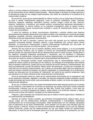 Ramatís                                                                             Mediumnidad de Cura


induce a muchos médiums principiantes a recetar medicamentos alopáticos peligrosos, convencidos
de ser instrumentos de los médicos desencarnados. Algunos llegan a rechazar el consejo oportuno y
la advertencia amiga de sus colegas experimentados, que tratan de orientarlos en la práctica de la
mediumnidad incipiente.
     De esa forma, asume grave responsabilidad el médium intuitivo que se cobija bajo el Espiritismo y
se pone a recetar medicamentos peligrosos, como la cortisona, antibióticos, sulfas, codeínas,
estricnina, butazona, salicilatos, adrenalina, bismuto, morfina, drogas a base de iodo, mercurio,
arsénico, barbitúricos o hipnóticos, que pueden producir consecuencias depresivas perjudiciales o
vicios incontrolables. La ciencia médica, en su incesante investigación sobre el cuerpo humano,
termina descubriendo nuevas consecuencias mórbidas a causa de medicamentos tóxicos, que se
vuelven de uso prohibitivo.
     Y como los médiums no tienen conocimientos suficientes o práctica médica para observar
personalmente las posibles alteraciones que puedan suceder a los pacientes por causa de las drogas
alopáticas recetadas, terminan suponiendo que esas anomalías son otras tantas enfermedades
diferentes de las que diagnosticaron anteriormente.
     Pregunta: Por todo lo expuesto, creemos que sería más sensato que los médiums espiritas
recetaran únicamente hierbas, remedios caseros o agua fluidificada que, aunque fueran menos
eficientes, no provocarían intoxicaciones o graves consecuencias imprevistas; por otra parte, se
evitarían así graves censuras a la doctrina espirita. ¿No es verdad?
     Ramatís: No hay duda de que el recetario alopático ofrece serios peligros, y no es aconsejable
para los médiums intuitivos, que no posean el mínimo de conocimientos farmacéuticos que les
permita preveer las reacciones tóxicas de los medicamentos para el cuerpo humano. Exceptuando a
los médiums recetistas totalmente sonámbulos o mecánicos, que no interfieren o interponen
anímicamente el medicamento, indicado por los espíritus desencarnados, es necesario evitar que los
otros tipos de médiums receten la alopatía bajo la responsabilidad del Espiritismo.
     Aunque la homeopatía también receta medicamentos bajo la responsabilidad médica, y es
pasible de críticas cuando es prescripta por los médiums, sin embargo es la terapéutica más indicada
para el recetario mediúmnico, puesto que es una medicina de acción enérgica y medicamentosa, que
actúa principalmente a través del sistema "etéreo astral" del periespíritu, y puede ser controlada con
más éxito por los espíritus desencarnados. Aun cuando se comprueba algún equívoco peligroso por
parte del médium recetista homeópata, los efectos indeseables o contraindicados en la prescripción,
pueden ser atenuados por los procesos de "eterización" por parte de los espíritus terapeutas, dado
que disuelven en el medio ambiente el éter medicamentoso contraindicado.
     Como la homeopatía actúa por medio de los medicamentos dinamizados por el magnetismo vital
de las sustancias minerales, vegetales y animales, los espíritus terapeutas pueden adosarles nuevas
cuotas de energía del mundo oculto, para aumentarles el efecto curativo, sin correr los peligros de los
medicamentos alopáticos.
     Ni aun así, el médium intuitivo que receta homeopáticamente debe despreocuparse por el estudio
de esa medicina, pues deberá ser el primero en reconocer sus propios equívocos cuando prescribe
anímicamente, creyendo que es una receta del Más Allá. Cuanto más amplios y ricos sean los
conocimientos y el archivo terapeuta del médium, podrá ofrecer a los enfermos mayores y mejores
caminos para el éxito del recetario manejado por los desencarnados.
     Pregunta: ¿Qué requisitos son necesarios para que el médium intuitivo logre éxitos o fidelidad en
sus prescripciones homeopáticas?
     Ramatís: El médium intuitivo recetista, que prescribe homeopáticamente, debería saber, por lo
menos, cuáles son los medicamentos antídotos, complementarios o incompatibles, clasificados
científicamente por la farmacología homeopática. Debe familiarizarse con los métodos apropiados
para el tratamiento de las dosis infinitesimales, como también con los tipos más indicados para los
casos agudos o crónicos. Aunque se trate de conocimientos elementales, de los que los médiums
podrían prescindir, puesto que los desencarnados son los que deben recetar los medicamentos
adecuados, lo cierto es que la homeopatía ejerce una acción pronunciada en el periespíritu, por eso,
                                                  46
 